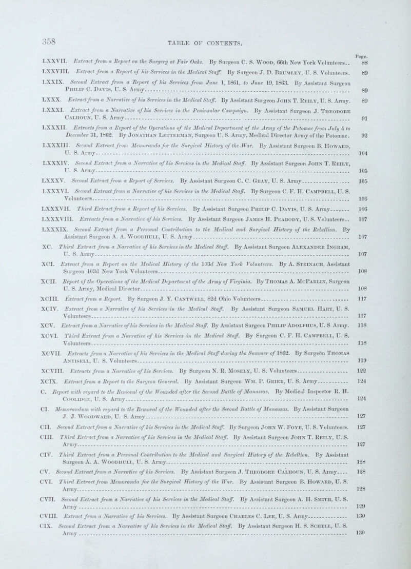 Page. LXXYII. Extract from a Report on the Surgery at Fair Oals. By Surgeon C. S. Wood, 66th New York Volunteers.. 88 LXXVIII. Extract from a Report of his Services in the Medical Staff. By Surgeon J. D. Brum LEY, U. S. Volunteers. 89 LXXIX. Second Extract from a Report of his Services from June 1, 1861, to June 19, 1863. By Assistant Surgeon Philip C. Davis, U. S. Army 89 LXXX. Extract from a Narrative of his Services in the Medical Staff. By Assistant Surgeon John T. Rkily, U. S. Army. 89 LXXXI. Extract from a Narrative of his Services in the Peninsular Campaign. By Assistant Surgeon J. Theodore Calhoun, U. S. Army 91 LXXXII. Extracts from a Report of the Operations of the Medical Department of the Army of the Potomac from July 4 to December 31, 1862. By Jonathan Letterman, Surgeon U. S. Army, Medical Director Army of the Potomac. 92 LXXX1II. Second Extract from Memoranda for the Surgical History of the .War. By Assistant Surgeon B. Howard, U. S. Army 104 LXXX1V. Second Extract from a Narrative of his Services in the Medical Staff. By Assistant Surgeon John T. Reily, U. S. Army 105 LXXXV. Second Extract from a Report of Services. By Assistant Surgeon C. C. Gray, U. S. Army 105 LXXX VI. Second Extract from a Narrative of his Services in the Medical Staff. By Surgeon 0. F. H. Campbell, U. S. Volunteers 106 LXXXVI1. Third Extract from a Report of his Services. By Assistant Surgeon Philip C. Davis, U. S. Army 106 LXXXVIII. Extracts from a Narrative of his Services. By Assistant Surgeon James H. Peabody, U. S. Volunteers.. 107 LXXXLX. Second Extract from a Personal Contribution to the Medical and Surgical History of the Rebellion. By Assistant Surgeon A. A. Woodiiull, U. S. Army 107 XC. Third Extract from a Narrative of his Services in the Medical Staff. By Assistant Surgeon Alexander Ingram, U. S. Army 107 XCI. Extract from a Report on the Medical History of the 103cZ New York Volunteers. By A. Steinacii, Assistant Surgeon 103d New York Volunteers 108 XCII. Report of the Operations of the Medical Department of the Army of Virginia. By TlIOMAS A. McParlin, Surgeon U. S. Army, Medical Director 108 XCIII. Extract from a Report. By Surgeon J. Y. Cantwell, 82d Ohio Volunteers 117 XCIV. Extract from a Narrative of his Services in the Medical Staff. By Assistant Surgeon SAMUEL Hart, U. S. Volunteers 117 XCV. Extract from a Narrative of his Services in the Medical Staff. By Assistant Surgeon Philip Adolphus, U. S Army. 118 XCVI. Third Extract from a Narrative of his Services in the Medical Staff. By Surgeon C. F. II. Campbell, U S. Volunteers 118 XCVII. Extracts from a Narrative of his Services in the Medical Staff during the Summer of 1862. By SurgeOn Thomas Antisell, U. S. Volunteers 119 XCVIII. Extracts from a Narrative of his Services. By Surgeon N. R. Mosely, U. S. Volunteers 122 XCIX. Extract from a Report to the Surgeon General. By Assistant Surgeon Wm. P. Grier, U. S. Army 124 C. Report with regard to the Removal of the Wounded after the Second Battle of Manassas. By Medical Inspector R. II. Coolldge, U. S. Army 124 Cl. Memorandum with regard to the Removal of the Wounded after the Second Battle of Manassas. By Assistant Surgeon J. J. Woodward, U. S. Army 127 CII. Second Extract from a Narrative of his Services in the Medical Staff. By Surgeon John W. Foye, U. S. Volunteers. 127 CIII. Third Extract from a Narrative of his Services in the Medical Staff. By Assistant Surgeon JonN T. Reily, U. S. Army 127 CIV. Third Extract from a Personal Contribution to the Medical and Surgical History of the Rebellion. By Assistant Surgeon A. A. Woodiiull, U. S. Army 128 CV. Second Extract from a Narrative of his Services. By Assistant Surgeon J. Theodore Calhoun, U. S. Army 128 CVT. Third Extract from Memoranda for the Surgical History of the War. By Assistant Surgeon B. Howard, U. S. Army 128 CVII. Second Extract from a Narrative of his Services in the Medical Staff. By Assistant Surgeon A. H. Smith, U. S. Army 129 CVIII. Extract from a Narrative of his Services. By Assistant Surgeon Charles C. Lee, U. S. Army 130 C1X. Second Extract from a Narrative of his Services in the Medical Staff. By Assistant Surgeon H. S. Sciiell, U. S. Army 136