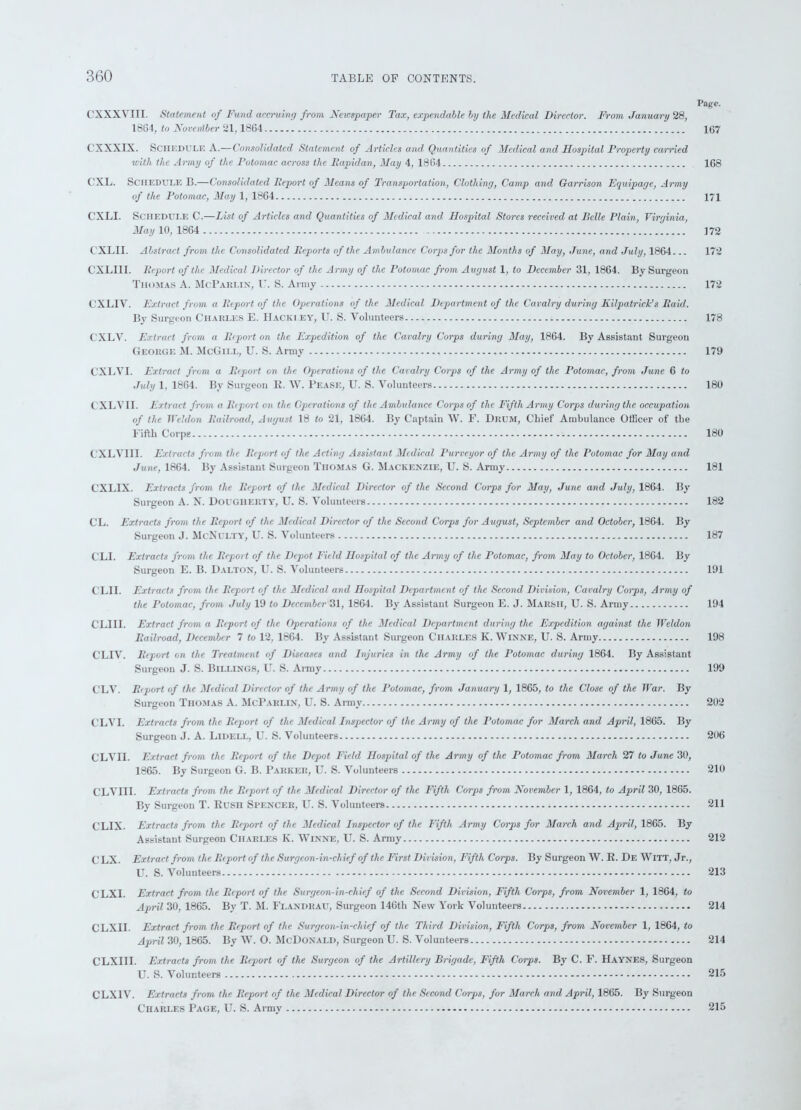 Page. CXXXVIII. Statement of Fund accming from, Newspaper Tax, expendable by the Medical Director. From January 28, 1864, to Noventber 21,1864 167 CXXXIX. Schedule A.—Consolidated Statement of Articles and Quantities of Medical and Hospital Property carried with the Army of the Potomac across the Rapidan, May 4, 1864 168 CXL. Schedule B.—Consolidated Report of Means of Transportation, Clothing, Camp and Garrison Equipage, Army of the Potomac, May 1, 1864 171 CXLI. Schedule C.—List of Articles and Quantities of Medical and Hospital Stores received at Belle Plain, Virginia, May 10, 1864 172 C'XLII. Abstract from the Consolidated Reports of the Ambulance Corps for the Months of May, June, and July, 1864... 172 CXLIII. Report of the Medical Director of the Army of the Potomac from August 1, to December 31, 1864. By Surgeon Thomas A. McParlin, F. S. Army 172 CXLIV. Extract from a Report of the Operations of the Medical Department of the Cavalry during Kilpatrick’s Raid. By Surgeon Charles E. Hackiey, U. S. Volunteers 178 CXLV. Extract from a Report on the Expedition of the Cavalry Corps during May, 1864. By Assistant Surgeon George M. McGill, U. S. Army 179 CXLVI. Extract from a Report on the. Operations of the Cavalry Corps of the Army of the Potomac, from June 6 to July 1, 1864. By Surgeon R. W. Pease, U. S. Volunteers 180 CXLVII. Extract from a Report on the Operations of the Ambulance Corps of the Fifth Army Corps during the occupation of the Weldon Railroad, August 18 to 21, 1864. By Captain W. E. Drum, Chief Ambulance Officer of the Fifth Corps 180 CXLYI1I. Extracts from the Report of the Acting Assistant Medical Purveyor of the Army of the Potomac for May and June, 1864. By Assistant Surgeon Thomas G. Mackenzie, U. S. Armj' 181 CXL1X. Extracts from the Report of the Medical Director of the Second Corps for May, June and July, 1864. By Surgeon A. N. Dougherty, U. S. Volunteers 182 CL. Extracts from the Report of the Medical Director of the Second Corps for August, September and October, 1864. By Surgeon J. McNulty, U. S. Volunteers 187 CLI. Extracts from the Report of the Depot Field Hospital of the Army of the Potomac, from May to October, 1864. By Surgeon E. B. Dalton, U. S. Volunteers 191 CLII. Extracts from the Report of the Medical and Hospital Department of the Second Division, Cavalry Corps, Army of the Potomac, from July 19 to December 31, 1864. By Assistant Surgeon E. J. Marsh, U. S. Army 194 CLIII. Extract from a Report of the Operations of the Medical Department during the Expedition against the Weldon Railroad, December 7 to 12, 1864. By Assistant Surgeon Charles K. Winne, U. S. Army 198 CLIV. Report on the Treatment of Diseases and Injuries in the Army of the Potomac during 1864. By Assistant Surgeon J. S. Billings, U. S. Army 199 CLV. Report of the Medical Director of the Army of the Potomac, from January 1, 1865, to the Close of the War. By Surgeon Thomas A. McParlin, U. S. Army 202 CLVI. Extracts from the Report of the Medical Inspector of the Army of the Potomac for March and April, 1865. By Surgeon J. A. Lidei.l, U. S. Volunteers 206 CLVn. Extract from the Report of the Depot Field Hospital of the Army of the Potomac from March 27 to June 30, 1865. By Surgeon G. B. Parker, U. S. Volunteers 210 CLVI1I. Extracts from the Report of the Medical Director of the Fifth Corps from November 1, 1864, to April 30, 1865. By Surgeon T. Rush Spencer, U. S. Volunteers 211 CLIX. Extracts from the Report of the Medical Inspector of the Fifth Army Corps for March and April, 1865. By Assistant Surgeon Charles K. Winne, U. S. Army 212 C LX. Extract from the Report of the Surgeon-in-chief of the First Division, Fifth Corps. By Surgeon W. R. De WITT, Jr., U. S. Volunteers 213 CLXI. Extract from the Report of the Surgeon-in-chief of the Second Division, Fifth Corps, from November 1, 1864, to April 30, 1865. By T. M. Flandrau, Surgeon 146th New York Volunteers 214 CLXI1. Extract from the Report of the Surgeon-in-chief of the Third Division, Fifth Corps, from November 1, 1864, to April 30, 1865. By W. O. McDonald, Surgeon U. S. Volunteers 214 CLXIII. Extracts from the Report of the Surgeon of the Artillery Brigade, Fifth Corps. By C. F. Haynes, Surgeon U. S. Volunteers 215 CLX1V. Extracts from the Report of the Medical Director of the Second Corps, for March and April, 1865. By Surgeon Charles Page, U. S. Army 215