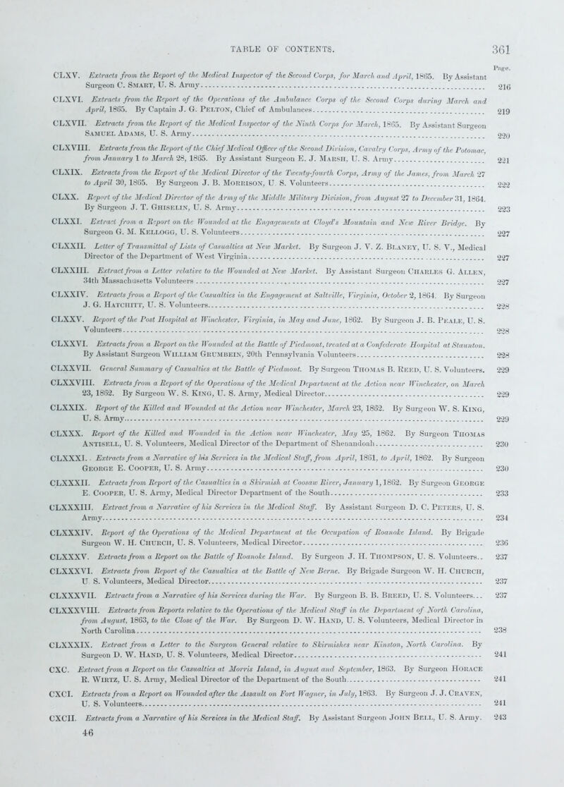Page. Surgeon C. Smart, U. S. Army 216 CLXVI. Extracts from the Report of the Operations of the Ambulance Corps of the Second Corps during March and April, 1865. By Captain J. G. Pelton, Chief of Ambulances 219 CLXVII. Extracts from the Report of the Medical Inspector of the Ninth Corps for March, 1865. By Assistant Surgeon Samuel Adams, U. S. Army 220 CLXVIII. Extracts from the Report of the Chief Medical Officer of the Second Division, Cavalry Corps, Army of the Potomac. from January 1 to March 28, 1865. By Assistant Surgeon E. J. Marsh, U. S. Army 221 CLXIX. Extracts from the Report of the Medical Director of the Twenty-fourth Corps, Army of the James, from March 27 to April 30, 1865. By Surgeon J. B. Morrison, U. S. Volunteers 222 CLXX. Report of the Medical Director of the Army of the Middle Military Division, from August 27 to December 31, 1864. By Surgeon J. T. Ghiselin, U. S. Army 223 CLXXI. Extract from a Report on the Wounded at the Engagements at Cloyd’s Mountain and New River Bridge. By Surgeon G. M. Kellogg, U. S. Volunteers 227 CLXXII. Letter of Transmittal of Lists of Casualties at New Market. By Surgeon J. V. Z. Blaney, U. S. V., Medical Director of the Department of West Virginia 227 CLXXIII. Extract from a Letter relative to the Wounded at New Market. By Assistant Surgeon Charles G. Allen, 34th Massachusetts Volunteers 227 CLXXIV. Extracts from a Report of the Casualties in the Engagement at Saltville, Virginia, October 2, 1864. By Surgeon J. G. Hatciiitt, U. S. Volunteers 228 CLXXV. Report of the Post Hospital at Winchester, Virginia, in May and June, 1862. By Surgeou J. B. Peale, U. S. Volunteers 228 CLXXVI. Extracts from a Report on the Wounded at the Battle of Piedmont, treated at a Confederate Hospital at Staunton. By Assistant Surgeou William Grumbein, 20th Pennsylvania Volunteers 228 CLXXVII. General Summary of Casualties at the Battle of Piedmont. By Surgeon Thomas B. Reed, U. S. Volunteers. 229 CLXXVIII. Extracts from a Report of the Operations of the Medical Department at the Action near Winchester, on March 23, 1862. By Surgeon W. S. King, U. S. Army, Medical Director 229 CLXXIX. Report of the Killed and Wounded at the Action near Winchester, March 23, 1862. By Surgeon W. S. King, U. S. Army 229 CLXXX. Report of the Killed and Wounded in the Action near Winchester, May 25, 1862. By Surgeou Thomas Antisell, U. S. Volunteers, Medical Director of the Department of Shenandoah 230 CLXXXI. Extracts from a Narrative of his Services in the Medical Staff, from April, 1861, to April, 1862. By Surgeon George E. Cooper, U. S. Army 230 CLXXXII. Extracts from Report of the Casualties in a Skirmish at Coosaw River, January 1,1862. By Surgeon George E. Cooper, U. S. Army, Medical Director Department of the South 233 CLXXXIIf. Extract from a Narrative of his Services in the Medical Staff. By Assistant Surgeon D. C. Peters, U. S. Army 234 CLXXXIV. Report of the Operations of the Medical Department at the Occupation of Roanoke Island. By Brigade Surgeon W. H. Church, U. S. Volunteers, Medical Director 236 CLXXXV. Extracts from a Report on the Battle of Roanoke Island. By Surgeon J. H. Thompson, U. S. Volunteers.. 237 CLXXXVI. Extracts from Report of the Casualties at the Battle of New Berne. By Brigade Surgeon W. H. Church, U S. Volunteers, Medical Director 237 CLXXXVII. Extracts from a Narrative of his Services during the War. By Surgeon B. B. Breed, U. S. Volunteers... 237 CLXXXVIII. Extracts from Reports relative to the Operations of the Medical Staff in the Department of North Carolina, from August, 1863, to the Close of the War. By Surgeon D. W. Hand, U. S. Volunteers, Medical Director in North Carolina 238 CLXXXIX. Extract from a Letter to the Surgeon General relative to Skirmishes near Kinston, North Carolina. By Surgeon D. W. Hand, U. S. Volunteers, Medical Director 241 CXC. Extract from a Report on the Casualties at Morris Island, in August and September, 1863. By Surgeon Horace R. Wirtz, U. S. Army, Medical Director of the Department of the South. 241 CXCI. Extracts from a Report on Wounded after the Assault on Fort Wagner, in July, 1863. By Surgeon J. J. Craven, U. S. Volunteers 241 CXCII. Extracts from a Narrative of his Services in the Medical Staff. By Assistant Surgeon John Bell, U. S. Army. 243 46