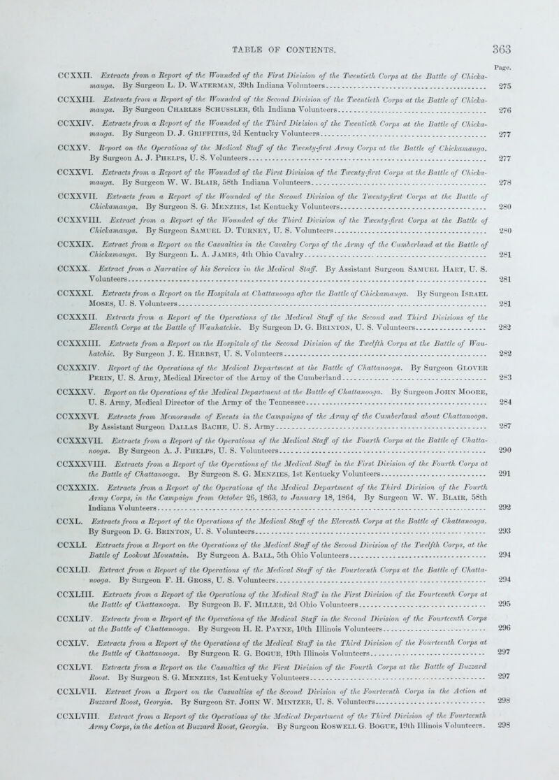 Page. CCXXII. Extracts from a Report of the Wounded of the First Division of the Twentieth Corps at the Battle of Chicka- mauga. By Surgeon L. D. Waterman, 39th Indiana Volunteers 275 CCXXIII. Extracts from a Report of the Wounded of the Second Division of the Twentieth Corps at the Battle of Chicka- mauga. By Surgeon Charles Schussler, 6tli Indiana Volunteers 276 CCXXIV. Extracts from a Report of the Wounded of the Third Division of the Twentieth Corps at the Battle of Chicka- mauga. By Surgeon D. J. Griffiths, 2d Kentucky Volunteers 277 CCXXV. Report on the Operations of the Medical Staff of the Twenty-first Army Corps at the Battle of Chickamauga. By Surgeon A. J. Phelps, U. S. Volunteers 277 CCXXVI. Extracts from a Report of the Wounded of the First Division of the Twenty-first Corps at the Battle of Chicka- mauga. By Surgeon W. W. Blair, 58th Indiana Volunteers 278 CCXXVII. Extracts from a Report of the Wounded of the Second Division of the Twenty-first Corps at the Battle of Chickamauga. By Surgeon S. G. Menzies, 1st Kentucky Volunteers 280 CCXXVIII. Extract from a Report of the Wounded of the Third Division of the Twenty-first Corps at the Battle of Chickamauga. By Surgeon Samuel D. Turney, U. S. Volunteers 280 CCXXIX. Extract from a Report on the Casualties in the Cavalry Corps of the Army of the Cumberland at the Battle of Chickamauga. By Surgeon L. A. James, 4tli Ohio Cavalry 281 CCXXX. Extract from a Narrative of his Services in the Medical Staff. By Assistant Surgeon Samuel Hart, U. S. Volunteers 281 CCXXXI. Extracts from a Report on the Hospitals at Chattanooga after the Battle of Chickamauga. By Surgeon Israel Moses, U. S. Volunteers 281 CCXXXII. Extracts from a Report of the Operations of the Medical Staff of the Second and Third Divisions of the Eleventh Corps at the Battle of Wauhatchie. By Surgeon D. G. Brinton, U. S. Volunteers 282 CCXXXIII. Extracts from a Report on the Hospitals of the Second Division of the Twelfth Corps at the Battle of Wau- hatchie. By Surgeon J. E. Herbst, U. S. Volunteers 282 CCXXXIV. Report of the Operations of the Medical Department at the Battle of Chattanooga. By Surgeon Glover Perin, U. S. Army, Medical Director of the Array of the Cumberland 283 CCXXXV. Report on the Operations of the Medical Department at the Battle of Chattanooga. By Surgeon John Moore, U. S. Army, Medical Director of the Army of the Tennessee 284 CCXXXVI. Extracts from Memoranda of Events in the Campaigns of the Army of the Cumberland about Chattanooga. By Assistant Surgeon Dallas Bache, U. S. Army 287 CCXXXVII. Extracts from a Report of the Operations of the Medical Staff of the Fourth Corps at the Battle of Chatta- nooga. By Surgeon A. J. Phelps, U. S. Volunteers 290 CCXXXVIII. Extracts from a Report of the Operations of the Medical Staff in the First Division of the Fourth Corps at the Battle of Chattanooga. By Surgeon S. G. Menzies, 1st Kentucky Volunteers 291 CCXXXIX. Extracts from a Report of the Operations of the Medical Department of the Third Division of the Fourth Army Corps, in the Campaign from October 26, 1863, to January 18, 1864, By Surgeon W. W. Blair, 58th Indiana Volunteers 292 CCXL. Extracts from a Report of the Operations of the Medical Staff of the Eleventh Corps at the Battle of Chattanooga. By Surgeon D. G. Brinton, U. S. Volunteers 293 CCXLI. Extracts from a Report on the Operations of the Medical Staff of the Second Division of the Twelfth Corps, at the Battle of Lookout Mountain. By Surgeon A. Ball, 5th Ohio Volunteers 294 CCXLII. Extract from a Report of the Operations of the Medical Staff of the Fourteenth Corps at the Battle of Chatta- nooga. By Surgeon F. H. Gross, U. S. Volunteers 294 CCXLIII. Extracts from a Report of the Operations of the Medical Staff in the First Division of the Fourteenth Corps at the Battle of Chattanooga. By Surgeon B. F. Miller, 2d Ohio Volunteers , 295 CCXLIV. Extracts from a Report of the Operations of the Medical Staff in the Second Division of the Fourteenth Corps at the Battle of Chattanooga. By Surgeon II. R. Payne, 10th Illinois Volunteers 296 CCXLV. Extracts from a Report of the Operations of the Medical Staff in the Third Division of the Fourteenth Corps at the Battle of Chattanooga. By Surgeon R. G. Bogue, 19th Illinois Volunteers 297 CCXLVI. Extracts from a Report on the Casualties of the First Division of the Fourth Corps at the Battle of Buzzard Roost. By Surgeon S. G. Menzies, 1st Kentucky Volunteers 297 CCXLVII. Extract from a Report on the Casualties of the Second Division of the Fourteenth Corps in the Action at Buzzard Roost, Georgia. By Surgeon St. John W. Mintzer, U. S. Volunteers 298 CCXLVIII. Extract from a Report of the Operations of the Medical Department of the Third Division of the Fourteenth Army Corps, in the Action at Buzzard Roost, Georgia. By Surgeon Roswell G. Bogue, 19th Illinois Volunteers. 298
