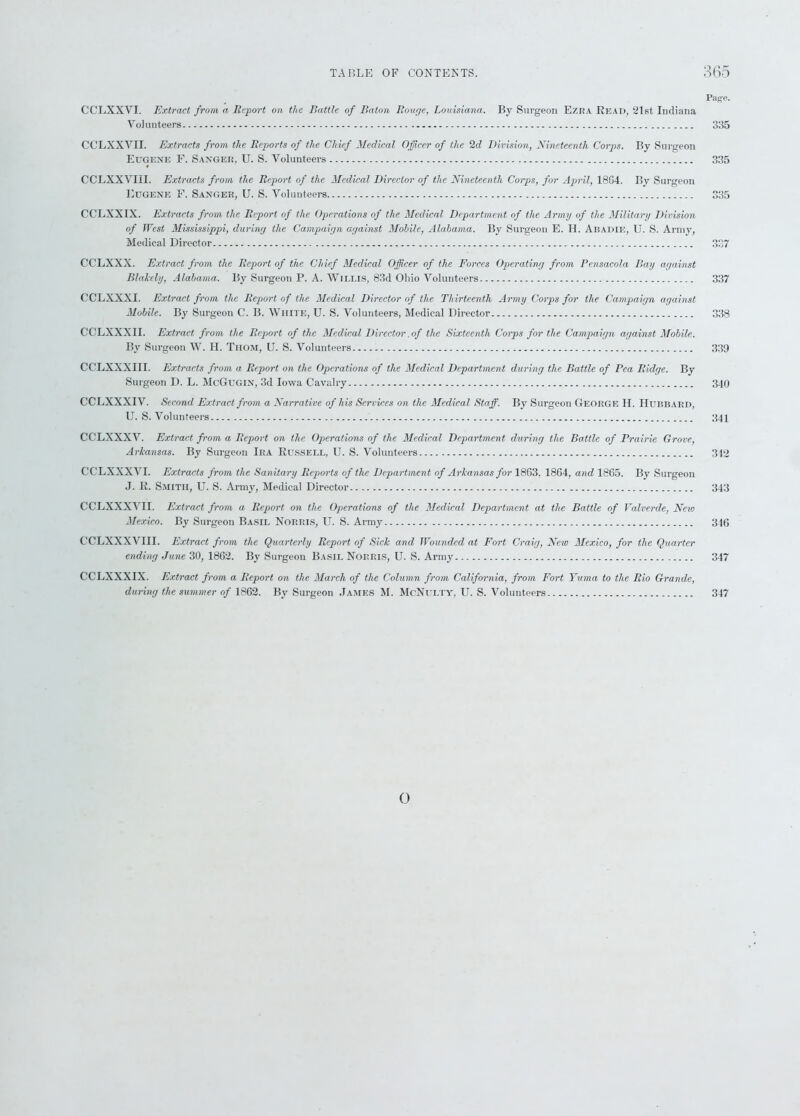 Page. CCLXXYI. Extract from a Report on the Battle of Baton Rouge, Louisiana. By Surgeon Ezka Read, ‘21st Indiana Volunteers 335 CCLXXVII. Extracts from the Reports of the Chief Medical Officer of the 2d Division, Nineteenth Corps. By Surgeon Eugene F. Sanger, U. S. Volunteers 335 CCLXXVIII. Extracts from the Report of the Medical Director of the Nineteenth Corps, for April, 1804. By Surgeon Eugene F. Sanger, U. S. Volunteers 335 CCLXXIX. Extracts from the Report of the Operations of the Medical Department of the Army of the Military Division of West Mississippi, during the Campaign against Mobile, Alabama. By Surgeon E. H. Abadie, U. S. Army, Medical Director 337 CCLXXX. Extract from the Report of the Chief Medical Officer of the Forces Operating from Pensacola Bay against Blakely, Alabama. By Surgeon P. A. Willis, 83d Ohio Volunteers 337 CCLXXXI. Extract from the Report of the Medical Director of the Thirteenth Army Corps for the Campaign against Mobile. By Surgeon C. B. White, U. S. Volunteers, Medical Director 338 CCLXXXII. Extract from the Report of the Medical Director .of the Sixteenth Corps for the Campaign against Mobile. By Surgeon W. H. Thom, U. S. Volunteers 339 CCLXXXIII. Extracts from a Report on the Operations of the Medical Department during the Battle of Pea Ridge. By Surgeon D. L. McGugin, 3d Iowa Cavalry 340 CCLXXXIV. Second Extract from a Narrative of his Services on the Medical Staff. By Surgeon George H. Hubbard, U. S. Volunteers 341 CC'LXXXV. Extract from a Report on the Operations of the Medical Department during the Battle of Prairie Grove, Arkansas. By Surgeon Ira Russell, U. S. Volunteers 342 CCLXXXVI. Extracts from the Sanitary Reports of the Department of Arkansas for 1803. 1804, and 1865. By Surgeon J. R. Smith, U. S. Army, Medical Director 343 CCLXXXVII. Extract from a Report on the Operations of the Medical Department at the Battle of Yalverde, New Mexico. By Surgeon Basil Norris, U. S. Army 346 CCLXXXVIII. Extract from the Quarterly Report of Sick and Wounded at Fort Craig, New Mexico, for the Quarter ending June 30, 1862. By Surgeon Basil Norris, U. S. Army 347 CCLXXXIX. Extract from a Report on the March of the Column from California, from Fort Yuma to the Rio Grande, during the summer of 1862. By Surgeon James M. McNulty, U. S. Volunteers 347 o