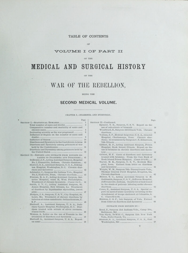 TABLE OF CONTENTS OF ■V^OI/CTIMIIE X CDF FJ^FIT XX OF TIIE MEDICAL AND SURGICAL HISTORY OF THE WAR OF THE REBELLION, BEING THE SECOND MEDICAL VOLUME. CHAPTER I.—DIARRIKEA AND DYSENTERY. Page- Section I.—Statistical Remarks 1 Total number of cases and deaths 2 Comparative number and mortality of acute and chronic cases 4 Increasing severity as the war progressed G Influence of Region on the number of cases and deaths 9 Influence of Season 18 Diarrhoea and Dysentery in the Confederate Armies 2G Diarrhoea and Dysentery among prisoners of war held by the Confederates 31 Diarrhoea and Dysentery among prisoners held by the United States 36 Section II.—Reports and extracts from reports re- lating to Diarrhoea and Dysentery— 41 DeBruler, J. P., Acting AssistantSurgeon, Hospital No. 2, Evansville, Indiana. Chronic diarrhoea— 42 Storrow, S. A., Assistant Surgeon, U. S. A., Eclting- ton Hospital, Washington, D. C. Chronic diar- rhoea and dysentery ^ 42 Schussler, C., Surgeon Gth Indiana Vols., Hospital No. G, Nashville, Tenn. Chronic diarrhoea 43 Penrose, R. A. F., Acting Assistant Surgeon, Sat- terlce Hospital, ward H, West Philadelphia. Treatment of chronic dysentery. (Cases 1 to 3)— 44 Smith, J. V. C., Acting Assistant Surgeon, St. James Hospital, New Orleans, La. Treatment of diarrhoea by liquidambar styraciflua, (sweet gum) 47 Ilodgen, J. S., Surgeon, U. S. V., City Hospital, St. Louis, Mo. Treatment of chronic diarrhoea by infusion of cistus canadensis—helianthemum, U. S. P 48 Hartsuff, A., Assistant Surgeon, U. S. A., Judi- ciary Square Hospital, Washington, D. C. Diar- rhoea treated with nitrate of silver enemata. (Cases 4 to 18) 48 Watson, A. Letter on the use of Peanuts in the treatment of diarrhoea and dysentery 50 Hartsuff, A., Assistant Surgeon, U. S. A. Report on same 50 Pago. Section II—Continued. ■ Spencer, T. R., Surgeon, U. S. V. Report on the use of sub-nitrate of bismuth 50 Woodward, B., Surgeon 22d Illinois Vols. Chronic diarrhoea 51 Vollum, E. P., Medical Inspector, U. S. A., General Hospital, Chattanooga, Tenn. Chronic diar- rhoea ; its treatment by Surgeon C. N. Ellinwood, 74th Illinois 51 Gilbert, II. F., Acting Assistant Surgeon, Prison Hospital, Rock Island, Illinois. Report on the use of bromine in chronic diarrhoea and dysen- tery 52 Gilbert, H. F. Cases of diarrhoea and dysentery treated with bromine. From the Case Book of Rock Island Prison Hospital. (Cases 19 to 91) 53 Taylor, M. K., Surgeon, U. S. V., Keokuk Hos- pital, Iowa. Extract from letter on diarrhoea and dysentery G1 Wright, W. M., Surgeon 79th Pennsylvania Vols., Thomas General Field Hospital, Kingston, Ga. Chronic diarrhoea 62 Mercer, T. C., Acting Assistant Surgeon to SI. Goldsmith, Surgeon, U. S. V., Jefferson Hospital, Jeffersonville, Indiana. On articles of food found in the stools of patients laboring under chronic diarrhoea G2 Coues, E., Assistant Surgeon, U. S. A. Special re- port on cases of acute dysentery occurring in the detachment of troops stationed at Columbia, S. C. (Cases 92 to 94) G2 Holston, J. G. F., late Surgeon of Vols. Extract from letter on diarrhoea and dysentery GG EXTRACTS FROM REPORTS BY— Read, E., Surgeon 21st Indiana Vols., Camp Dix, Baltimore, Md GG Van Slyclc, DeWitt C., Surgeon 35th New York Vols., Falls Church, Va GG Storrow, S. A., Assistant Surgeon, U. S. A., Fort Washington, Md G7