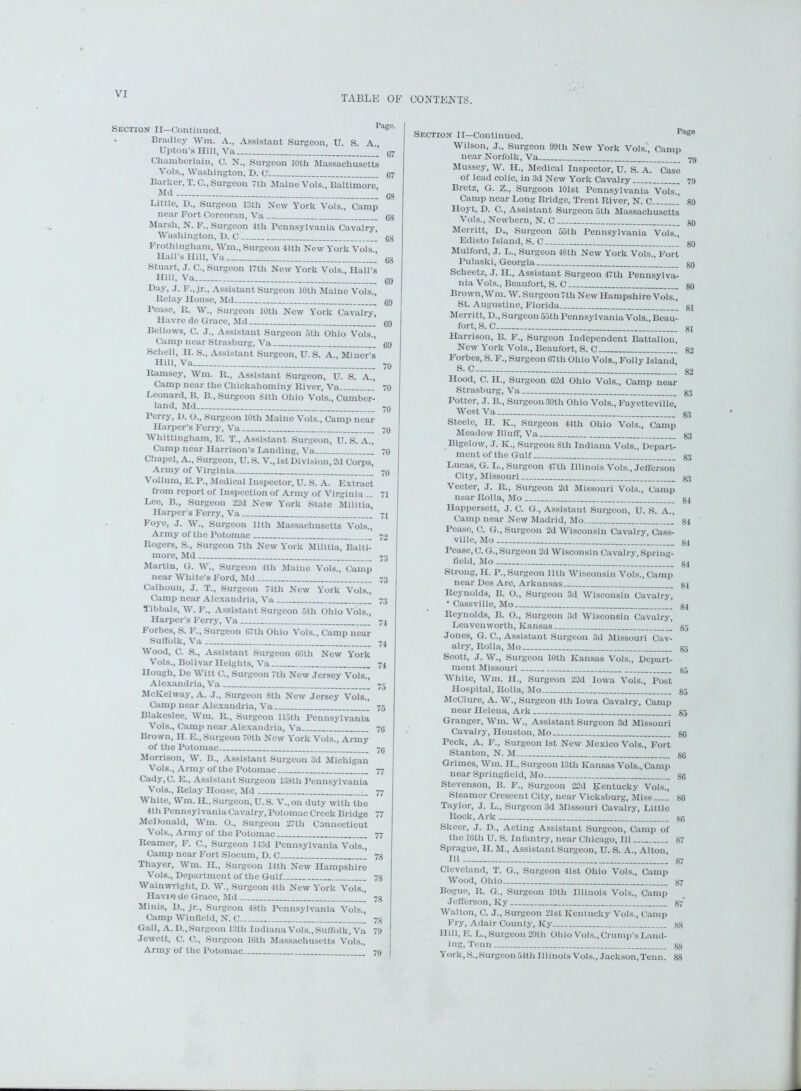 TABLE OF CONTENTS. Section II—Continued. ras°' Bradley Wm. A., Assistant Surgeon, U. S. A., Upton’s Hill, Va ’ g7 Chamberlain, C. N., Surgeon 10th Massachusetts Vols., Washington, D. C g7 Barker, T. C., Surgeon 7th Maine Vols., Baltimore, Md . 68 Little, I)., Surgeon 13th New York Vols., Camp near Fort Corcoran, Va 68 Marsh, N. F„ Surgeon 4th Pennsylvania Cavalry, Washington, D. C 68 Frothingham, Wm., Surgeon 44th New York Vols Hall’s Hill, Va cs Stuart, J. C., Surgeon 17th New York Vols., Hall’s Hill, Va- 69 Day, J. F„ jr„ Assistant Surgeon 10th Maine Vols., Belay House, Md Cg Pease, K. W., Surgeon 10th New York Cavalry, Havre de Grace, Md ’ 69 Bellows, C. J., Assistant Surgeon 5th Ohio Vols., Camp near Strasburg, Va 69 Schell, H. S., Assistant Surgeon, U. S. A., Miner’s Hill, Va 70 Ramsey, Wm. It., Assistant Surgeon, U. S. A., Camp near the Cliickahominy River, Va 70 Leonard, B. B., Surgeon 84th Ohio Vols., Cumber- land, Md _ 70 Perry, I). O., Surgeon 10th Maine Vols., Camp near Harper’s Ferry, Va 7q Whittingham, E. T., Assistant Surgeon, U. S. A ~ Camp near Harrison’s Landing, Va 70 Chapel, A., Surgeon, U. S. V., 1st Division, 2d Corps, Army of Virginia -9 Vollum, E. P., Medical Inspector, U. S. A. Extract from report of Inspection of Army of Virginia .. 71 Lee, B., Surgeon 22d New York State Militia, Harper’s Ferry, Va 7j Foye, J. W., Surgeon 11th Massachusetts Vols., Army of the Potomac 72 Rogers, S., Surgeon 7th New York Militia, Balti- more, Md 73 Martin, G. W., Surgeon 4tli Maine Vols., Camp near White’s Ford, Md 73 Calhoun, J. T., Surgeon 74th New York Vols., Camp near Alexandria, Va 73 Tibbals, W. F., Assistant Surgeon 5th Ohio Vols., Harper s Ferry, Va 74 Forbes, S. F., Surgeon 67th Ohio Vols., Camp near Suffolk, Va 74 Wood, C. S., Assistant Surgeon 66th New York Vols., Bolivar Heights, Va 74 Hough, De Witt C., Surgeon 7th New Jersey Vols., Alexandria, Va 7-. McKelway, A. J., Surgeon 8th New Jersey Vols., Camp near Alexandria, Va 75 Blakeslee, Wm. R., Surgeon 115th Pennsylvania Vols., Camp near Alexandria, Va 70 Brown, H. E., Surgeon 70th New York Vols., Army of the Potomac 76 Morrison, W. B„ Assistant Surgeon 3d Michigan Vols., Army of the Potomac 77 Cady, C. E., Assistant Surgeon 133th Pennsylvania Vols., Relay House, Md 77 White, Wm. H., Surgeon, U. S. V., on duty with the 4th Pennsylvania Cavalry, Potomac Creek Bridge 77 McDonald, Wm. O., Surgeon 27th Connecticut Vols., Army of the Potomac 77 Reamer, F. C., Surgeon 143d Pennsylvania Vols., Camp near Fort Slocum, D. C 78 Thayer, Wm. H., Surgeon llth New Hampshire Vols., Department of the Gulf 78 Wainwright, D. W., Surgeon 4th New York Vols., Havi 0 de Grace, Md 73 Minis, D., jr.. Surgeon 48th Pennsylvania Vols., Camp Winfield, N. C 78 Gall, A.D., Surgeon 13th Indiana Vols., Suffolk, Va 79 Jewett, C. C., Surgeon 16th Massachusetts Vols., Army of the Potomac 79 Section II—Continued. Pas° Wilson, J., Surgeon 99th New York Vols., Camp near Norfolk, Va _ 79 Mussey, W. II., Medical Inspector, U. S. A. Case of lead colic, in 3d New York Cavalry 79 Bretz, G. Z., Surgeon 101st Pennsylvania Vols., Camp near Long Bridge, Trent River, N. C 80 Hoyt, D. C., Assistant Surgeon 5tli Massachusetts Vols., Newborn, N. C 39 Merritt, D., Surgeon 55th Pennsylvania Vols., Edisto Island, S. C ’ go Mulford, J. L., Surgeon 48th New York Vols., Fort Pulaski, Georgia go Schcetz, J. II., Assistant Surgeon 47th Pennsylva- nia Vols., Beaufort, S. C go Brown, Wm. W. Surgeon 7tli New Hampshire Vols., St. Augustine, Florida gj Merritt, D., Surgeon 55th Pennsylvania Vols., Beau- fort, S. C _ g[ Harrison, B. F., Surgeon Independent Battalion, New York Vols., Beaufort, S. C 82 Forbes, S. F., Surgeon 67th Ohio Vols., Folly Island, S. C 82 Hood, C. H., Surgeon 62d Ohio Vols., Camp near Strasburg, Va 33 Potter, J. B., Surgeon 30th Ohio Vols., Fayetteville, WestVa g3 Steele, II. K., Surgeon 44th Ohio Vols., Camp Meadow Bluff, Va 33 Bigelow, J. K., Surgeon 8th Indiana Vols., Depart- ment of the Gulf g3 Lucas, G. L., Surgeon 47tli Illinois Vols., Jefferson City, Missouri 33 Vector, J. R„ Surgeon 2d Missouri Vols., Camp near Rolla, Mo gj Happersett, J. C. G., Assistant Surgeon, U. S. A., Camp near New Madrid, Mo 84 Pease, C. G., Surgeon 2d Wisconsin Cavalry, Cass- ville, Mo g4 Pease, C. G., Surgeon 2d Wisconsin Cavalry, Spring- field, Mo g4 Strong, II. P., Surgeon llth Wisconsin Vols., Camp near Des Arc, Arkansas gj Reynolds, B. 0., Surgeon 3d Wisconsin Cavalry, ■ Cassville, Mo 34 Reynolds, B. O., Surgeon 3d Wisconsin Cavalry, Leavenworth, Kansas g5 Jones, G. C., Assistant Surgeon 3d Missouri Cav- alry, Rolla, Mo 85 Scott, J. W., Surgeon 10th Kansas Vols., Depart- ment Missouri gg White, Wm. II., Surgeon 22d Iowa Vols., Post Hospital, Rolla, Mo g5 McClure, A. W., Surgeon 4th Iowa Cavalry, Camp near Helena, Ark 85 Granger, Wm. W., Assistant Surgeon 3d Missouri Cavalry, Houston, Mo go Peck, A. F., Surgeon 1st New Mexico Vols., Fort Stanton, N. M gg Grimes, Wm. II., Surgeon 13th Kansas Vols., Camp near Springfield, Mo 86 Stevenson, B. F., Surgeon 22d Kentucky Vols., Steamer Crescent City, near Vicksburg, Miss 86 Taylor, J. L., Surgeon 3d Missouri Cavalry, Little Rock, Ark go Skeer, J. D., Acting Assistant Surgeon, Camp of the 16th U. S. Infantry, near Chicago, 111 87 Sprague, H. M., Assistant Surgeon, U. S. A., Alton, 111 87 Cleveland, T. G., Surgeon 41st Ohio Vols., Camp Wood, Ohio 87 Bogue, R. G., Surgeon 19th Illinois Vols., Camp Jefferson, Ky 87* Walton, C. J., Surgeon 21st Kentucky Vols., Camp Fry, Adair County, Ky gs Hill, E. L., Surgeon 20th Ohio Vols., Crump’s Land- ing, Tcnn 88 York, S., Surgeon 54th Illinois Vols., Jackson, Tenn. 88