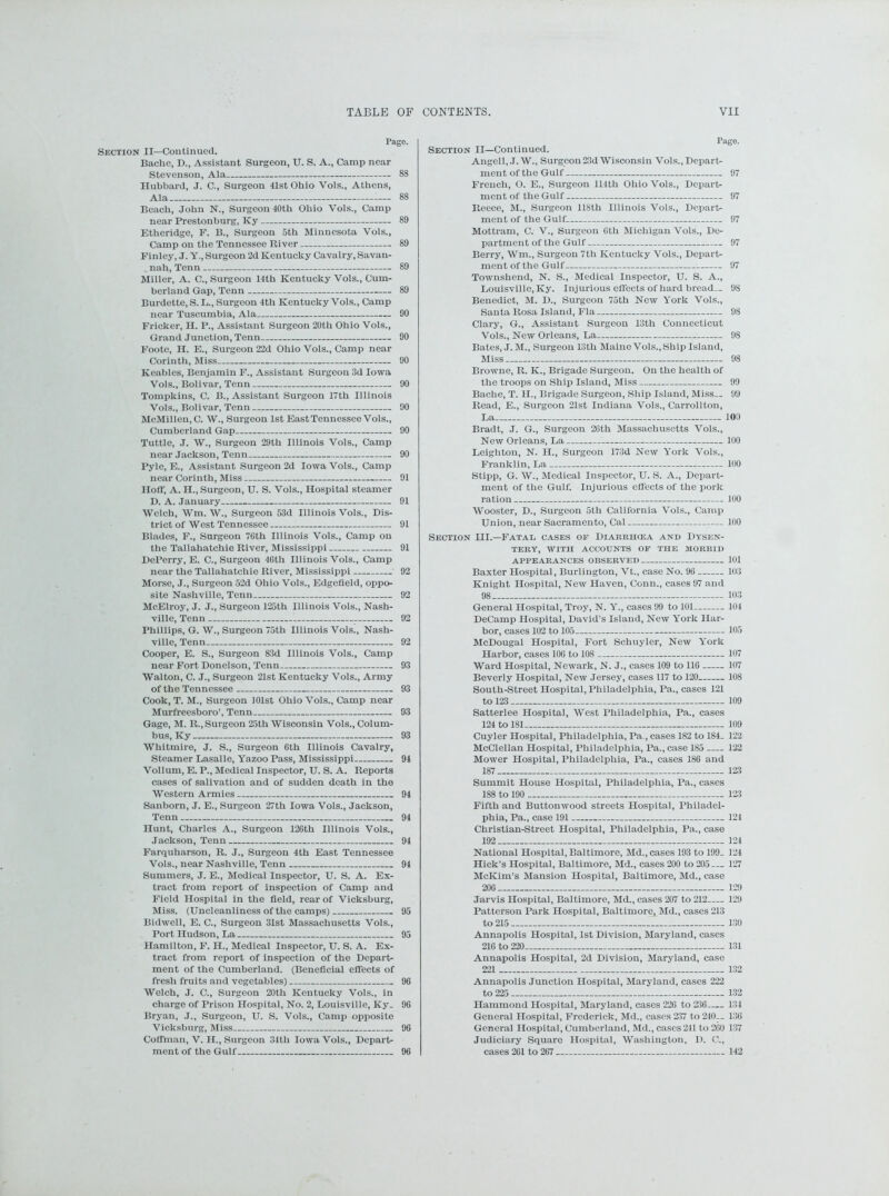 I’ago. Section II—Continued. Baclic, D., Assistant Surgeon, U. S. A., Camp near Stevenson, Ala 88 Hubbard, J. C., Surgeon 41st Ohio Vols., Athens, Ala 88 Beach, John N., Surgeon 40th Ohio Vols., Camp near Prestonburg, Ky 89 Etheridge, F. B., Surgeon 5th Minnesota Vols., Camp on the Tennessee River 89 Finley, J. Y., Surgeon 2d Kentucky Cavalry, Savan- nah, Tenn 89 Miller, A. C., Surgeon 14th Kentucky Vols., Cum- berland Gap, Tenn 89 Burdette, S. L., Surgeon 4tli Kentucky Vols., Camp near Tuscumbia, Ala 90 Flicker, II. P., Assistant Surgeon 20th Ohio Vols., Grand J unction, Tenn 90 Foote, H. E., Surgeon 22d Ohio Vols., Camp near Corinth, Miss 90 Keables, Benjamin F., Assistant Surgeon 3d Iowa Vols., Bolivar, Tenn 90 Tompkins, C. B., Assistant Surgeon 17th Illinois Vols., Bolivar, Tenn 90 McMillen,C. W., Surgeon 1st East Tennessee Vols., Cumberland Gap 90 Tuttle, J. W., Surgeon 29th Illinois Vols., Camp near Jackson, Tenn 90 Pyle, E., Assistant Surgeon 2d Iowa Vols., Camp near Corinth, Miss 91 Hoff, A. H., Surgeon, U. S. Vols., Hospital steamer D. A. January 91 Welch, Wm. W., Surgeon 53d Illinois Vols., Dis- trict of West Tennessee 91 Blades, F., Surgeon 76th Illinois Vols., Camp on the Tallahatchie River, Mississippi 91 DePerry, E. C., Surgeon 46th Illinois Vols., Camp near the Tallahatchie River, Mississippi 92 Morse, J., Surgeon 52d Ohio Vols., Edgefield, oppo- site Nashville, Tenn 92 McElroy, J. J., Surgeon 125th Illinois Vols., Nash- ville, Tenn 92 Phillips, G. W., Surgeon 75th Illinois Vols., Nash- ville, Tenn 92 Cooper, E. S., Surgeon 83d Illinois Vols., Camp near Fort Donelson, Tenn 93 Walton, C. J., Surgeon 21st Kentucky Vols., Army of the Tennessee 93 Cook, T. M., Surgeon 101st Ohio Vols., Camp near Murfreesboro’, Tenn 93 Gage, M. R., Surgeon 25th Wisconsin Vols., Colum- bus, Ky 93 Whitmire, J. S., Surgeon 6th Illinois Cavalry, Steamer Lasalle, Yazoo Pass, Mississippi 94 Vollum, E. P., Medical Inspector, U. S. A. Reports cases of salivation and of sudden death in the Western Armies 94 Sanborn, J. E., Surgeon 27th Iowa Vols., Jackson, Tenn 94 Hunt, Charles A., Surgeon 126th Illinois Vols., Farquharson, R. J., Surgeon 4th East Tennessee Vols., near Nashville, Tenn 94 Summers, J. E., Medical Inspector, U. S. A. Ex- tract from report of inspection of Camp and Field Hospital in the field, rear of Vicksburg, Miss. (Uncleanliness of the camps) 95 Bidwell, E. C., Surgeon 31st Massachusetts Vols., Hamilton, F. H., Medical Inspector, U. S. A. Ex- tract from report of inspection of the Depart- ment of the Cumberland. (Beneficial effects of fresh fruits and vegetables) 96 Welch, J. C., Surgeon 20th Kentucky Vols., in charge of Prison Hospital, No. 2, Louisville, Ky. 96 Bryan, J., Surgeon, U. S. Vols., Camp opposite Vicksburg, Miss 96 Coffman, V. H., Surgeon 34tli Iowa Vols., Depart- ment of the Gulf 96 Page. Section II—Continued. Angell, J. W., Surgeon 23d Wisconsin Vols., Depart- ment of the Gulf 97 French, O. E., Surgeon 114th Ohio Vols., Depart- ment of the Gulf 97 Reece, M., Surgeon 118th Illinois Vols., Depart- ment of the Gulf 97 Mottram, C. V., Surgeon 0th Michigan Vols., De- partment of the Gulf 97 Berry, Wm., Surgeon 7th Kentucky Vols., Dejjart- ment of the Gulf 97 Townshend, N. S., Medical Inspector, U. S. A., Louisville, Ky. Injurious effects of hard bread— 98 Benedict, M. D., Surgeon 75th New York Vols., Santa Rosa Island, Fla 98 Clary, G., Assistant Surgeon 13th Connecticut Vols., New Orleans, La 98 Bates, J. M., Surgeon 13tli Maine Vols., Ship Island, Miss 98 Browne, R. K., Brigade Surgeon. On the health of the troops on Ship Island, Miss 99 Bache, T. H., Brigade Surgeon, Ship Island, Miss.. 99 Read, E., Surgeon 21st Indiana Vols., Carrollton, La 100 Bradt, J. G., Surgeon 26th Massachusetts Vols., New Orleans, La 100 Leighton, N. IL, Surgeon 173d New York Vols., Franklin, La 100 Stipp, G. W., Medical Inspector, U. S. A., Depart- ment of the Gulf. Injurious effects of the pork ration 100 Wooster, D., Surgeon 5tli California Vols., Camp Union, near Sacramento, Cal 100 Section III.—Fatal cases of Diarrhcea and Dysen- tery, WITH ACCOUNTS OF THE MORBID APPEARANCES OBSERVED 101 Baxter Hospital, Burlington, Vt., case No. 96 103 Knight Hospital, New Haven, Conn., cases 97 and 98 103 General Hospital, Troy, N. Yr., cases 99 to 101 104 DeCamp Hospital, David’s Island, New York Har- bor, cases 102 to 105 105 McDougal Hospital, Fort Schuyler, New York Harbor, cases 106 to 108 107 Ward Hospital, Newark, N. J., cases 109 to 116 107 Beverly Hospital, New Jersey, cases 117 to 120 10S South-Street Hospital, Philadelphia, Pa., cases 121 to 123 109 Satterlee Hospital, West Philadelphia, Pa., cases 124 to 181 109 Cuyler Hospital, Philadelphia, Pa., cases 182 to 184. 122 McClellan Hospital, Philadelphia, Pa., case 185 122 Mower Hospital, Philadelphia, Pa., cases 186 and 187 123 Summit House Hospital, Philadelphia, Pa., cases 188 to 190 123 Fifth and Buttonwood streets Hospital, Philadel- phia, Pa., case 191 124 Christian-Street Hospital, Philadelphia, Pa., case 192 124 National Hospital, Baltimore, Md., cases 193 to 199. 124 Hick’s Hospital, Baltimore, Md., cases 200 to 205 127 McKim’s Mansion Hospital, Baltimore, Md., case 206 129 Jarvis Hospital, Baltimore, Md., cases 207 to 212 129 Patterson Park Hospital, Baltimore, Md., cases 213 to 215 130 Annapolis Hospital, 1st Division, Maryland, cases 216 to 220 131 Annapolis Hospital, 2d Division, Maryland, case 221 132 Annapolis Junction Hospital, Maryland, cases 222 to 225 132 Hammond Hospital, Maryland, cases 226 to 236 134 General Hospital, Frederick, Md., cases 237 to 240— 136 General Hospital, Cumberland, Md., cases241 to 260 137 Judiciary Square Hospital, Washington, 1). C., cases 261 to 267 142