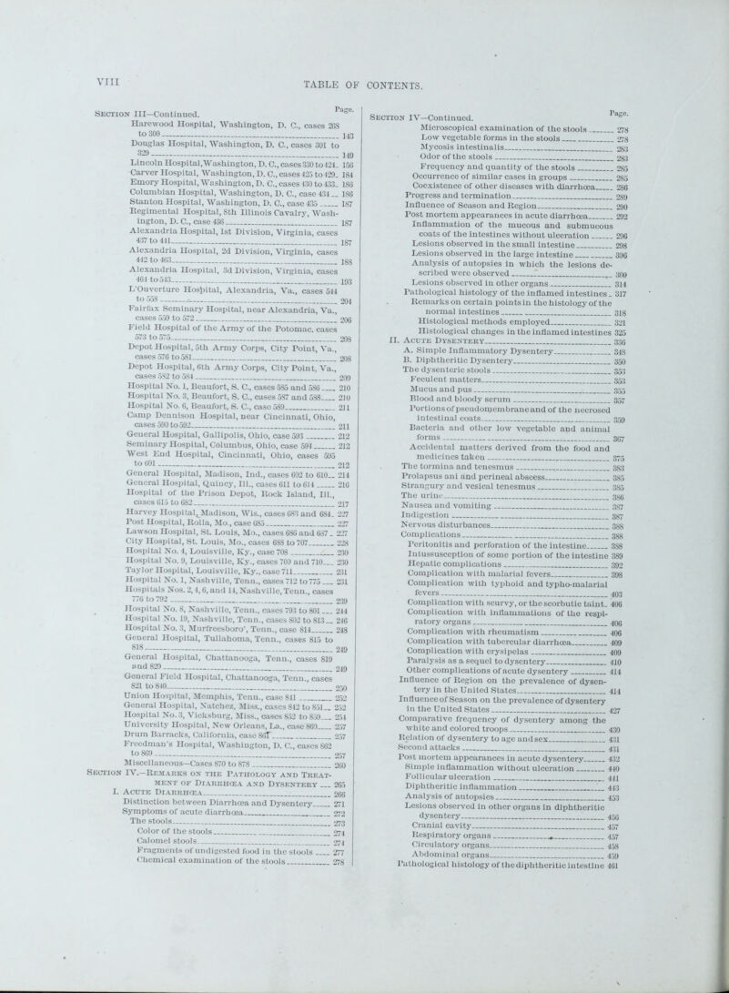 Section III—Continued. rds°' Harewood Hospital, Washington, D. C., cases 2GS to 300 243 Douglas Hospital, Washington, D. C., cases 301 to 329 i49 Lincoln Hospital,Washington, D. C., cases 330 to 421. 150 Carver Hospital, Washington, D. C., cases 425 to429. 184 Emory Hospital, Washington, D. C., cases 430 to 433. ISO Columbian Hospital, Washington, D. C., case 434 .. ISO Stanton Hospital, Washington, D. C., case 435 187 Regimental Hospital, 8th Illinois Cavalry, Wash- ington, D. C., case 436 187 Alexandria Hospital, 1st Division, Virginia, cases 437 to 441 Alexandria Hospital, 2d Division, Virginia, cases 442 to 403 133 Alexandria Hospital, 3d Division, Virginia, cases 464 to 543 193 L'Ouverture Hospital, Alexandria, Va., cases 544 to 55S 204 Fairfax Seminary Hospital, near Alexandria, Va., cases 559 to 572 200 Field Hospital of the Army of the Potomac, cases 573 to 575 20S Depot Hospital, 5th Army Corps, City Point, Va., cases 570 to 581 208 Depot Hospital, 6th Army Corps, City Point, Va., cases 582 to 5S4 209 Hospital No. 1, Beaufort, S. C., cases 5S5 and 586 210 Hospital No. 3, Beaufort, S. C., cases 587 and 538 210 Hospital No. 0, Beaufort, S. C., case 5S9 2)1 Camp Dennison Hospital, near Cincinnati, Ohio, cases 590 to 592 211 Geueral Hospital, Gallipolis, Ohio, case 593 212 Seminary Hospital, Columbus, Ohio, case 594 212 West End Hospital, Cincinnati, Ohio, cases 595 to 001 212 General Hospital, Madison, Ind., cases 602 to 010— 214 General Hospital, Quincy, 111., cases 611 to 614 210 Hospital of the Prison Depot, Rock Island, 111., cases 015 to 082 217 Harvey Hospital^Madison, Wis., cases 083 and 084. 227 Post Hospital, Rolla, Mo., case 085 227 Lawson Hospital, St. Louis, Mo., cases 6S0 and 637 . 227 City Hospital, St. Louis, Mo., cases 088 to 707 228 Hospital No. 4, Louisville, Ky., case 708 230 Hospital No. 9, Louisville, Ky., cases 709 and 710... 230 Taylor Hospital, Louisville, Ky., case 711 231 Hospital No. 1, Nashville, Tenn., cases 712 to775 231 Hospitals Nos. 2,4,0, and 14, Nashville, Tenn., cases 77(4 to 792 239 Hospital No. 8, Nashville, Tenn., cases 793 to 801... 244 Hospital No. 19, Nashville, Tenn., cases 802 to 813— 240 Hospital No. 3, Murfreesboro’, Tenn., case 814 248 General Hospital, Tullahoma, Tenn., cases 815 to 818 219 General Hospital, Chattanooga, Tenn., cases 819 and 820 249 General Field Hospital, Chattanooga, Tenn., cases 821 to 840 250 Union Hospital, Memphis, Tenn., case 811 252 General Hospital, Natchez, Miss., cases 842 to 851— 252 Hospital No. 3, Vicksburg, Miss., cases 852 to 8.59 254 University Hospital, New Orleans, La., case 869 257 Drum Barracks, California, cascSOF 257 Freedman’s Hospital, Washington, D. C., cases 862 to 8G9 257 Miscellaneous-Cases 870 to 878 200 Section IV.—Remarks on the Pathology and Treat- ment of Diarrhoea and Dysentery 265 I. Acute Diarrhcea 200 Distinction between Diarrhcea and Dysentery 271 Symptoms of acute diarrhcea 272 The stools. 273 Color of the stools 274 Calomel stools 274 Fragments of undigested food in the stools 277 Chemical examination of the stools 278 Section IV-Continucd. Microscopical examination of the stools 278 Lovv vegetable forms in the stools 278 Mycosis intestinalis 283 Odor of the stools 283 Frequency and quantity of the stools 285 Occurrence of similar cases in groups 285 Coexistence of other diseases with diarrhcea 286 Progress and termination 289 Influence of Season and Region 290 Post mortem appearances in acute diarrhcea 292 Inflammation of the mucous and submucous coats of the intestines without ulceration 296 Lesions observed in the small intestine 298 Lesions observed in the large intestine 306 Analysis of autopsies in which the lesions de- scribed were observed T. 300 Lesions observed in other organs 344 Pathological histology of the inflamed intestines. 317 Remarks on certain points in the histology of the normal intestines 318 Histological methods employed 321 Histological changes in the inflamed intestines 325 II. Acute Dysentery 330 A. Simple Inflammatory Dysentery 348 B. Diphtheritic Dysentery 350 The dysenteric stools 353 Feculent matters 353 Mucus and pus 355 Blood and bloody serum 357 Portions of pseudomembrane and of the necrosed intestinal coats 359 Bacteria and other low vegetable and animal forms— 307 Accidental matters derived from the food and medicines taken 375 The tormina and tenesmus 383 Prolapsus ani and perineal abscess 335 Strangury and vesical tenesmus 335 The urine 386 Nausea and vomiting 337 Indigestion 337 Nervous disturbances 388 Complications 388 Peritonitis and perforation of the intestine 3S8 Intussusception of some portion of the intestine 389 Hepatic complications 392 Complication with malarial fevers 398 Complication with typhoid and typho-malarial fevers 403 Complication with scurvy, or the scorbutic taint. 400 Complication with inflammations of the respi- ratory organs 40G Complication with rheumatism 406 Complication with tubercular diarrhoea 409 Complication with erysipelas 409 Paralysis as a sequel to dysentery 410 Other complications of acute dysentery 414 Influence of Region on the prevalence of dysen- tery in the United States 414 Influenceof Season on the prevalence of dysentery in the United States 427 Comparative frequency of dysentery among the white and colored troops 430 Relation of dysentery to age and sex 431 Second attacks 431 Post mortem appearances in acute dysentery 432 Simple inflammation without ulceration 440 Follicular ulceration 441 Diphtheritic inflammation 1. 443 Analysis of autopsies 453 Lesions observed in other organs in diphtheritic dysentery 450 Cranial cavity 457 Respiratory organs 457 Circulatory organs 458 Abdominal organs 459 I’athological histology of the diphtheritic intestine 401