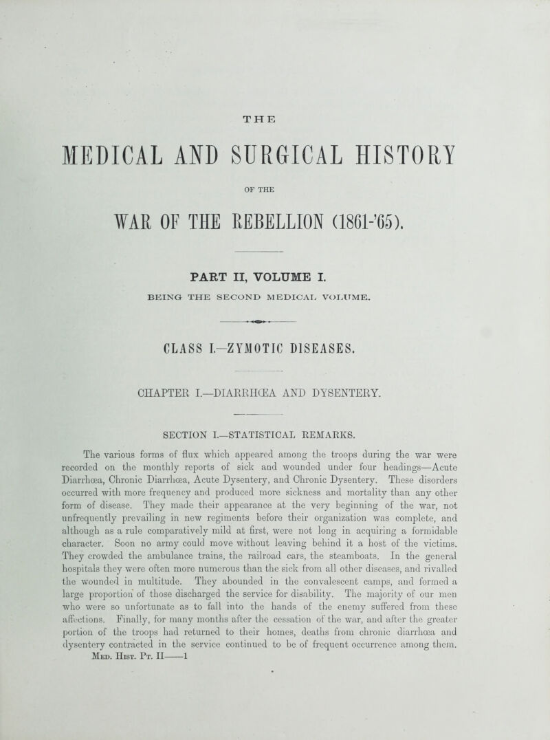 THE MEDICAL AND SURGICAL HISTORY OF THE WAR OF THE REBELLION (1861-’65). PART II, VOLUME I. BEING THE SECOND MEDICAE VOLUME. CLASS I.-ZYMOTIC DISEASES. CHAPTER I.—DIARRIKEA AND DYSENTERY. SECTION I.—STATISTICAL REMARKS. The various forms of flux which appeared among the troops during the war were recorded on the monthly reports of sick and wounded under four headings—Acute Diarrhoea, Chronic Diarrhoea, Acute Dysentery, and Chronic Dysentery. These disorders occurred with more frequency and produced more sickness and mortality than any other form of disease. They made their appearance at the very beginning of the war, not unfrequently prevailing in new regiments before their organization was complete, and although as a rule comparatively mild at first, were not long in acquiring a formidable character. Soon no army could move without leaving behind it a host of the victims. They crowded the ambulance trains, the railroad cars, the steamboats. In the general hospitals they were often more numerous than the sick from all other diseases, and rivalled the wounded in multitude. They abounded in the convalescent camps, and formed a large proportion of those discharged the service for disability. The majority of our men who were so unfortunate as to fall into the hands of the enemy suffered from these affections. Finally, for many months after the cessation of the war, and after the greater portion of the troops had returned to their homes, deaths from chronic diarrhoea and dysentery contracted in the service continued to be of frequent occurrence among them.