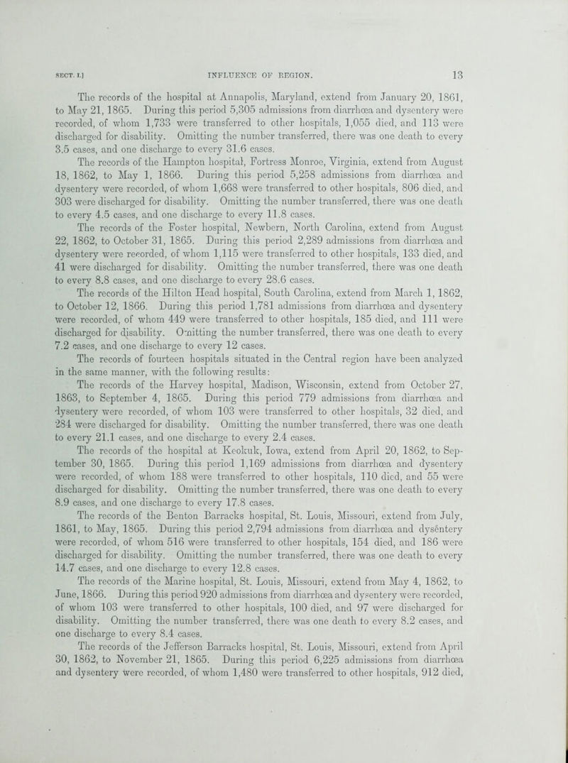 The records of the hospital at Annapolis, Maryland, extend from January 20, 1861, to May 21, 1865. During this period 5,305 admissions from diarrhoea and dysentery were recorded, of whom 1,733 were transferred to other hospitals, 1,055 died, and 113 were discharged for disability. Omitting the number transferred, there was one death to every 3.5 cases, and one discharge to every 31.6 eases. The records of the Hampton hospital, Fortress Monroe, Virginia, extend from August 18, 1862, to May 1, 1866. During this period 5,258 admissions from diarrhoea and dysentery were recorded, of whom 1,668 were transferred to other hospitals, 806 died, and 303 were discharged for disability. Omitting the number transferred, there was one death to every 4.5 cases, and one discharge to every 11.8 cases. The records of the Foster hospital, Newbern, North Carolina, extend from August 22, 1862, to October 31, 1865. During this period 2,289 admissions from diarrhoea and dysentery were recorded, of whom 1,115 v7ere transferred to other hospitals, 133 died, and 41 were discharged for disability. Omitting the number transferred, there was one death to every 8.8 cases, and one discharge to every 28.6 cases. The records of the Hilton Head hospital, South Carolina, extend from March 1, 1862, to October 12, 1866. During this period 1,781 admissions from diarrhoea and dysentery were recorded, of whom 449 were transferred to other hospitals, 185 died, and 111 were discharged for disability. Omitting the number transferred, there was one death to every 7.2 eases, and one discharge to every 12 cases. The records of fourteen hospitals situated in the Central region have been analyzed in the same manner, with the following results: The records of the Harvey hospital, Madison, Wisconsin, extend from October 27, 1863, to September 4, 1865. During this period 779 admissions from diarrhoea and dysentery were recorded, of whom 103 were transferred to other hospitals, 32 died, and 284 were discharged for disability. Omitting the number transferred, there was one death to every 21.1 cases, and one discharge to every 2.4 cases. The records of the hospital at Keokuk, Iowa, extend from April 20, 1862, to Sep- tember 30, 1865. During this period 1,169 admissions from diarrhoea and dysentery were recorded, of whom 188 were transferred to other hospitals, 110 died, and 55 were discharged for disability. Omitting the number transferred, there was one death to every 8.9 cases, and one discharge to every 17.8 cases. The records of the Benton Barracks hospital, St. Louis, Missouri, extend from July, 1861, to May, 1865. During this period 2,794 admissions from diarrhoea and dysentery were recorded, of whom 516 were transferred to other hospitals, 154 died, and 186 were discharged for disability. Omitting the number transferred, there was one death to every 14.7 cases, and one discharge to every 12.8 cases. The records of the Marine hospital, St. Louis, Missouri, extend from May 4, 1862, to June, 1866. During this period 920 admissions from diarrhoea and dysentery were recorded, of whom 103 were transferred to other hospitals, 100 died, and 97 were discharged for disability. Omitting the number transferred, there was one death to every 8.2 cases, and one discharge to every 8.4 cases. The records of the Jefferson Barracks hospital, St. Louis, Missouri, extend from April 30, 1862, to November 21, 1865. During this period 6,225 admissions from diarrhoea and dysentery were recorded, of whom 1,480 were transferred to other hospitals, 912 died,