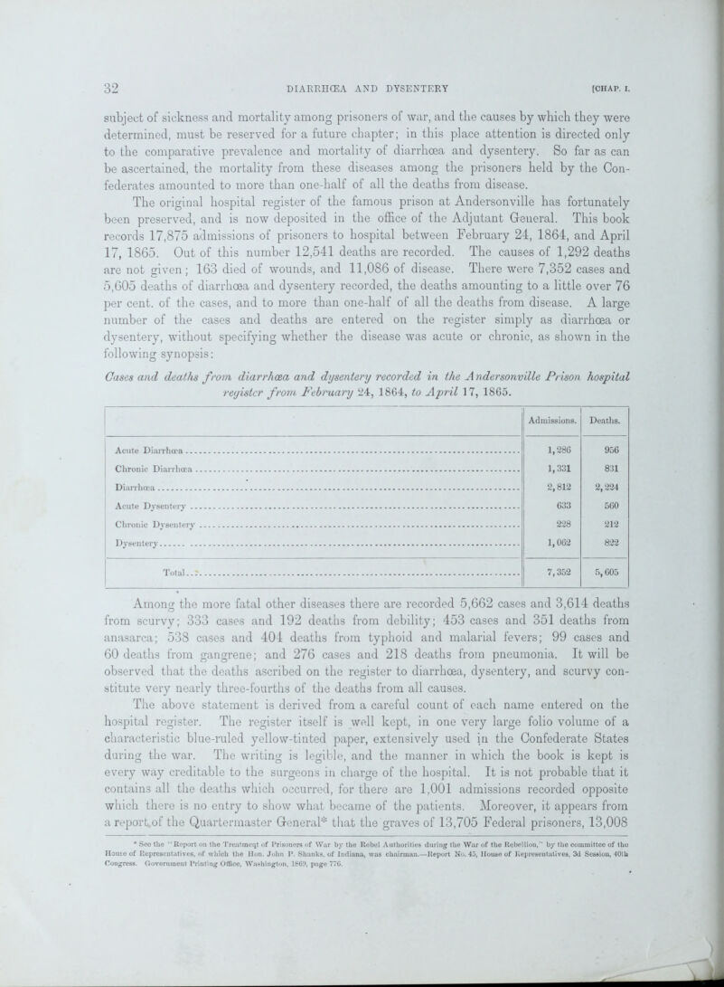 subject of sickness and mortality among prisoners of war, and the causes by which they were determined, must be reserved for a future chapter; in this place attention is directed only to the comparative prevalence and mortality of diarrhoea and dysentery. So far as can be ascertained, the mortality from these diseases among the prisoners held by the Con- federates amounted to more than one-half of all the deaths from disease. The original hospital register of the famous prison at Andersonville has fortunately been preserved, and is now deposited in the office of the Adjutant General. This book records 17,875 admissions of prisoners to hospital between February 24, 1864, and April 17, 1865. Out of this number 12,541 deaths are recorded. The causes of 1,292 deaths are not given; 163 died of wounds, and 11,086 of disease. There were 7,352 cases and 5,605 deaths of diarrhoea and dysentery recorded, the deaths amounting to a little over 76 per cent, of the cases, and to more than one-half of all the deaths from disease. A large number of the cases and deaths are entered on the register simply as diarrhoea or dysentery, without specifying whether the disease was acute or chronic, as shown in the following synopsis: Cases and deaths from diarrhoea and dysentery recorded in the A ndersonville Prison hospital register from Febncary 24, 1864, to April 17, 1865. Admissions. Deaths. 1,286 956 1,331 831 2,812 2,224 560 633 228 212 1,062 822 7,352 5,605 Among the more fatal other diseases there are recorded 5,662 cases and 3,614 deaths from scurvy; 333 cases and 192 deaths from debility; 453 cases and 351 deaths from anasarca; 538 cases and 404 deaths from typhoid and malarial fevers; 99 cases and 60 deaths from gangrene; and 276 cases and 218 deaths from pneumonia. It will be observed that the deaths ascribed on the register to diarrhoea, dysentery, and scurvy con- stitute very nearly three-fourths of the deaths from all causes. The above statement is derived from a careful count of each name entered on the hospital register. The register itself is well kept, in one very large folio volume of a characteristic blue-ruled yellow-tinted paper, extensively used in the Confederate States during the war. The writing is legible, and the manner in which the book is kept is every way creditable to the surgeons in charge of the hospital. It is not probable that it contains all the deaths which occurred, for there are 1,001 admissions recorded opposite which there is no entry to show what became of the patients. Moreover, it appears from a report of the Quartermaster General* that the graves of 13,705 Federal prisoners, 13,008 * Sec the ‘ Report on the Treatment of Prisoners of War by the Rebel Authorities during the War of the Rebellion,” by the committee of the House of Representatives, of which the lion. John P. Shanks, of Indiana, was chairman.—Report No. 45, House of Representatives, 3d Session, 40th Congress. Government Printing Office, Washington, 1869, page 77G.