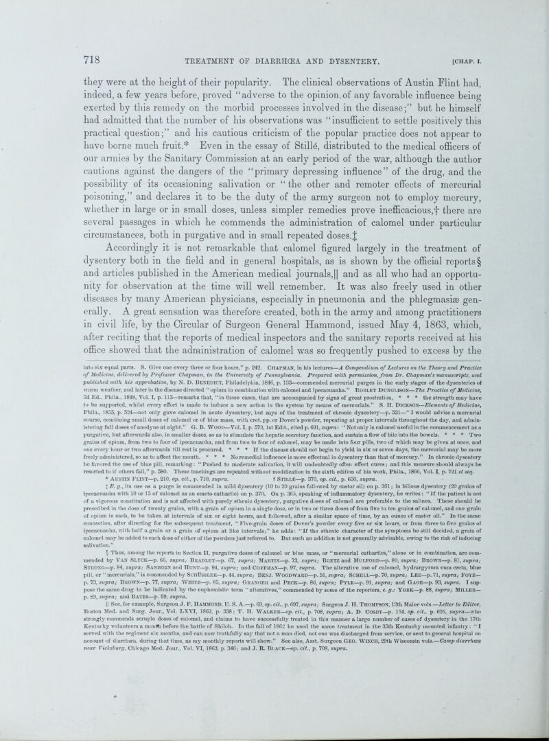 they were at the height of their popularity. The clinical observations of Austin Flint had, indeed, a few years before, proved “adverse to the opinion.of any favorable influence being exerted by this remedy on the morbid processes involved in the disease;” but he himself had admitted that the number of his observations was “insufficient to settle positively this practical question;” and his cautious criticism of the popular practice does not appear to have borne much fruit.* * * * § Even in the essay of Stills, distributed to the medical officers of our armies by the Sanitary Commission at an early period of the war, although the author cautions against the dangers of the “primary depressing influence” of the drug, and the possibility of its occasioning salivation or “ the other and remoter effects of mercurial poisoning,” and declares it to be the duty of the army surgeon not to employ mercury, whether in large or in small doses, unless simpler remedies prove inefficacious,f there are several passages in which he commends the administration of calomel under particular circumstances, both in purgative and in small repeated doses.| Accordingly it is not remarkable that calomel figured largely in the treatment of dysentery both in the field and in general hospitals, as is shown by the official reports § and articles published in the American medical journals,|| and as all who had an opportu- nity for observation at the time will well remember. It was also freely used in other diseases by many American physicians, especially in pneumonia and the phlegmasiae gen- erally. A great sensation was therefore created, both in the army and among practitioners in civil life, by the Circular of Surgeon General Hammond, issued May 4, 1863, which, after reciting that the reports of medical inspectors and the sanitary reports received at his office showed that the administration of calomel was so frequently pushed to excess by the into six equal parts. S. Give one every three or four hours, p. 242. CHAPMAN, in his lectures—A Compendium of Lectures on the Theory and Practice of Medicine, delivered by Professor Chapman, in the University of Pennsylvania. Prepared with permission, from Dr. Chapman's manuscripts, and published with his approbation, by N. D. BENEDICT, Philadelphia, 1846, p. 133—commended mercurial purges in the early stages of the dysenteries of warm weather, and later in the disease directed “ opium in combination with calomel and ipecacuanha.” RoiJLEY DUNGUSON—The Practice of Medicine, 3d Ed., Phila., 1848, Vol. I, p. 113—remarks that, “in those cases, that are accompanied by signs of great prostration, * * * the strength may have to be supported, whilst ever}' effort is made to induce a new action in the system by means of mercurials.” S. H. DICKSON—Elements of Medicine, Phila., 1855, p. 524—not only gave calomel in acute dysentery, but says of the treatment of chronic dysentery—p. 531—“I would advise a mercurial course, combining small doses of calomel or of blue mass, with cret. pp. or Dover’s powder, repeating at proper intervals throughout the day, and admin- istering full doses of anodyne at night.” G. B. WOOD—Yol. I, p. 573,1st Edit., cited p. 691, supra: “Not only is calomel useful in the commencement as a purgative, but afterwards also, in smaller doses, so as to stimulate the hepatic secretory function, and sustain a flow of bile into the bowels. * * * Two grains of opium, from two to four of ipecacuanha, and from two to four of calomel, may be made into four pills, two of which may be given at once, and one every hour or two afterwards till rest is procured. * * * If the disease should not begin to yield in six or seveu days, the mercurial may be more freely administered, so as to affect the mouth. * * * No remedial influence is more effectual in dysentery than that of mercury.” In chronic dysentery he favored the use of blue pill, remarking: “Pushed to moderate salivation, it will undoubtedly often effect cures; and this measure should always be resorted to if others fail,” p. 580. These teachings are repeated without modification in the sixth edition of his work, Phila., 1866, Vol. I, p. 721 et seq. * Austin Flint—p. 210, op. cit., p. 710, supra. t Stilli*;—p. 370, op. cit., p. 650, supra. t E. g., its use as a purge is commended in mild dysentery (10 to 20 grains followed by castor oil) on p. 361; in bilious dysentery (20 grains of ipecacuanha with 10 or 15 of calomel as an emeto-cathartic) on p. 370. On p. 365, speaking of inflammatory dysentery, he writes: “If the patient is not of a vigorous constitution and is not affected with purely sthenic dysentery, purgative doses of calomel are preferable to the salines. These should be prescribed in the dose of twenty grains, with a grain of opium in a single dose, or in two or three doses of from five to ten grains of calomel, and one grain of opium in each, to be taken at intervals of six or eight hours, and followed, after a similar space of time, by an ounce of castor oil.” In the same connection, after directing for the subsequent treatment, “Five-grain doses of Dover’s powder every five or six hours, or from three to five grains of ipecacuanha, with half a grain or a grain of opium at like intervals;” he adds: “If the sthenic character of the symptoms be still decided, a grain of calomel may be added to each dose of either of the powders just referred to. But such an addition is not generally advisable, owing to the risk of inducing salivation.” § Thus, among the reports in Section II, purgative doses of calomel or blue mass, or “mercurial cathartics,” alone or in combination, are com- mended by Van Slyck—p. 66, supra; Bradley—p. 67, supra; Martin—p. 73, supra; BRETZand Mulford—p. 80, supra; Brown—p. 81, supra; STRONG—p. 84, supra; SANliORN and Hunt—p. 94, supra; and COFFMAN—p. 97, supra. The alterative use of calomel, hydrargyrum cum creta, blue pill, or “ mercurials,” is commended by SchBssler—p. 44, supra; BENJ. WOODWARD—p. 51, supra; SCHELL—p. 70, supra; LEE—p. 71, supra; Foye— p. 73, supra; Brown—p. 77, supra; White—p. 85, supra; Granger and Peck—p. 86, supra; Pyle—p. 91, supra; and Gage—p. 93, supra. I sup- pose the same drug to be indicated by the euphemistic term “alteratives,” commended by some of the reporters, e. g.: YORK—p. 88, supra; Miller— p. 89, supra; and Bates—p. 99, supra. || See, for example, Surgeon J. F. HAMMOND, U. S. A.—p. 69, op. cit.. p. 697, supra; Surgeon J. H. THOMPSON, 12th Maine vols.—Letter to Editor, Boston Med. and Surg. Jour., Vol. LXVI, 1862, p. 338; T. H. Walker—op. cit., p. 708, supra; A. D. COS13Y—p. 154, op. cit.. p. 626, supra—who strongly commends scruple doses of calomel, and claims to have successfully treated in this manner a large number of cases of dysentery in the 17th Kentucky volunteers a month before the battle of Shiloh. In the fall of 1862 he used the same treatment in the 35th Kentucky mounted infantry: “I served with the regiment six months, and can now truthfully say that not a man died, not one was discharged from service, or sent to general hospital on account of diarrhoea, during that time, as my monthly reports will show.” See also, Asst. Surgeon GEO. Winch, 29th Wisconsin vols.—Camp diarrhoea near YicJcsburg, Chicago Med. Jour., Vol. VI, 1863, p. 346; and J. R. Black—op. cit., p. 708, supra.