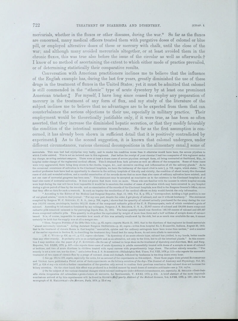 mercurials, whether in the fluxes or other diseases, during the war.* * So far as the fluxes are concerned, many medical officers treated them with purgative doses of calomel or blue pill, or employed alterative doses of these or mercury with chalk, until the close of the war; and although many avoided mercurials altogether, or at least avoided them in the chronic fluxes, this was true also before the issue of the circular as well as afterwards.')* I know of no method of ascertaining the extent to which either mode of practice prevailed, or of determining statistically their comparative results. Conversation with American practitioners inclines me to believe that the influence of the English example has, during the last few years, greatly diminished the use of these drugs in the treatment of fluxes in the United States; yet it must be admitted that calomel is still commended in the “sthenic” type of acute dysentery by at least one prominent American teacher.J For myself, I have long since ceased to employ any preparation of mercury in the treatment of any form of flux, and my study of the literature of the subject inclines me to believe that no advantages are to be expected from them that can counterbalance the serious objections to their use, especially in military practice. Their employment would be theoretically justifiable only, if it were true, as has been so often asserted, that they increase the diminished hepatic secretion, or that they modify favorably the condition of the intestinal mucous membrane. So far as the first assumption is con- cerned, it has already been shown in sufficient detail that it is positively contradicted by experiment^ As to the second suggestion, it is known that calomel undergoes, under different circumstances, various chemical decompositions in the alimentary canal,|| some of mercurials. This man had had erysipelas very badly, and to render his condition worse than it otherwise would have been, the severe ptyalism to which I refer existed. This is not an isolated case in this regiment. Just before the receipt of your circular I had two companies of this regiment under my charge, as acting assistant surgeon. There were at least a dozen cases of severe ptyalism amongst them, all being contracted at Smithland, Kty., in hospital under charge of the regimental medical officers. This I obtained from both privates as well as officers of the companies. Some of these cases were very aggravated, there being deep ulcers in the cheeks, tongue, &c., and excessive swelling and inflammation of all the salivary glands.” As to the occasional occurrence of salivation in the Cincinnati hospitals, we have the testimony of the report cited in note $, p. 719, supra, which states: “ The medical profession here have had an opportunity to observe in the military hospitals of this city and vicinity, the condition of about twenty-five thousand cases of sick and wounded soldiers, and a careful examination of the records shows that no more than nine cases of ordinary salivation have existed; and not one case of mercurial gangrene has been seen.” This statement may be accepted as conclusive as to the existence in the Cincinnati hospitals of at least nine cases of mercurial salivation. It does not prove that there were no more. Those w ho are familiar with the manner in which hospital records were kept during the war will know how impossible it would be to ascertain the number of cases of salivation which may have occurred in any hospital during a given period of time by the records; and an examination of the records of the Cincinnati hospitals, now filed in the Surgeon General’s Office, shows that they offer no data for such a research. In such an inquiry the recollection of the medical officers on duty would furnish the only information. * According to the Editor of the Medical and Surgical Reporter, Sept. 1‘2, 1863, Vol. X, p. 275, a “correspondent, holding a high position in one of our grand armies,” wrote to that journal: “ For iny own part, despite the order, I get plenty of calomel, and use it without hesitancy.” The statement compiled by Surgeon W. C. SPENCER, U. S. A., (see p. 708, supra,) shows that the quautity of calomel actually purchased for the army during the war was 106,016 ounces, avoirdupois, besides 683,131 dozen of the compound cathartic pills of the U. S. Pharmacopoeia, each of which contained a grain of calomel. According to information furnished by my colleague, Surgeon J. S. Billings, U. S. A., 25,847 ounces of calomel and 194,684 dozen compound cathartic pills remained unissued in the purveying depots Dec. 31, 1865. The total quantity issued was therefore 140,169 ounces of calomel and 488,447 dozen compound cathartic pills. This quantity is altogether the equivalent by weight of more than three and a half millions of scruple doses of calomel issued. It is, of course, impossible to ascertain how much of this was actually swallowed by the sick, but as so much was available for use, it cannot certainly be held that the supply was at all a meagre one. t Thus, Surgeon POTTER of the 30tli Ohio vols.—p. 83, supra—reports March 31, 1862, that in the diarrhoea of that regiment he found mercurials “almost universally injurious.” Acting Assistant Surgeon DeBruler—p. 42, supra—writes from hospital No. 2, Evansville, Indiana, August 30, 1862, that in the treatment of chronic fluxes in that hospital “mercurials, opiates and the ordinary astringents have been worse than useless;” and a number of the earlier reporters in Section II, in describing the treatment the}' found best for camp fluxes, do not even allude to mercurials. + H. C. WOOD—p. 436, op. cit., p.675, supra—declares: “In dysentery of an acute sthenic type, calomel has yielded, in my hands, better results than any other remedy. It probably acts as an antiphlogistic and as an alterative, not only to the liver, but to all the intestinal glands.” In this connec- tion I may mention also the paper of J. F. Kennedy—On the use of calomel in large doses in the treatment of dysentery and diarrhoea, Med. and Surg. Reporter, Vol. XXIII, 1870, p. 467—who reports three cases of acute dysentery in adults successfully treated with doses of a scruple or more of calomel at bedtime, and two of acute diarrhoea in children treated with equal success with proportionately large doses. The author naively remarks: “The remedy is not a new one, nor the dose;” and a letter from J. S. Suesserott—Philadelphia Med. Times, Vol. VIII, 1878, p. 115—who reports the successful treatment of two cases of chronic flux by a purge of calomel, aloes and rhubarb, followed by laudanum in ten-drop doses every hour. $ See pp. 275 to 277, supra, especially the notes, for an account of the experiments on this subject. Since those pages were printed Rutherford and VlGNAL have published a Third series of their experiments on the biliary secretion of the dog—The Journal of Anatomy and Physiology, Vol. XI, 1877, p. 654 et scq.—in which a further examination of the question only served to confirm their previous conclusion that calomel does not increase the biliary secretion. On the other hand, this effect was produced in a decided manner by small doses of corrosive sublimate—see p. 724, infra. || On the subject of the various chemical changes which calomel undergoes under different circumstances, see, especially, R. BELLINI—Contribute alia storia terapeutica del calomelano oproto-cloruro di mercurio, Lo Sperimentale, T. XXXI, 1873, p. 634. A brief abstract of the more important conclusions arrived at by this experimenter will be found in Stone's Half-yearly Abstract of the Medical Sciences, Vol. LVI1I, 1873, p. 130; also in the monograph of II. IlALLOl’EAU—Du Mercure, Paris, 1878, p. 53 et seq.