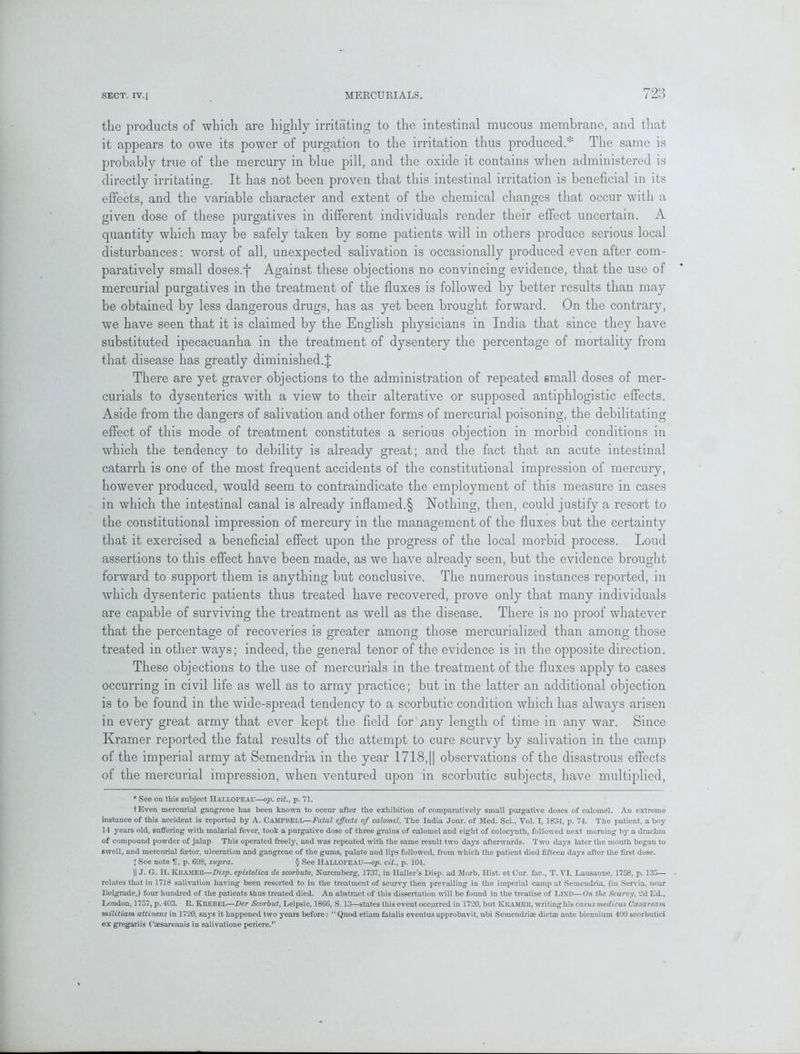 the products of which are highly irritating to the intestinal mucous membrane, and that it appears to owe its power of purgation to the irritation thus produced.The same is probably true of the mercury in blue pill, and the oxide it contains when administered is directly irritating. It has not been proven that this intestinal irritation is beneficial in its effects, and the variable character and extent of the chemical changes that occur with a given dose of these purgatives in different individuals render their effect uncertain. A quantity which may be safely taken by some patients will in others produce serious local disturbances: worst of all, unexpected salivation is occasionally produced even after com- paratively small doses.f Against these objections no convincing evidence, that the use of mercurial purgatives in the treatment of the fluxes is followed by better results than may be obtained by less dangerous drugs, has as yet been brought forward. On the contrary, we have seen that it is claimed by the English physicians in India that since they have substituted ipecacuanha in the treatment of dysentery the percentage of mortality from that disease has greatly diminished.! There are yet graver objections to the administration of repeated small doses of mer- curials to dysenteries with a view to their alterative or supposed antiphlogistic effects. Aside from the dangers of salivation and other forms of mercurial poisoning, the debilitating effect of this mode of treatment constitutes a serious objection in morbid conditions in which the tendency to debility is already great; and the fact that an acute intestinal catarrh is one of the most frequent accidents of the constitutional impression of mercury, however produced, would seem to contraindicate the employment of this measure in cases in which the intestinal canal is already inflamed.§ Nothing, then, could justify a resort to the constitutional impression of mercury in the management of the fluxes but the certainty that it exercised a beneficial effect upon the progress of the local morbid process. Loud assertions to this effect have been made, as we have already seen, but the evidence brought forward to support them is anything but conclusive. The numerous instances reported, in which dysenteric patients thus treated have recovered, prove only that many individuals are capable of surviving the treatment as well as the disease. There is no proof whatever that the percentage of recoveries is greater among those mercurialized than among those treated in other ways; indeed, the general tenor of the evidence is in the opposite direction. These objections to the use of mercurials in the treatment of the fluxes apply to cases occurring in civil life as well as to army practice; but in the latter an additional objection is to be found in the wide-spread tendency to a scorbutic condition which has always arisen in every great army that ever kept the field for any length of time in any war. Since Kramer reported the fatal results of the attempt to cure scurvy by salivation in the camp of the imperial army at Semendria in the year 1718,11 observations of the disastrous effects of the mercurial impression, when ventured upon in scorbutic subjects, have multiplied, * See on this subject IIallopeau—op. cit., p. 71. t Even mercurial gangrene has been known to occur after the exhibition of comparatively small purgative doses of calomel. An extreme instance of this accident is reported by A. Campbell—Fatal effects of calomel, The India Jour, of Med. Sci., Vol. I, 1834, p. 74. The patient, a boy 14 years old, suffering with malarial fever, took a purgative dose of three grains of calomel and eight of colocynth, followed next morning by a drachm of compound powder of jalap. This operated freely, and was repeated with the same result two days afterwards. Two days later the mouth began to swell, and mercurial foetor, ulceration and gangrene of the gums, palate and lips followed, from which the patient died fifteen days after the first dose. I See note IT, p. 61)8, supra. § See Hallopeau—op. cit., p. 104. || J. G. H. KliAMER—Disp. epistolica de scorbuto, Nuremberg, 1737, in Haller’s Disp. ad Morb. Hist, et Cur. fac., T. VI, Lausanne, 1758, p. 135— • relates that in 1718 salivation having been resorted to in the treatment of scurvy then prevailing in the imperial camp at Semendria, (in Servia, near Belgrade,) four hundred of the patients thus treated died. An abstract of this dissertation will be found in the treatise of LDs'D—On the Scurvy, 2d Ed., London, 1757, p. 403. R. Krebel—Der Scorbut, Leipsic, 1866, S. 13—states this event occurred in 1720, but KRAMER, writing his casus medicus Cxsareani militiam attinens in 1720, says it happened two years before: “Quod etiara fatalis eventusapprobavit, ubi Semendrire diet® ante biennium 400 scorbutici ex gregariis Caesareauis in salivatione periere.”