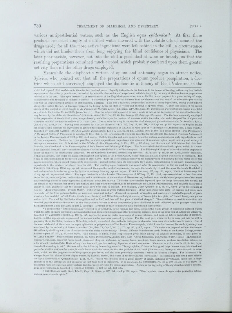 various antipestilential waters, such as the English aqua epidemical At first these products consisted simply of distilled water flavored with the volatile oils of some of the drugs used; for all the more active ingredients were left behind in the still, a circumstance which did not hinder them from long enjoying the blind confidence of physicians. The later pharmacists, however, put into the still a good deal of wine or brandy, so that the resulting preparations contained much alcohol, which probably conferred upon them greater activity than all the other drugs employed. Meanwhile the diaphoretic virtues of opium and antimony began to attract notice. Sylvius, who pointed out that all the preparations of opium produce perspiration, a doc- trine which still survives,* *j* employed the diaphoretic antimony of Basil Valentine in the which had reposed blind confidence in them for two hundred years. Equally instructive is the lesson as to the danger of trusting to the every day bedside experience of the ordinary practitioner, unchecked by scientific observation and experiment, which is taught by the story of the two famous preparations referred to in the text. The aqua theriacalis, or treacle water of the English dispensatories, was a distilled water prepared in a great variety of ways, in accordance with the fancy of different chemists. This precious product derived its name from the circumstance that one of the substances put into the still was the long-renowned autidote or alexipharmic, Thcriaca. This was a variously compounded mixture of many ingredients, amoeg which figured always the pastilli theriaci, or lozenges prepared by boiling down the flesh of vipers and rubbing it up with bread. Galen has discussed the earlier history of this subject at great length in Ad Pisonem de Theriaca Liber, [Ed. Kuhn, XIV, 210,J and De Theriaca ad Pampliilianum, [same Vol., 295,1 as well as in his treatise De Antidotis, [same Vol., 1.] How the subject still appeared to many minds as late as the beginning of the seventeenth century may be seen by the elaborate discussion of QUERCKTANUS—Lib. I, Cap. 23, De Tlieriacis, p. UMetseq., op.cit., supra. The theriaca, commonly employed in the preparation of the distilled water, was professedly modelled upon the theriaca of ANDROMACHE'S the elder, who added the pastilles of vipers, and otherwise modified the famous antidote of Mill I III DATES. GALEN tells the story in the treatise cited above, and gives the formula in De Antidotis, Lib. I, Cap. 6, [Vol. cited, p. 32.] Having been repeated by Paulus ./Egineta— Lib. VII, Cap. 11, Vol. Ill, p. 511, op. cit., p. G24, supra—the English reader can conveniently compare the ingredients as given in the excellent translation cf Dr. Adams with those of “ The treacle of Andromachus, Venice treacle,” described by WILLIAM Salmon—The New London Dispensatory, Lib. IV, Cap. 22, 2d Ed., London, 1G85, p. GGO—and JOHN QUINCY—The Dispensatory of the Royal College of Physicians in London, 2d Ed., 1727, p. 103; or compare the formula recorded by Galen with that headed Theriaca Andromachi in the London Pharmacopoeia of 1G77, p. 102, cited supra. Both in its older and more modern forms the nostrum contained over sixty ingredients, several of them compounds. Besides the viper pastilles, to which superstitious importance was attached, it contained opium, squill and a great variety of astringents, aromatics, &c. It is stated in the Edinburgh New Dispensatory, 2d Ed., 1789, p. 585 et seq., that theriaca and Mithridatum had then been for some time abandoned in the Pharmacopoeias of both London and Edinburgh Colleges. The former substituted the confectio opiata, which, in a some- what simplified form, still survives as the confection of opium in the United States Pharmacopoeia. The Edinburgh College substituted a similar preparation under the name of the electuarium thebaicum. On the Continent, however, theriaca long survived. Savignac—p. 415, op. cit., p. 620, supra—remarked, with some sarcasm, that under the name of thGriaque it still figured in the French Codex, vipers’ flesh and all, and hoped it would soon be banished. But it can be seen unmodified in the revised Codex of 18GG, p. 506. Now the iatro-chemists conceived the unhappy idea of making a distilled water out of this famous compound which should represent its quintessence: and not content with its complexity they added, each according to his fancy, numerous other ingredients to the mixture introduced into the still. The resulting aqua theriacalis was named after its compounder, so that we read, for example, in VALERIUS CORDUS—p. 170 et seq., op. cit., supra—of the aqua theriacalis Lugdunensis, the aqua theriacalis Sylvii and the aqua theriacalis Rondeletii; and various other formulae are given by QUEKCETANUS—p. 24 et seq., op. cit., supra; VIDUS VIDIUS—p. 225, cap. cit., supra; NICOLAS LEMERY—p. 528 et seq., op. cit., supra—and others. The aqua theriacalis of the London Pharmacopoeia of 1677—p. 32, Ed. cited, supra—contained no less than nine herbs, leaves, roots and juices, besides theriaca and a modification of the antidote of MlTURlDATES, (imitated from the Galenical preparation of that name and containing almost as many ingredients as theriaca: see p. 100, op. cit.) The older iatro-chemists depended upon the drugs introduced into the still for the virtues of the product, but after a time Canary and other wines were added, as in the formula of the London Pharmacopoeia, and at a later date French brandy in such quantities that the product must have been rich in alcohol. For example, JOHN QUINCY—p. 9, op. cit., supra—gives the formula as follows: l'Aqua Theriacalis. Treacle Water. Take of the juice of green walnuts four pints; of the juice of rue three pints; of carduus and baum, each two pints ; of the fresh gathered butter-bur roots one pound and an half; of burdock one pound; of angelica and master- wort, each half a pound; of green scordium four handsful; of old Venice treacle (i.e., theriaca) and Mithridate, each eight ounces; of lemon juice two pints; of French brandy one gallon and an half. Draw off by distillation three gallons and au half, and then add four piuts of distilled vinegar.” The confidence reposed for more than two hundred years in the sudorific as well as the alexipharmic virtues of these comparatively inert distillates is well indicated by the passages cited from Rivehius in note *, and DOLJEUS in note §, last page. It would be easy to multiply such citations did space permit. * I suppose the “ potus pestilentialis ” referred to by DOLAIUS, in the passage just cited, includes the whole group of compound distilled waters which the iatro-chemists supposed to act as sudorifics and antidotes in plague and other pestilential diseases, such as the aqua vitae of Arnold de Villanova, described by VALERIU6 CORDUS—p. 170, op. cit., sujrra— the aqua ad pestis curationem et praeservationem, and aqua ad febres pestilentes of QUEECE- TANU6—p. 33 et seq., op. cit., supra—and the various similar nostrums invented by others. For the most part, whatever herbs were put into the still in preparing these distillates, theriaca or Mithridate, or both, were added also, so that in their general character these were akin to the treacle waters. One of the most celebrated of them was the aqua epidemica or plague water of the London Pharmacopoeia, which I mention because its use in dysentery was sanctioned by the authority of Sydenham—Med. Obs., Sect. IV, Cap. 3, Vol. I, p. 171, op. cit., p. 407, supra. This water was prepared without theriaca or Mithridate by distilling a mixture of roots or herbs with white wine or brandy. Several different formulae were used: for that of the London College, see tne Pharmacopoeia of 1677, p. 29, cited supra. The formula of Bate, which long enjoyed great credit among the English physicians, is thus given bj William Salmon—Pharmacopoeia Baleana: or, Bate's Dispensatory, London, 1694, p. 12—11 Aqua Epidemica, The Plague- Water. [Bate. ] Jjc. Celandine rosemary, rue, sage, mugwort, worm-wood, pimpernel, dragons, scabiouse, agrimony, baum, scordium, lesser centory, carduus benedictus. betony, ros solis, of each two handfuls: Roots of angelica, tormentil, gentian, zedoary, liquorice, of each one ounce. Macerate in white wine lb viii, for two days, then distil according to art.” Salmon adds the following interesting remark : “ In my opinion, if three or four good large lemons were thin sliced and put (after distillation) into the water, it would be so much the better, for that the particles of that acid juice certainly destroy all the vermiculi, or mias- mata, which are the progenerators of the plague, or pestilence; and also more powerfully overcome it when the infection is begun. For this reason it is, vinegar is put into almost all our plague-waters, by Sylvius, Barbet, and others of the more learned phj’sicians.” In concluding this note I must refer to the aqua dysenterica of QUERCETANUS—p. 38, op. cit.—which was distilled from a great variety of drugs, including myrobalans, opium and a large proportion of the astringents and aromatics at that time used in dysentery. It is mentioned by SENNERTUS—T. Ill, p. 179, op. cit., p. 645, supra—in connection with several other antidysenteric distilled waters invented by various physicians. As late as the beginning of the eighteenth century a distilled aqua antidysenterica is described by NICOLAS Lemery—p. 583, op. cit., last note. t SYLVIUS—De Meth. Med., Lib. II, Cap. 11, Opera, p. 107, Ed. cited p. 690, supra: “Hoc imprimis verum de opio, cujus praesertiin ratioue sudores movent oninia opiata.”