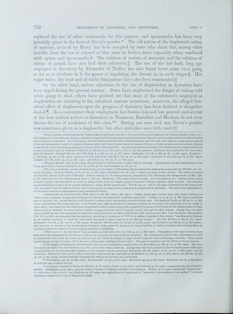 replaced the use of other antimonials for this purpose, and ipecacuanha has been very generally given in the form of Dover’s powder.* * * § The old notion of the diaphoretic action of mercury, revived by Harty, has been accepted by some who claim this, among other benefits, from the use of calomel or blue mass in broken doses especially when combined with opium and ipecacuanha.j* The solution of acetate of ammonia and the solution of citrate of potash have also had their advocates.J The use of the hot bath, long ago employed in dysentery by Alexander of Tralles, has also found favor, some even going so far as to attribute to it the power of jugulating the disease in its early stages.§ TIot vapor baths, dry heat and alcoholic fumigations have also been commended.|| On the other hand, serious objections to the use of diaphoretics in dysentery have been urged during the present century. Some have emphasized the danger of taking cold while going to stool, others have pointed out that most of the substances employed as diaphoretics are irritating to the intestinal mucous membrane; moreover, the alleged ben- eficial effect of diaphoresis upon the progress of dysentery has been doubted or altogether denied.1[ As a consequence their employment has become less and less general, and several of the best modern writers on dysentery, as Trousseau, Barrallier and Maclean, do not even discuss the use of medicines of this class.** During our own civil war Dover’s powder was sometimes given as a diaphoretic, but other sudorifics were little used.fj* * Dover’s powder, as first described by THOMAS DOVER (DOVAR in this Ed.)—The Ancient Physician's Legacy to his Country, London, 1733, p. 11— who employed it in the treatment of gout, consisted of one part each of opium, ipecacuanha and powdered liquorice, and four parts each of nitre and vitriolatcd tartar, (sulphate of potassa.) As is well known, both the British and United States Pharmacopoeias omit the nitre and liquorice, using one part each of opium and ipecacuanha to eight of sulphate of potassa, while the French Codex retains the formula of Dover, with the exception that the extract of opium is substituted, so that the resulting preparation is more active in this ingredient. Among the prominent advocates of the diaphoretic use of ipecacuanha and opium in dysentery may be mentioned PRINGLE—p. 263, op. cit., p. 640, supra—who, in his later practice, substituted this combination for the ceratcd glass of antimony; GILBERT BLANE—Part III, Chap. 2, p. 456, op. cit., p. 637, supra; ANNESLEY—Vol. II, p. 280, op. cit., p. 621, supra; Bankier— p. 191 et seq., op. cit., p. 637, suprq,; and more recently NlEMEYEB—Bd. II, S. 756, op. cit., p. 645, supra; JACCOUD—T. II, p. 341, op. cit., p. 649, supra; An KEN—Vol. II, p. 660, op. cit., p. 647, supra; and Still£—p. 3G4, op. cit., p. 650, supra. t WILLIAM Harty—Ohs. on the simple Dysentery and its Combinations, London, 1805, p. 192 ct seq. Among those who have shared these views 1 may particularly mention Annesley—Vol. II, p. 279, op. cit., and Ban ICIER—p. 194, op. cit. } The liquor ammoniac acetatis, formerly known as the spirits of Mindererus, figures among the diaphoretics commended by WILSON—loc. cit., note §, last page; DONALD MONRO—p. 76, op. cit., p. 625, supra; Bankier—loc. cit., note *, supra, and many modern writers. The citrate of potassa was formerly known as the salt of Rivcrius. I find a formula for its extemporaneous preparation in The Edinburgh New Dispensatory, 2d Ed., 1789, p. 540, borrowed from the Pharmacopoca Suecica, Ed. alt., Stockholm, 1779, which I have not seen. It is described as the “mixture, salina, saline mixture cr julep,” and directed to be made by adding lemon juice and simple syrup to a solution of fixed vegetable alkali in water. The remark is appended that ifc is in daily use as a gentle diaphoretic among British practitioners. Wade—loc. cit., note It, last page—describes it as the neutral mix- ture, and used it with the addition of two, three or more grains of tartar emetic to the pint as a diaphoretic in dysentery. The use of this combination or of the neutral mixture is commended by many subsequent writers. § Alexander OF Tralles—Lib. VIII, Cap. 9, p. 460, Ed. cited p. 624. supra: “Adhaec utatur segcr maxime inter initia balneo crebriore, et calidiore solio, magisque, si aquae potio et frigidorum ciborum esus pnecesserit, ac pituitac suspicio sit.” Baker—p. 34, op. cit., p. 437, supra—relates the case of a patient, who, having been sick with dysentery a whole week, was speedily cured b}' a warm bath. FOURNIER et Vaidy—p. 386, op. cit., p. 362, supra—reported that they frequently saw, in the French army, officers reduced to a desperate condition by dysentery, who owed their recovery chiefly to warm baths; and remarking that under such circumstances soldiers almost always die, suggested that proper conveniences for the administration of warm baths should be furnished at every military hospital; a suggestion with which I heartily concur, although for other reasons. Among those who have highly praised the use of the warm bath in dysentery I may mention our own BENJAMIN RUSH—Med. Inquiries and Ohs.; I cite the 2d Ed., Philadelphia, 1794, Vol. I, p. 260—who remarked that the dysentery, prevailing in the summer of 1777 in the military hospitals in New Jersey, “ was frequently followed by an obstinate diarrhoea, in which the warm bath was found in many cases to be an effectual remedy.” See, also, Harty—p. 183, op. cit., supra; ANNESLEY—Vol. II, p. 281, op. cit., p. 621, supra; NAUMANN—Bd. IV, Abtli. 2, S. 80, op. cit., p. 645, supra; and Savignac—p. 334, op. cit., p. 620, supra— who, however, on account of the inconvenience of general baths, gives the preference to warm hip-baths, in which, to increase their soothing effect, he sometimes infused the leaves of solanum nigrum (raorelle) or belladonna. || With regard to the first two of these measures, see COPLAND—Vol. I. p. 729, op. cit., p. 682, supra. Fumigations with vapor of alcohol have been especially commended by SAVIGNAC—p. 336, op cit., last note—in cases of chronic dysentery. He introduces the patient into a closed space of wood or waxed cloth, from which his head only projects, and into which the fumes of a large alcohol lamp are conveyed through a tin tube. These vapors consist largely of vapor of water, which, however, carries some volatilized alcohol with it. The patient remains in the bath fifteen or twenty minutes. H The danger of taking cold while rising for stool has been emphasized, among others, by MOREllEAD—p. 302, op. cit., p. 657, supra. Of course it would be avoided if the rule laid down on p. 656, supra, were strictly observed. Among those who have pointed out that the medicaments relied upon as diaphoretics are for the most part irritating to the intestinal mucous membrane, Naumann—Bd. IV, Abth. 2, S. 81, op. cit., p. 645, supra—may be mentioned. Doubts as to the curative effects claimed for diaphoretics are expressed by BAMPFIELD—p. 128, op. cit., p. 682, supra; and ROCIIE—p. 355, op. cit., p. 725, supra—declares that their reputation for efficacy has not been well established. ** Trousseau—op. cit. p. 664, supra; Barrallier—op.cit., p. 603, supra; Maclean—op. cit., p.657, supra; Heubner—op. cit., p. 529, supra. It would be easy to add to this list. ft Among.the reporters in Section II, Brown—p. 77, supra; JONES—p. 85, supra; and TAYLOR—p. 87, supra—commended the use of Dover’s powder. SCHUSSLER—p. 44, supra—praised solution of acetate of ammonia combined with laudanum. WHITE—p. 85, supra—prescribed “diaphoretics” in combination with calomel; and PENROSE—p. 45, suj)ra—who attached great importance to “attention to the condition of the surface” in chronic dysentery, commended the use of frequent hot baths.