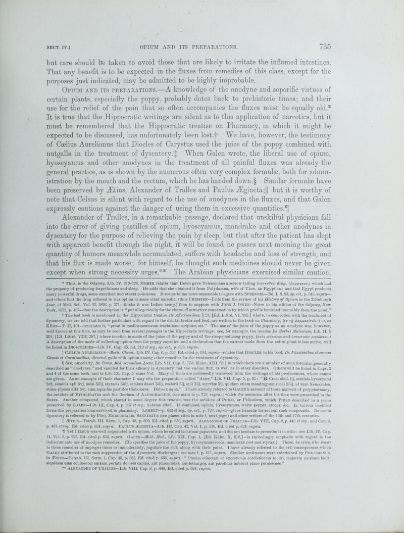 but care should b*e taken to avoid those that are likely to irritate the inflamed intestines. That any benefit is to be expected in the fluxes from remedies of this class, except for the purposes just indicated, may be admitted to be highly improbable. Opium and its preparations.—A knowledge of the anodyne and soporific virtues of certain plants, especially the poppy, probably dates back to prehistoric times; and their use for the relief of the pain that so often accompanies the fluxes must be equally old.* It is true that the Hippocratic writings are silent as to this application of narcotics, but it must be remembered that the Hippocratic treatise on Pharmacy, in which it might be expected to be discussed, has unfortunately been lost.j* § We have, however, the testimony of Caelius Aurelianus that Diodes of Carystus used the juice of the poppy combined with nutgalls in the treatment of dysentery.J When Galen wrote, the liberal use of opium, hyoscyamus and other anodynes in the treatment of all painful fluxes was already the general practice, as is shown by the numerous often very complex formulae, both for admin- istration by the mouth and the rectum, which he has handed down.§ Similar formulae have been preserved by Hfitius, Alexander of Tralles and Paulus HTgineta;|| but it is worthy of note that Celsus is silent with regard to the use of anodynes in the fluxes, and that Galen expressly cautions against the danger of using them in excessive quantities.*]! Alexander of Tralles, in a remarkable passage, declared that unskilful physicians fall into the error of giving pastilles of opium, hyoscyamus, mandrake and other anodynes in dysentery for the purpose of relieving the pain by sleep, but that after the patient has slept with apparent benefit through the night, it will be found he passes next morning the great quantity of humors meanwhile accumulated, suffers with headache and loss of strength, and that his flux is made worse; for himself, he thought such medicines should never be given except when strong necessity urges.** The Arabian physicians exercised similar caution. * Thus, in the Odyssey, Lib. IV, 219-226, IIOMER relates that Helen gave Telemachus a sorrow-lulling evOes) drug, (<fra.pfj.aKov,) which had the property of producing forgetfulness and sleep. He adds that she obtained it from Polydamna, wife of Thon, an Egyptian ; and that Egypt produces many powerful drugs, some excellent and others poisonous. It seems to me more reasonable to agree with SPRENGEL—Bd. I, S. 93, op. cit., p. 346, szipra— and others that the drug referred to was opium or some other narcotic, (thus CHRISTEN—f cite from the review of his History of Opium in the Edinburgh Jour, of Med. Sci., Vol. II, 1826, p. 371—thinks it was Indian hemp,) than to suppose with JOHN J. OWEN—Notes to his edition of the Odyssey, New York, 1872, p. 407—that the description is “ put allegorically for the charm of attractive conversation by which grief is banished insensibly from the mind.” t The lost book is mentioned in the Hippocratic treatise De AJfcctionibus, § 23, [Ed. Littr6, VI, 235 ] where, in connection with the treatment of dysentery, we are told that further particulars with regard to the drinks, broths and food, are written in the book on Pharmacy, (eu Try <£ap/uaKiTi8i;) or, ns KUIIN—T. II, 401—translates it, “prout in medicamentorum tractatione scriptum est.” The use of the juice of the poppy as an anodyne was, however, well known at this time, as may be seen from several passages in the Hippocratic writings: see, for example, the treatise De Morbis Mulierum, Lib. II, § 201, [Ed. Littr6, VIII, 387,] where mention is made of the juice of the poppy and of the sleep-producing poppy, (otto? pyjKou/o? and vttviotlk'ov pr)Ku>viov.) A description of the mode of collecting opium from the poppy capsules, and a declaration that the extract made from the entire plant is less active, will be found in DlOSCORIDES—Lib. IV, Cap. 65, fol. 213 et seq., op. cit., p. 623, supra. J CiELIUS AURELIANUS—Morb. Chron., Lib. TV, Cap. 6, p. 526, Ed. cited p. 664, supra—relates that DlOCLES, in his book De Passionibus et earum Causis et Curationibus, directed galls with opium among other remedies for the treatment cf dysentery. § See, especially, De Comp. Med. secundum Locos, Lib. VII, Cap. 5, [Ed. Kuhn, XIII, 88.J in which there are a number of such formulae, generally described as “ anodynes,” and vaunted for their efficacy in dysentery and the coeliac flux, as well as in other disorders. Others will be found in Caps. 3 and 4 of the same book, and in Lib. IX, Cap. 5, same Vol. Many of them are professedly borrowed from the writings of his predecessors, whose names are given. As an example of their character I may cite the preparation called “Aster,” Lib. VII, Cap. 5, p. 91: Croci obol. iij, seminis hyosejmmi 5vj, seminis apii 5vj, anisi Siiij, styracis oiiij, seminis dauci 5iiij, castorii Sij, opii oiij, myrrhae 5ij, quidam etiam mandragorae succi Siiij, ut vero Xenocrates, etiam piperis albi Svj, cum aqua fac pastillos triobolares. Dato ex aqua.” 1 have already referred to Galen’s account of those marvels of polypharmacy, the antidote of MITIIRIDATES and the theriaca of Andromachus, (see notes to p. 730, supra,) which for centuries after his time were prescribed in the fluxes. Another compound, which shared in some degree this renown, was the antidote of PHILO, or Philonium, which PlllLO described in a poem preserved by Galen—Lib. IX, Cap. 4, p. 267 et seq., volume cited. It contained opium, hyoscyamus, white pepper, crocus, &c. In various modified forms this preparation long survived in pharmacy. LEMERY—p. 422 et seq., op. cit., p. 729, supra—gives formula for several such compounds. Its use in dysentery is referred to by PlSO, MERCURIALIS, Sexnertus (see places cited in note t. next page) and other writers of the 16th and 17th centuries. || AEtius—Tetrab. Ill, Serm. 1, Cap. 48, p. 6C9, Ed. cited p. 656, supra. Alexander OF Tralles—Lib. VIII, Cap. 8, p. 445 et seq., and Cap. 9, p. 467 etseq., Ed. cited p. 624, supra. PAULUS iE GIN ETA—Lib. Ill, Cap. 42, Vol. I, p. 526, Ed. cited p. 624, supra. U Yet Celsus was well acquainted with opium, which he called lachrimae papaveris. and did not hesitate to prescribe it in colic: see Lib. IV, Cap. 14, Vol. I, p. 295, Ed. cited p. 656, supra. Galen—Mclli. Med., Lib. XII, Cap. 1, [Ed. Kuhn, X, 816,]—is exceedinglj' emphatic with regard to the indiscriminate use of anodyne remedies. (He specifies the juice of the poppy, hyoscyamus seeds, mandrake root and styrax.) Those, he cries, who resort to these remedies at improper times or immoderately, jugulate the sick along with their pains. 1 have already referred to the evil consequences which GALEN attributed to the rash suppression of the dysenteric discharges: see note t, p. 411, supra. Similar sentiments were entertained by PllILUMENUS, in JETIUS—Tetrab. Ill, Serm. 1, Cap. 35, p. 585, Ed. cited p. 656, supra: “ Etenim obluctari et excretionis cohibitionem moliri, majorem mcrbuin facit: siquidem quas cohibentur sursum perlata dolores capitis, aut phrenitidas, aut lethargos, aut parotidas inferunt plane perniciosos.” ** Alexander of Tralles—Lib. VIII, Cap. 8, p. 444, Ed. cited p. 624, supra.