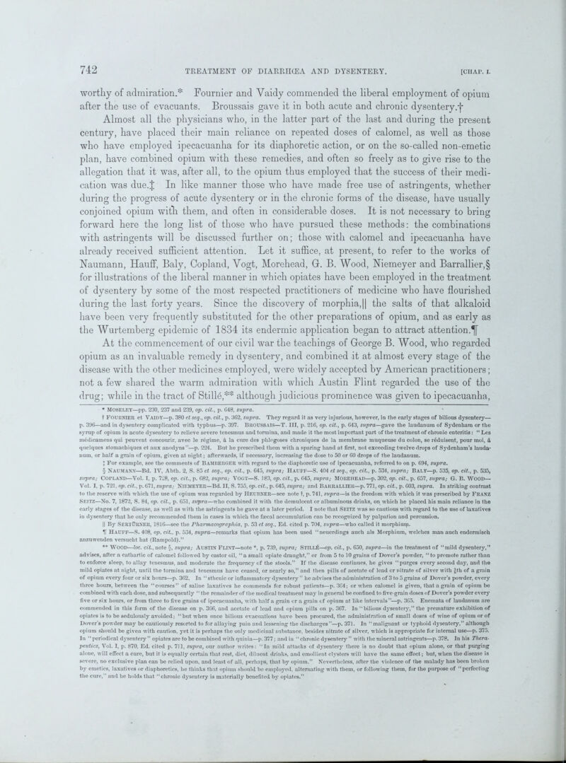 worthy of admiration.* * * § Fournier and Yaidy commended the liberal employment of opium after the use of evacuants. Broussais gave it in both acute and chronic dysentery.+ Almost all the physicians who, in the latter part of the last and during the present century, have placed their main reliance on repeated doses of calomel, as well as those who have employed ipecacuanha for its diaphoretic action, or on the so-called non-emetic plan, have combined opium with these remedies, and often so freely as to give rise to the allegation that it was, after all, to the opium thus employed that the success of their medi- cation was due.J In like manner those who have made free use of astringents, whether during the progress of acute dysentery or in the chronic forms of the disease, have usually conjoined opium witli them, and often in considerable doses. It is not necessary to bring forward here the long list of those who have pursued these methods: the combinations with astringents will be discussed further on; those with calomel and ipecacuanha have already received sufficient attention. Let it suffice, at present, to refer to the works of Naumann, Hauff, Baly, Copland, Vogt, Morehead, G. B. Wood, Niemeyer and Barrallier,§ for illustrations of the liberal manner in which opiates have been employed in the treatment of dysentery by some of the most respected practitioners of medicine who have flourished during the last forty years. Since the discovery of morphia,|| the salts of that alkaloid have been very frequently substituted for the other preparations of opium, and as early as the Wurtemberg epidemic of 1834 its endermic application began to attract attention.^ At the commencement of our civil war the teachings of George B. Wood, who regarded opium as an invaluable remedy in dysentery, and combined it at almost every stage of the disease with the other medicines employed, were widely accepted by American practitioners; not a few shared the warm admiration with which Austin Flint regarded the use of the drug; while in the tract of Stills,** although judicious prominence was given to ipecacuanha, * Moseley—pp. 230, 237 and 239, op. cit., p. G48, supra. t FOURNIER et VAIDY—p. 380 et seq., op. cit., p. 3G2, supra. They regard it as very injurious, however, in the early stages of bilious dysentery— p. 396—and in dysentery complicated with typhus—p. 397. BROUSSAIS—T. Ill, p. 216, op. cit., p. G43, supra—gave the laudanum of Sydenham or the syrup of opium in acute dysentery to relieve severe tenesmus and tormina, and made it the most important part of the treatment of chronic enteritis: “ Les m6dicamens qui peuvent concourir, avec le regime, d la cure dcs phlogoses chroniques de la membrane muqueuse du colon, se reduisent, pour moi, & quelques stomachiques et aux anodyns”—p. 224. But he prescribed them with a sparing hand at first, not exceeding twelve drops of Sydenham’s lauda- num, or half a grain of opium, given at night; afterwards, if necessary, increasing the dose to 50 or 60 drops of the laudanum. ; For example, see the comments of Bamijerger with regard to the diaphoretic use of ipecacuanha, referred to on p. 694, supra. § NAUMANN—Bd. IV, Abth. 2, S. 85 et seq., op. cit., p. G45, supra; Hauff—S. 404 et seq., op. cit., p. 534, supra; Baly—p. 535, op. cit., p. 535, sxrpra; Copland—Vol. I. p. 728, op. cit., p. G82, supra; VOGT—S. 183, op. cit., p. G45, supra; MOUEIIEAP—p. 302, op. cit., p. 657, supra; G. B. WOOD— Vol. I, p. 721. op. cit., p. 671, supra; NIF.MEYER—Bd. II, S. 755, op. cit., p. 645, supra; and Barrallier—p. 771, op. cit., p. G03, supra. In striking contrast to the reserve with which the use of opium was regarded by IlEURNER—see note t, p. 741, supra—is the freedom with which it was prescribed by Franz SEITZ—No. 7, 1872, S. 84, op. cit., p. G51, siqpra—who combined it with the demulcent or albuminous drinks, on which he placed his main reliance in the early stages of the disease, as well as with the astringents he gave at a later period. I note that Seitz was so cautious with regard to the use of laxatives in dysentery that he only recommended thorn in cases in which the faecal accumulation can be recognized by palpation and percussion. || By SertOrneii, 1816—see the PharmacograpJiia, p. 53 et seq., Ed. cited p. 704, supra—who called it morphiuni. H Hauff—S. 408, op. cit.. p. 534, supra—remarks that opium has been used “neuerdings auch als Morphium, welches man aucli endcrmisch anzuwenden versuebt hat (Rampold).” ** Wood—loc. cit., note §, supra; Austin Flint—note *, p. 739, supra; Stilt/£—op. cit., p. 650, sujxra—in the treatment of “mild dysentery,” advises, after a cathartic of calomel followed by castor oil, “a small opiate draught,” or from 5 to 10 grains of Dover’s powder, “to promote rather than to enforce sleep, to allay tenesmus, and moderate the frequency of the stools.” If the disease continues, he gives “purges every second day, and the mild opiates at night, until the tormina and tenesmus have ceased, or nearly so,” and then pills of acetate of lead or nitrate of silver with £th of a grain of opium every four or six hours—p. 3G2. In “sthenic or inflammatory dysentery ” he advises the administration of 3 to 5 grains of Dover’s powder, every three hours, between the “courses” of saline laxatives he commends for robust patients—p. 3C4; or when calomel is given, that a grain of opium be combined with each dose, and subsequently “ the remainder of the medical treatment may in general be confined to five-grain doses of Dover’s powder every five or six hours, or from three to five grains of ipecacuanha, with half a grain or a grain cf opium at like intervals”—p. 3G5. Enemata of laudanum are commended in this form of the disease on p. 366, and acetate of lead and opium pills on p. 367. In “bilious dysentery,” the premature exhibition of opiates is to be sedulously avoided; “but when once bilious evacuations have been procured, the administration of small doses of wine of opium or of Dover's powder may be cautiously resorted to for allaying pain and lessening the discharges”—p. 371. In “ malignant or typhoid dysentery,” although opium should be given with caution, yet it is perhaps the only medicinal substance, besides nitrate of silver, which is appropriate for internal use—p. 375. In “ periodical dysentery” opiates are to be combined with quinia—p. 377; and in “chronic djT6entery ” with the mineral astringents—p. 378. In his Thera- }>cutics, Vol. I, p. 870, Ed. cited p. 711, supra, our author writes: “In mild attacks of dysentcr}^ there is no doubt that opium alone, or that purging alone, will effect a cure, but it is equally certain that rest, diet, diluent drinks, and emollient clysters will have the same effect; but, when the disease is severe, no exclusive plan can be relied upon, and least of all, perhaps, that by opium.” Nevertheless, after the violence of the malady has been broken by emetics, laxatives or diaphoretics, he thinks that opium should be employed, alternating with them, or following them, for the purpose of “perfecting the cure,” and he holds that “chronic dysentery is materially benefited by opiates.”