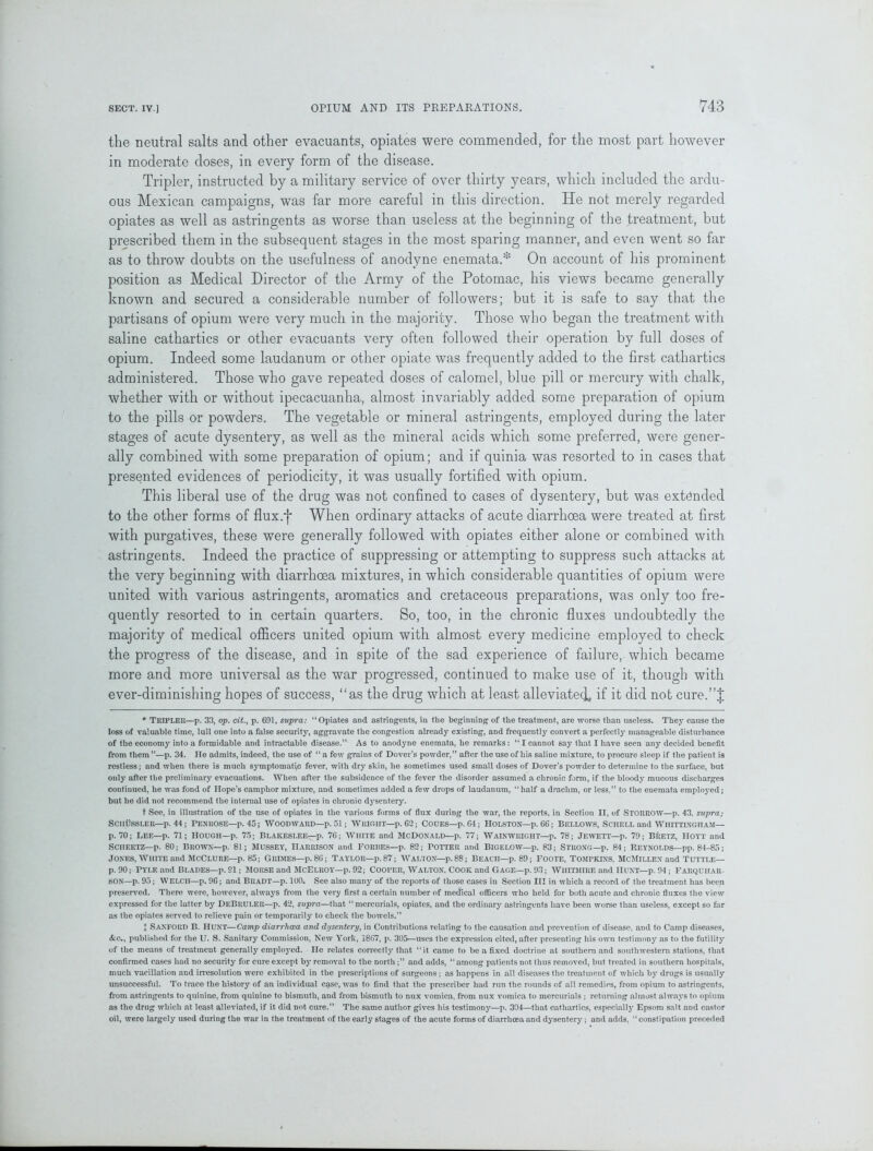 the neutral salts and other evacuants, opiates were commended, for the most part however in moderate doses, in every form of the disease. Tripler, instructed by a military service of over thirty years, which included the ardu- ous Mexican campaigns, was far more careful in this direction. He not merely regarded opiates as well as astringents as worse than useless at the beginning of the treatment, but prescribed them in the subsequent stages in the most sparing manner, and even went so far as to throw doubts on the usefulness of anodyne enemata.* On account of his prominent position as Medical Director of the Army of the Potomac, his views became generally known and secured a considerable number of followers; but it is safe to say that the partisans of opium were very much in the majority. Those who began the treatment with saline cathartics or other evacuants very often followed their operation by full doses of opium. Indeed some laudanum or other opiate was frequently added to the first cathartics administered. Those who gave repeated doses of calomel, blue pill or mercury with chalk, whether with or without ipecacuanha, almost invariably added some preparation of opium to the pills or powders. The vegetable or mineral astringents, employed during the later stages of acute dysentery, as well as the mineral acids which some preferred, were gener- ally combined with some preparation of opium; and if quinia was resorted to in cases that presented evidences of periodicity, it was usually fortified with opium. This liberal use of the drug was not confined to cases of dysentery, but was extended to the other forms of flux.f When ordinary attacks of acute diarrhoea were treated at first with purgatives, these were generally followed with opiates either alone or combined with astringents. Indeed the practice of suppressing or attempting to suppress such attacks at the very beginning with diarrhoea mixtures, in which considerable quantities of opium were united with various astringents, aromatics and cretaceous preparations, was only too fre- quently resorted to in certain quarters. So, too, in the chronic fluxes undoubtedly the majority of medical officers united opium with almost every medicine employed to check the progress of the disease, and in spite of the sad experience of failure, which became more and more universal as the war progressed, continued to make use of it, though with ever-diminishing hopes of success, ‘‘as the drug which at least alleviated, if it did not cure.”J * TRIPLER—p. 33, op. cit., p. 691, supra: “Opiates and astringents, in the beginning of the treatment, are worse than useless. They cause the loss of valuable time, lull one into a false security, aggravate the congestion already existing, and frequently convert a perfectly manageable disturbance of the economy into a formidable and intractable disease.” As to anodyne enemata, he remarks: “I cannot say that I have seen any decided benefit from them”—p. 34. He admits, indeed, the use of “ a few grains of Dover’s powder,” after the use of his saline mixture, to procure sleep if the patient is restless; and when there is much symptomatic fever, with dry skin, he sometimes used small doses of Dover’s powder to determine to the surface, but only after the preliminary evacuations. When after the subsidence of the fever the disorder assumed a chronic form, if the bloody mucous discharges continued, he was fond of Hope’s camphor mixture, and sometimes added a few drops of laudanum, “half a drachm, or less,” to the enemata employed; but he did not recommend the internal use of opiates in chronic dysentery. t See, in illustration of the use of opiates in the various forms of flux during the war, the reports, in Section II, of STORROW—p. 43, supra; SCIIUSSLER—p. 44; PENROSE—p. 45; WOODWARD—p. 51 ; WRIGHT—p. 62 ; COUES—p. 64 ; IIOLSTON—p. 66 ; BELLOWS, SCHELL and WHITTINGHAM— p. 70; LEE—p. 71; HOUGH—p. 75; BLAKESLEE—p. 76; WHITE and MCDONALD—p. 77; WAINWRIGHT—p. 78; JEWETT—p. 79; BRETZ, HOYT and Sciieetz—p. 80; Brown—p. 81; Mussey, Harrison and Forbes—p. 82; Potter and Bigelow—p. 83; Strong—p. 84; Reynolds—pp. 84-85; Jones, White and McClure—p. 85; Grimes—p. 86; Taylor—p. 87; Walton—p. 88; Beach—p. 89; Foote, Tompkins, McMillen and Tuttle— p. 90; Pyle and Blades—p. 91; Morse and McElroy—p. 92; Cooper, Walton, Cook and Gage—p. 93; Whitmire and Hunt—p. 94; Farquiiar- SON—p. 95; WELCH—p. 96; and Bradt—p. 100. See also many of the reports of those cases in Section III in which a record of the treatment has beep preserved. There were, however, always from the very first a certain number of medical officers who held for both acute and chronic fluxes the view expressed for the latter by DeBruler—p. 42, supra—that “mercurials, opiates, and the ordinary astringents have been worse than useless, except so far as the opiates served to relieve pain or temporarily to check the bowels.” I SANFORD B. HUNT—Camp diarrhoea and dysentery, in Contributions relating to the causation and prevention of disease, and to Camp diseases, &.C., published for the U. S. Sanitary Commission, New York, 1867, p. 305—uses the expression cited, after presenting his own testimony as to the futility of the means of treatment generally employed. He relates correctly that “it came to be a fixed doctrine at southern and southwestern stations, that confirmed cases had no security for cure except by removal to the north ;” and adds, “among patients not thus removed, but treated in southern hospitals, much vacillation and irresolution were exhibited in the prescriptions of surgeons ; as happens in all diseases the treatment of which by drugs is usually unsuccessful. To trace the history of an individual case, was to find that the prescriber had run the rounds of all remedies, from opium to astringents, from astringents to quinine, from quinine to bismuth, and from bismuth to nux vomica, from nux vomica to mercurials ; returning almost always to opium as the drug which at least alleviated, if it did not cure.” The same author gives his testimony—p. 304—that cathartics, especially Epsom salt and castor oil, were largely used during the war in the treatment of the early stages of the acute forms of diarrhoea and dysentery; and adds, “constipation preceded