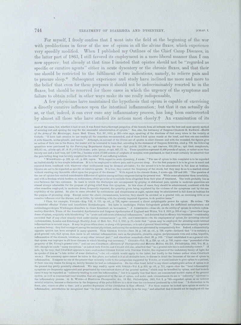 For myself, I freely confess that I went into the field at the beginning of the war with predilections in favor of the use of opium in all the alvine fluxes, which experience very speedily modified. When I published my Outlines of the Chief Camp Diseases, in the latter part of 1863,1 still favored its employment in a more liberal manner than I can now approve; but already at that time I insisted that opiates should not be “regarded as specific or curative agents” either in acute dysentery or the chronic fluxes, and that their use should be restricted to the fulfilment of two indications, namely, to relieve pain and to procure sleep.* * Subsequent experience and study have inclined me more and more to the belief that even for these purposes it should not be indiscriminately resorted to in the fluxes, but should be reserved for those cases in which the urgency of the symptoms and failure to obtain relief in other ways make its use really indispensable. A few physicians have maintained the hypothesis that opium is capable of exercising a directly curative influence upon the intestinal inflammation; but that it can actually do so, or that, indeed, it can ever cure any inflammatory process, has long been controverted by almost all those wdio have studied its actions most closely.f An examination of its most of the cases, but, whether it had or not, it was found that a thorough purgation of the bowels from all irritants was the best and most speedy method of securing rest and opening the way for the successful administration of opiates.” See, also, the testimony of Surgeon CHARLES II. RAWSON—Health of the Army of the Mississippi, Amer. Med. Times, Vol. IV, 1862, p. 312—who says, speaking of the diarrhoea of that army when in the vicinity ol Corinth: “ I have had occasion to use nearly all the remedies recommended, and of these I find opium stands at the head, and then one can combine it with bismuth, acetas plumbi, and tannin.” Although, on account of the liberal use of opiates in other diseases and with the wounded, the figures give no notion of their use in the fluxes, the reader will be interested to learn that, according to the statement of Surgeon SPENCER, cited p. 708, the following quantities were purchased by the Purveying Department during the war: Opii pulvis, 550,196 oz.; opii tinctura, 828,058 oz.; opii tinct. camphorata, 993,311 oz.; pilulae opii, (U. S. P.,) $13,15(1 dozen; pulv. ipecac, et opii, 447,151 oz. These quantities represent 43,404 pounds of opium, or rather more than twenty-one and a half tons, (of 2,000 lbs.,) besides which 27,200 ounces of sulphate of morphia were purchased, so that it must certainly be admitted that the pain-lulling drug was lavishly supplied for the relief of our suffering soldiers. * WOODWARD—p. 229, op, cit., p. G06, supra. With regard to acute dysentery, I wrote: “The use of opium in this complaint is to be regarded as limited chiefly to two simple indications. It is to be employed to relieve pain and to procure sleep. For the first purpose it is to be given in small and repeated doses, combined with whatever other medicament may be deemed advisable; for the second it is to be administered in full dose at bedtime. Opiates are not to be regarded as specific or curative agents. It is true, they control the frequency of the stools, but they may do so to a marked extent without exerting any favorable effect upon the progress of the disease.” With regard to the chronic fluxes, I wrote—pp. 259 and 2G0: “The question of the use of opiates has excited considerable difference of opinion among military surgeons during the present war. While some administer them invariably, and with a freedom which borders on recklessness, others go so far as to exclude them altogether from their plan of treatment. The truth probably lies as ever between the two extremes. In cases in which the discharges are accompanied by griping or abdominal pain, opiates in moderate quantities are almost always admissible for the purpose of giving relief from this symptom. In this class of cases, they should be administered, combined with the other remedies employed, in moderate doses, frequently repeated, the quantity given being regulated by the violence of the symptoms end by the sus- ceptibility of the patient. So also in cases attended by restlessness and sleeplessness at night, opiates may be administered in full doses at bedtime for the purpose of procuring sleep. Except under the above circumstances, however, they should be avoided as a general rule, as exercising little or no curative influence over the disease, and as liable, by interfering with the already impaired digestion, to do positive harm.” t Thus, for example, Vogler—Ivap. VII, S. 170, op. cit., p. 738, supra—assumed a direct antiphlogistic power for opium. He writes: “Er wiedersteht offeubar Fieber und innerlichen Entzundungen. Icli babe in unzahligen Fallen Gelegenheit gehabt, die auffallend antiseptischen und entziindungswidrigen Wiirkungen dessclben in diescr Krankheit zu bewundern.” J. ARMSTRONG—Some obs. on the utility of opium in certain in flam- matory disorders, Trans, of the Associated Apothecaries and Surgeon-Apothecaries of England and Wales, Vol. 1,1823, p. 309 et scq.—“prescribed large doses of opium, conjointly with bloodletting” in “acute and sub-acute abdominal inflammation,” and declared that in efficacy this treatment “considerably exceeded that of any other remedy tried under similar circumstances ”—p. 310; and CIIRISTISON—On the employment of opium for arresting internal inflammations, London and Edinburgh Monthly Jour, of Med. Sci., Vol. I, 1841, p. 91—held that “opium may be employed for arresting acute internal inflammations in several ways. It may be given either alone, or along with ipecacuan, or in aid of general blood-letting.” These opinions merely represent a modern heresy; they find no support among the ancient physicians, and among the moderns are advocated by comparatively few. Indeed, a diametrically opposite opinion has been accepted in many quarters. Thus George Young—Sect. 34, p. 140. op. cit., p. 739, supra—declared that “it is certainly a good general rqle, that opium docs harm in all internal inflammations, such as the phrenitis, pleuritis, angina, peripneumonia vera and notha, hepatitis, inflammation of the stomach, intestines, or any other internal part;” and elsewhere remarked—Sect. 39, p. 1G9: “I had established it as a general rule, that opium was improper in all those diseases in which bleeding was necessary.” CULLEN—Vol. II, p. 238, op. cit., p. 740, supra—was “persuaded of the propriety of Dr. Young’s general rule;” and our own Chapman —Elements of Therapeutics and Materia Mcdica, 4th Ed., Philadelphia, 1825, Vol. II, p. 169—though he made “ many exceptions,” as indeed both YOUNG and CULLEN did also, admitted that “as a general rule this is undoubtedly correct.” (I note, by the way, that CHAPMAN appears to have confounded George YOUNG with THOMAS YOUNG, the originator of the undulatory theory of light, for he speaks of him as “a late writer of some distinction,”—loc. cit.—which would apply to the latter, but hardly to the former author when CHAPMAN wrote.) The necessary space cannot be taken in this place, nor indeed is it at all desirable here, to discuss in detail the literature of the use of opium in inflammation. I suppose no one at the present time seriously holds to the antagonism suggested by YOUNG, or would hesitate to give opium to a patient, if there was any reason for doing so, merely because he had an inflammation. On the other hand, belief in any direct antiphlogistic action of opium is at the present day pretty generally abandoned. We may readily agree with S TIL Lie—Vol. I, p. 855, op. cit., p. 711, supra—that the “local inflammatory symptoms arc frequently aggravated and perpetuated by concomitant states of the general system,” which may be benefited by opium, and that in such cases it may be regarded as “indirectly tending to cure the inflammation ;” but it is equally true that there are concomitant morbid states of the general system, as well as concomitant local troubles, that are aggravated by the use of opium, and under such circumstances its use is “indirectly” injurious to the inflammatory process. G. D. WOOD—A Treatise on Therapeutics, &c., 2d Ed., Philadelphia, 18G0, Vol. I, p.743—regarded opium as an indirect arterial sedative, because a diminution in the frequency of the pulse follows in a short time the excitement produced by a full dose. “A diminution in its force, also, comes on after a time: and a positive depression cf the circulation is thus effected.” For these reasons he looked upon opium as useful in inflammation; nevertheless he recognized that “its first stimulant action, however, is in the way,” and admitted that it should not be employed till the