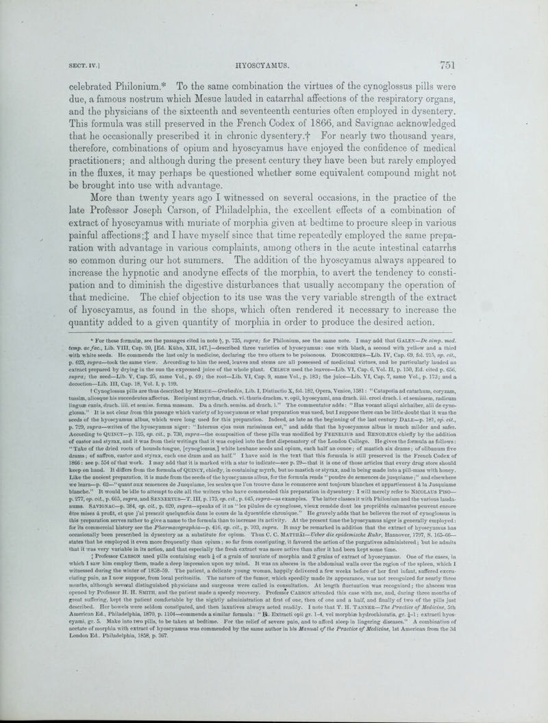 celebrated Philonium.* To the same combination the virtues of the cynoglossus pills were due, a famous nostrum which Mesue lauded in catarrhal affections of the respiratory organs, and the physicians of the sixteenth and seventeenth centuries often employed in dysentery. This formula was still preserved in the French Codex of 1866, and Savignac acknowledged that he occasionally prescribed it in chronic dysentery.f For nearly two thousand years, therefore, combinations of opium and hyoscyamus have enjoyed the confidence of medical practitioners; and although during the present century they have been but rarely employed in the fluxes, it may perhaps be questioned whether some equivalent compound might not be brought into use with advantage. More than twenty years ago I witnessed on several occasions, in the practice of the late Professor Joseph Carson, of Philadelphia, the excellent effects of a combination of extract of hyoscyamus with muriate of morphia given at bedtime to procure sleep in various painful affections and I have myself since that time repeatedly employed the same prepa- ration with advantage in various complaints, among others in the acute intestinal catarrhs so common during our hot summers. The addition of the hyoscyamus always appeared to increase the hypnotic and anodyne effects of the morphia, to avert the tendency to consti- pation and to diminish the digestive disturbances that usually accompany the operation of that medicine. The chief objection to its use was the very variable strength of the extract of hyoscyamus, as found in the shops, which often rendered it necessary to increase the quantity added to a given quantity of morphia in order to produce the desired action. * For these formulae, see the passages cited in note §, p. 735, svpra; for Philonium, see the same note. I may add that Galen—De simp. med. temp, acfac., Lib. VIII, Cap. 20, [Ed. Kuhn, XII, 147,]—described three varieties of hyoscyamus: one with black, a second with yellow and a third with white seeds. He commends the last only in medicine, declaring the two others to be poisonous. DlOSCOBIDES—Lib. IV, Cap. 69, fol. 215, op. cit., p. 623, svpra—took the same view. According to him the seed, leaves and stems are all possessed of medicinal virtues, and he particularly lauded an extract prepared by drying in the sun the expressed juice of the whole plant. CELSUS used the leaves—Lib. VI, Cap. 6, Vol. II, p. 150, Ed. cited p. 656, supra; the seed—Lib. V, Cap. 25, same Vol., p. 49; the root—Lib. VI, Cap. 9, same Vol., p. 183; the juice—Lib. VI, Cap. 7, same Vol., p. 173; and a decoction—Lib. Ill, Cap. 18, Vol. I, p. 199. t Cynoglossus pills are thus described by Mesue—Grabadin, Lib. I, Distinctio X, fol. 182, Opera, Venice, 1581: “ Catapotia ad catarhum, coryzam, tussim, aliosque his succedentes affectus. Recipiunt myrrh®, drach. vi. thuris drachm, v. opii, hyoscyami, ana drach. iiii. croci drach. i. et semissem, radicum linguae canis, drach. iiii. et semiss. forma massam. Da a drach. semiss. ad drach. i.” The commentator adds: “ Has vocant aliqui alchaiber, alii de cyno- glossa.” It is not clear from this passage which variety of hyoscyamus or what preparation was used, but I suppose there can be little doubt that it was the seeds of the hyoscyamus albus, which were long used for this preparation. Indeed, as late as the beginning of the last century Dale—p. 181, op. cit., p. 729, supra—writes of the hyoscyamus niger: “Internes ejus nsus rarissimus est,” and adds that the hyoscyamus albus is much milder and safer. According to QUINCY—p. 125, op. cit., p. 730, svpra—the composition of these pills was modified by FEENELIUS and I tF. NO I) .EL’S chiefly by the addition of castor and styrax, and it was from their writings that it was copied into the first dispensatory of the London College. He gives the formula as follows: “ Take of the dried roots of hoimds-tongue, [cynoglossus,] white henbane seeds and opium, each half an ounce; of mastich six drams; of olibanum five drams; of saffron, castor and styrax, each one dram and an half. I have said in the text that this formula is still preserved in the French Codex of 1866: see p. 554 of that work. I may add that it is marked with a star to indicate—see p. 29—that it is one of those articles that every drug store should keep on hand. It differs from the formula of QUIXCY, chiefly, in containing myrrh, but no mastich or styrax, and in being made into a pill-mass with honey. Like the anoient preparation, it is made from the seeds of the hyoscyamus albus, for the formula reads ‘‘poudre de semences de jusquiame;” and elsewhere we learn—p. 62—“quant aux semences de Jusquiame, les seules que Ton trouve dans le commerce sont toujours blanches et appartiennent £t la Jusquiame blanche.” It would be idle to attempt to cite all the writers who have commended this preparation in dysentery: I will merely refer to NICOLAUS PlSO— p. 277, op. cit., p. 665, supra, and SENNEETUS—T. Ill, p. 175, op. cit., p. 645, supra—as examples. The latter classes it with Philonium and the various lauda- nums. Savignac—p. 384, op. cit., p. 620, supra—speaks of it as “les pilules de cynoglosse, vieux remede dont les propriety calmantes peuvent encore etre mises a profit, et que j’ai present quelquefois dans le eours de la dysenteric chronique.” He gravely adds that he believes the root of cynoglossus in this preparation serves rather to give a name to the formula than to increase its activity. At the present time the hyoscyamus niger is generally employed: for its commercial history see the Pharmacographia—p. 416, op. cit., p. 703, supra. It may be remarked in addition that the extract of hyoscyamus has occasionally been prescribed in dysentery as a substitute for opium. Thus C. C. Matthai—Ueber die epidemische Ruhr, Hannover, 1797, S. 165-66— states that he employed it even more frequently than opium; so far from constipating, it favored the action of the purgatives administered; but he admits that it was very variable in its action, and that especially the fresh extract was more active than after it had been kept some time. j Professor CAESON used pills containing each £ of a grain of muriate of morphia and 2 grains of extract of hyoscyamus. One of the cases, in which I saw him employ them, made a deep impression upon my mind. It was an abscess in the abdominal walls over the region of the spleen, which I witnessed during the winter of 1858-59. The patient, a delicate young woman, happily delivered a few weeks before of her first infant, suffered excru- ciating pain, as I now suppose, from local peritonitis. The nature of the fumor, which speedily made its appearance, was not recognized for nearly three months, although several distinguished physicians and surgeons were called in consultation. At length fluctuation was recognized; the abscess was opened by Professor H. H. SMITH, and the patient made a speedy recovery. Professor CAESON attended this case with me, and, during three months of great suffering, kept the patient comfortable by the nightly administration at first of one, then of one and a half, and finally of two of the pills just described, ner bowels were seldom constipated, and then laxatives always acted readily. I note that T. H. Tannee—The Practice of Medicine, 5th American Ed., Philadelphia, 1870, p. 1104—commends a similar formula: “ IJ. Extracti opii gr. 1-4, vel morphiae hydrochloratis, gr. £-1; extracti hyos- cyami, gr. 5. Make into two pills, to be taken at bedtime. For the relief of severe pain, and to afford sleep in lingering diseases.” A combination of acetate of morphia with extract of hyoscyamus was commended by the same author in his Manual of the Practice of Medicine, 1st American from the 3d London Ed.. Philadelphia, 1858, p. 367.