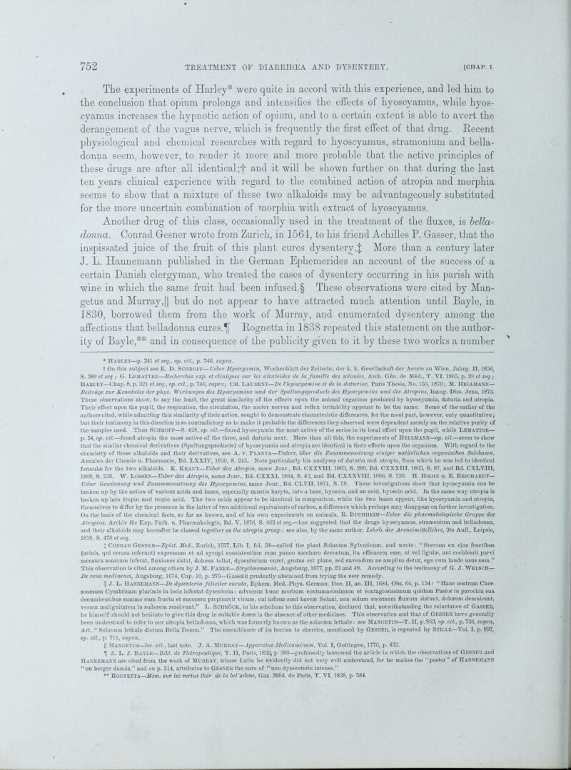 The experiments of Harley* * * § were quite in accord with this experience, and led him to the conclusion that opium prolongs and intensifies the effects of hyoscyamus, while hyos- cyamus increases the hypnotic action of opium, and to a certain extent is able to avert the derangement of the vagus nerve, which is frequently the first effect of that drug. Decent physiological and chemical researches with regard to hyoscyamus, stramonium and bella- donna seem, however, to render it more and more probable that the active principles of these drugs are after all identical ;f and it will be shown further on that during the last ten years clinical experience with regard to the combined action of atropia and morphia seems to show that a mixture of these two alkaloids may be advantageously substituted for the more uncertain combination of morphia with extract of hyoscyamus. Another drug of this class, occasionally used in the treatment of the fluxes, is bella- donna. Conrad Gesner wrote from Zurich, in 1564, to his friend Achilles P. Gasser, that the inspissated juice of the fruit of this plant cures dysentery.J More than a century later J. L. Hannemann published in the German Ephemerides an account of the success of a certain Danish clergyman, who treated the cases of dysentery occurring in his parish with wine in which the same fruit had been infused.§ These observations were cited by Man- getus and Murray, || but do not appear to have attracted much attention until Bayle, in 1830, borrowed them from the work of Murray, and enumerated dysentery among the affections that belladonna cures.Bognetta in 1838 repeated this statement on the author- ity of Bayle,** and in consequence of the publicity given to it by these two works a number * Harley—p. 341 et seq., op. oil., p. 746, supra. t On this subject see K. D. Schroff—Veber Uyoscyamin, Wochenblatt der Zeitschr. der k. k. Gesell&chaft der Acrzte zu Wien, Jahrg. II, 1856, S. 389 et seq.; G. Lemattre—Recherches exp. et cliniques sur Us alcaloides tie la famille des solanecs, Arch. Gon. de M6d., T. VI, 1865, p. 39 et seq.; Harley—Chap. 8, p. 321 et seq., op. cit., p. 746, supra; CH. LAURENT—De Vhyoscyamine et de la daturinc, Paris Thesis, No. 155, 1870; SI. 1IELLMANN— Beitriige zur Kenntniss derphys. Wirkungen des Hyoscyamins und der Spaltuvgsproducte des Uyoscyamins und des Atropins, Inaug. Diss. Jena, 1873. These observations show, to say the least, the great similarity of the elfects upon the animal organism produced by hyoscyamia, daturia and atropia. Their effect upon the pupil, the respiration, the circulation, the motor nerves and reflex irritability appears to be the same. Some of the earlier of the authors cited, while admitting this similarity of their action, sought to demonstrate characteristic differences, for the most part, however, only quantitative; but their testimony in this direction is so contradictory as to make it probable the differences they observed were dependent merely on the relative purity of the samples used. Thus SCHROFF—S. 428, op. cit.—found hyoscyamin the most active of the series in its local effect upon the pupil, while Lemattue— p. 54, op. cit.—found atropia the most active of the three, and daturia next. More than all this, the experiments of IlELLMANN—op. cit.—seem to show that the similar chemical derivatives (Spaltungsproduetc) of hyoscyamia and atropia are identical in their effects upon the organism. With regard to the chemistry of these alkaloids and their derivatives, see A. V. PLANTA—Unters. iiber die Zusammensetzung einiger naturlichen organischen Salzbasen, Annalen der Chemie u. Pharmacie, Bd. LXXIV, 1850, S. 245. Note particularly his analyses of daturin and atropin, from which he was led to identical formulae for the two alkaloids. K. KRAUT—Ueber das Atropin, same Jour., Bd. CXXV1II. 1863, S. 280, Bd. CXXXI1I, 1865, S. 87, and Bd. CXLVIII, 1868, S. 236. W. LOSSEX— Ueber das Atropin, same Jour., Bd. CXXXI, 1864, S. 43, and Bd. CXXXV11I, 1866, S. 230. H. HCEUN u. E. ReiCHARDT— Ueber Gewinnung und Zusammensetzung des Uyoscyamins, same Jour., Bd. CLV1I, 1871, S. S8. These investigations show that hyoscyamia can be broken up by the action of various acids and bases, especially caustic baryta, into a base, hyoscin, and an acid, hyoscin acid. In the same way atropia is broken up into tropin and tropic acid. The two acids appear to be identical in composition, while the two bases appear, like hyoscyamia and atropia, themselves to differ by the presence in the latter of two additional equivalents of carbon, a difference which perhaps may disappear on further investigation. On the basis of the chemical facts, so far as known, and of his own experiments on animals, R. BUCIIIIEIM—Ueber die pharmalcologisclie Gruppe des Atropins, Archiv filr Exp. Path. u. Pharmakologie, Bd. V, 1876, S. 463 et seq.—has suggested that the drugs hyoscyamus, stramonium and belladonna, and their alkaloids may hereafter be classed together as the atropia group: see also, by the same author, Lehrb. der Arzncimittellchrc, 3te Aufl., Leipsic, 1878, S. 478 et seq. J Conrad Gesner—Epist. Med., Zurich, 1577, Lib. I, fol. 34—called the plant Solanum Sylvaticum, and wrote: “Suceum ex ejus fructibus (acinis, qui cerasa referunt) expressum et ad syrupi consistcntiam cum pauco saccharo decootum, ita efBcacem esse, ut vel lignite, aut coclilearii parvi mensura somnum inferat, fluxiones sistat, dolores tollat, dysenteriam curet, gratus est plane, sed cavendum ne amplius detur, ego cum laude usus sum.” This observation is cited among others by J. 51. l’ABER—Strychnomania, Augsburg, 1677, pp.23 and 48. According to the testimony of G. J. WELSCH— De vena medinensi, Augsburg, 1674, Cap. 10, p. 270—GASSER prudently abstained from trying the new remedy. § J. L. IlANNEMANN—De dysenteria feliciter curata, Ephem. Mcd.-Phys. German, Dec. II, an. HI, 1684, Obs. 64, p. 154: “Hanc nostram Cher- sonesum Cymbricam plurimis in locis infestat dysenteria: adversus hunc morbum contumaeissimum et contagiosissimum quidam Pastor in parochia sua decumbentibus summo cum fructu et successu propinavit vinum, cui infusa; sunt baccse Solani, non solum enormem durum sistunt, dolorein demulcent, verum malignitatem in sudorem resolvunt.” L. SCIIROCK, in his scholium to this observation, declared that, notwithstanding the reluctance of Gasser, he himself should not hesitate to give this drug in suitable doses in the absence of other medicines. This observation and that of GESNER have generally been understood to refer to our atropia belladonna, which was formerly known as the solannm lethale: see 51ANGETUS—T. II, p.863, op. cit., p. 736, supra, Art. “ Solanum lethale dictum Bella Donna.” The resemblance of its berries to cherries, mentioned by GESNER, is repeated by STILLE—Vol. I, p. 897, op. cit., p. 711, supra. || 51ANGETUS—loc. cit., last note. J. A. 51URRAY—Apparatus Medicaminum, Vol. I, Gottingen, 1776, p. 432. H A. L. J. Bayle—Bibl. de Therapeulique, T. II, Paris, 1830, p. 380—professedly borrowed the article in which the observations of GESNER and IlANNEMANN are cited from the work of 5IURRAY, whose Latin he evidently did not very well understand, for he makes the “pastor” of IlANNEMANN “ un berger danois,” and on p. 514, attributes to GESNER the cure of “ une dyssenterie intense.” ** ROGNETTA—Mem. sur les vertus ther de la bel'adone, Gaz. 516d. de Paris, T. VI, 1838, p. 584.