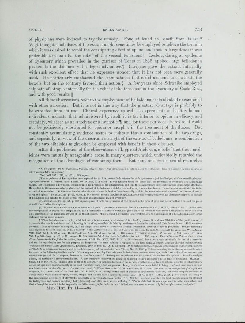 of physicians were induced to try the remedy. Fouquet found no benefit from its use.* Vogt thought small doses of the extract might sometimes be employed to relieve the tormina when it was desired to avoid the constipating effect of opium, and that in large doses it was preferable to opium for the relief of the vesical tenesmus.f Leclerc, during an epidemic of dysentery which prevailed in the garrison of Tours in 1856, applied large belladonna plasters to the abdomen with alleged advantage.^ Savignac gave the extract internally with such excellent effect that he expresses wonder that it has not been more generally used. He particularly emphasized the circumstance that it did not tend to constipate the bowels, but on the contrary favored their action.§ A few years since Schwalbe employed sulphate of atropia internally for the relief of the tenesmus in the dysentery of Costa Rica, and with good results.|| All these observations refer to the employment of belladonna or its alkaloid uncombined with other narcotics. But it is not in this way that the greatest advantage is probably to be expected from its use. Clinical experience as well as experiments on healthy human individuals indicate that, administered by itself, it is far inferior to opium in efficacy and certainty, whether as an anodyne or a hypnotic ;*j[ and for these purposes, therefore, it could not be judiciously substituted for opium or morphia in the treatment of the fluxes. But constantly accumulating evidence seems to indicate that a combination of the two drugs, and especially, in view of the uncertain strength of the extract of belladonna, a combination of the two alkaloids might often be employed with benefit in these diseases. After the publication of the observations of Lipp and Anderson, a belief that these med- icines were mutually antagonistic arose in many quarters, which undoubtedly retarded the recognition of the advantages of combining them. But numerous experimental researches * A. FOUQUET—De la Dysenterie, Vannes, 1852, p. 152: “J'ai experiments a petites doses la belladonne dans la dysenteric; mais je n’en ai retire aueun effet avantageux.” t VOGT—S. 187 u. 219, op. tit., p. 645, supra. } The experience of LECLEUC has been reported by A. AN8ALONI—De. la medication de la dysenterie aigue ipidemique, et d un procede tlierapcu- tique pour arreter le tenesme, Paris Thesis, No. 39, 1859, p. 18 et seq. It was founded upon the belief that the tenesmus of dysentery is of a neuralgic nature, that it exercises a prejudicial influence upon the progress of the inflammation, and that the solanacese are excellent remedies in neuralgic affections, lie applied to the abdomen a large plaster of the extract of belladonna, which he renewed every twenty-four hours. Sometimes he substituted for it the extract of stramonium. At the same time he administered calomel in broken doses internally, and in the more advanced stages of the disease nitrate of silver and opium. I) AUUALLIEU—p. 773, op. tit., p. 603, supra—reports that, imitating LECLEUC, he habitually employed au ointment composed of extract of belladonna and lard for the relief of the tenesmus and abdominal pain of dysentery. § Savignac—p. 380, op. tit., p. 620, supra—gave 10 to 20 centigrammes of the extract in the form of pills, and declared that it calmed the pains as well if not better than opium. || C. SCHWALBE—Klima und Krankheiten dcr Rcpublik Costarica, Deutsches Archiv fur Klinische Med., Bd. XV, 1674-5, S. 171. He dissolved one centigramme of sulphate of atropia in 180 cubio centimetres of distilled water, and gave, when the tenesmus was severe, a teaspoonful every half-hour until dilatation of the pupil and dryness of the throat ensued. This method, he remarks, is far preferable to the application of a belladonna plaster to the abdomen for the same purpose. U When belladonna or atropia, in full but not poisonous doses, is administered to a healthy person, it produces dilatation of the pupil, a sense of dryness in the mouth and throat and of burning in the skin; considerable debility, restlessness, headache and mental disturbance follow. Hallucinations are usual; often the patient is sleepless, or, if he sleeps, is disturbed with delirious dreams ; sometimes, however, stupor is produced. See, for testimony with regard to these phenomena, C. D. SciIltOFF—XJeber Belladonna, Atropin und Daturin, Zeitschr. der k. k. Gesellscliaft der Aerzte zu Wien, Jalirg. VIII, 1852, Bd. I, S. 215 et seq.: HARLEY—Chap. 5, p. 238 et seq., op. tit., p. 746, supra,- H. NOTHNAGEL—S. 57, op. tit., p. 746, supra; Stir.I.f— Vol. I, p. 900 et seq., op. tit., p. 711, supra; R. BUCHHEIM—Lehrb. der Arzneimittellehre, loc. tit., p. 752, supra. FnOXMULLER— Weitere XJnters. iiber die sclilafmacliende Kraft der Narcotica, Deutsche Klinik, Bd. XVII, 1865, S. 381 u. 382—declared that atropia was unsuitable for use as a narcotic, and that he regarded its use for this purpose as dangerous; the same opinion is repeated in his later work, Klinische Studien iiber die sclilafmachende 1 Virkunn der narkotischen Arzneimittel, Erlangen, 1869, S. 88 u. 89. A. I. MEURIOT—De la methode physiologique cn thlrapeulique et de scs applications a I'etude de la belladonna, (a work rich in the bibliography of the subject,) Paris Thesis, No. 68, 1868, p. 110—summed up the testimony accessible when he wrote in the following forcible words: “On a longtemps employe, en medicine, la belladonne commc narcotique, mais il est aujourd’hui reconnu que cette plante produit de la stupeur, du coma et non du sommeil.” Subsequent experience has only served to confirm this opinion. As to its anodyne effects, the testimony is more contradictory. A vast number of observations might be collected to show its efficacy in the relief of neuralgia. HARLEY— Chap. VI, p. 268, op. tit.—indeed, goes so far as to declare, “ In painful affections of the nerves, whether arising from functional disorder or inflammatory action, atropia used subcutaneously is the most valuable remedy that we possess. In my hands it has never failed to bring relief, and in all cases but one has finally removed the affection.” On the other hand, S. Weir Mitchell, W. W. Keen and G. U. Morehouse— On the antagonism of atropia and morphia, &c., Amer. Jour, of the Med. Sci., Vol. L, 1865, p. 75—testify, on the basis of numerous hypodermic injections, that while morphia thus used is of the utmost value as an anodyne, “ conia, atropia and daturia have no power to lessen pain.” H. C. WOOD—p. 249, op. cit., p. 675, supra—referring to the great clinical experience of MITCHELL, especially in nervous affections, writes: “Dr. Mitchell has had probably the best opportunities ever afforded for testing this, and he says decidedly that it [atropia] is of little use in severe suffering.” WOOD adds that his own experience is to the same effect, and that although he admits it to be frequently useful in neuralgia, he believes that “belladonna is almost immeasurably below opium as an analgesic.” Med. Hist. Pt. II 95