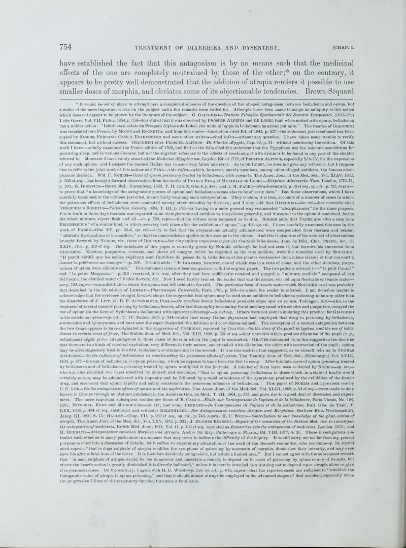 have established the fact that this antagonism is by no means such that the medicinal effects of the one are completely neutralized by those of the other;* on the contrary, it appears to be pretty well demonstrated that the addition of atropia renders it possible to use smaller doses of morphia, and obviates some of its objectionable tendencies. Brown-Sequard * It would be out of place to attempt here a complete discussion of the question of the alleged antagonism between belladonna and opium, but a notice of the more important works on the subject and a few remarks seem called for. Attempts have been made to assign an antiquity to this notion which does not appear to be proven by the literature of the subject. G. GIACOMINI—Trattato Filosofico-Sperimentale dei Soccorsi Terapeutici, (1833-38;) I cite Opere, Vol. VII, Padua, 1854, p. 356—has stated that it was observed by Prosper Alpinus and DE Lobel that, when united with opium, belladonna has a milder action : “ Infatti erasi notato da Prospero Alpino e da Lobel, che unita all’oppio la belladonna ha azione pid mite.” The treatise of GIACOMINI was translated into French by MOJON and Rognetta, and from this source—translation cited Ed. of 1842, p. 537—the statement just mentioned has been copied by NORRIS, FERRAND, CaMUS, Erlenmeyer and some other writers—cited infra—without any question. I have taken some trouble to verify this statement, but without success. GIACOMINI cites PROSPER Alpinus—De Plantis AEgypti, Cap. 42, p. 51—without mentioning the edition. Of this work I have carefully examined the Venice edition of 1592, and find on the folio cited the statement that the Egyptians use the solanum somnifcrum for procuring sleep, and in various diseases, but not the slightest reference to the effects of combining it with opium is to be found in any part of the chapter referred to. Moreover I have vainly searched the Medicina JEgyptiorum, Leyden Ed. of 1719, of PROSPER Alpinus, especially Lib. IV, for the expression of any such opinion, and I suspect the learned Italian has in some way fallen into error. As to DE LOBEL, he does not give any reference, but I suppose him to refer to the joint work of this author and Pena—vide infra—which, however, merely mentions, among other alleged antidotes, the famous alexi- pharmic theriaca. WM. F. NORRIS—Cases of opium poisoning treated by belladonna. with remarks, The Amer. Jour, of the Med. Sei., Vol. XLIV, 1862, p. 395 et seq.—has brought forward observations from the works of PETRUS Pena et Matthias DE LOBEL—Stirpium Adversaria Nova, London, 1570-71, p. 103; G. HORSTIUS—Opera Med., Nuremberg, 1660, T. II, Lib. X, Obs. 4, p. 488; and J. M. Faber—Strychnomania, p. 18 et seq., op. cit., p. 752, supra— to prove that “ a knowledge of the antagonistic powers of opium and belladonna seems also to be of early date.” But these observations, which I have carefully examined in the editions just cited, do not fairly bear any such interpretation. They contain, it is true, accounts of a number of cases in which the poisonous effects of belladonna were combated among other remedies by theriaca; and I may add that GIACOMINI—loc. cit.—has correctly cited THEOPHILUS Boxetus—Polyalthes, Geneva, 1694, T. Ill, p. 575—as having in a more general way commended “alexipharmics” for the same purpose. For in truth in those days theriaca was regarded as an alexiphannic and antidote to the poisons generally, and it was not to the opium it contained, but to the whole mixture, vipers’ flesh and all—see p. 730, supra—that its virtues were supposed to be due. NORRIS adds that FABER also cites a case from BROTBEQUIUS ‘‘of a similar kind, in which recovery took place after the exhibition of opium”—p. 430, op. cit. I have carefully examined this case in the work of Faber—Obs. XV, pp. 25-6, op. cit.—only to fiud that the preparations actually administered were compounded from theriaca and bezoar, ‘‘ adhibitis theriacalibus et bezuardicis,” so that the same criticism applies to this case as to the others. And this is also true of the next set of observations brought forward by NORRIS, viz., those of BOUCHER—Sur cinq enfans empoisonnes par des fruits de bella-donna, Jour, de Med., Chir., Pharm., &c., T. XXIV, 1766, p. 310 et seq. The substance of this paper is correctly given by NORRIS, although he had not seen it, but borrows his statement from GIACOMINI. Emetics, purgatives, enemata, and above all vinegar, which he regarded as the true antidote, were the remedies used by BOUCHER: “II paroit verififi que les acides v§getaux sont l’antidote du poison de la bella donna et des plantes ven6neuses de la meme classe; et tout concourt d donner la preference au vinaigre”—p. 328. Norris adds: “In two cases, however, one of which was in a state of coma, and the other delirious, prepa- rations of opium were administered.” This statement does not bear comparison with the original paper. The two patients referred to—“ le petit Courat” and “la petite Margousia”—p. 316—received, it is true, after they had been sufficiently vomited and purged, a “mixture cordiale” composed of cau theriacale, the distilled water of linden flowers, &c. Now I need hardly remind the reader that eau theriacale, our old aqua thericalis or treacle water— see p. 729, supra—was a distillate in which the opium was left behind in the still. The particular form of treacle water which BOUCHER used was probably that described in the 5th edition of Lemery—Pharmacopee Universelle, Paris, 1761, p. 593—to which the reader is referred. I am therefore unable to acknowledge that the evidence brought forward shows the suggestion that opium may be used as an antidote in belladonna poisoning to be any older than the dissertation of J. LlPP, (J. H. F. AUTENRIETH, Braes.)—De veneficio baccis belladonnx producto atque opii in eo usu, Tubingen, 1810—who, in the treatment of several cases of poisoning by belladonna berries, after first thoroughly evacuating the alimentary canal with emetics and purgatives, essayed the use of opium (in the form of Sydenham’s laudanum) with apparent advantage—p. 4 etseq. Others were not slow in imitating this practice, for GIACOMINI in his article on opium—op. cit., T. IV, Padua, 1853, p. 344—states that many Italian physicians had employed that drug in poisoning by belladonna, stramonium and hyoscyamus, and have seen the sopor dissipated, the delirium and convulsions calmed. The conception of a mutual antagonism between the two drugs appears to have originated in the suggestion of CORRIGAN, reported by Graves—On the state of the pupil in typhus, and the use of bella- donna in certain cases offerer, The Dublin Jour, of Med. Sci., Vol. XIII, 1838, p. 351 et seq.—that narcotics which produce dilatation of the pupil (e. g., belladonna) might prove advantageous in those cases of fever in which the pupil is contracted. Graves elaborated from this suggestion the doctrine that there are two kinds of cerebral excitation, very different in their nature, one attended with dilatation, the other with contraction of the pupil; opium may be advantageously used in the first, belladonna or stramonium in the second. It was this doctrine that suggested, as he himself tells us, to Thomas ANDERSON—On the influence of belladonna in counteracting the poisonous effects of opium, The Monthly Jour, of Med. Sci., (Edinburgh,) Vol. XVII I, 1854, p. 377—the use of belladonna in opium poisoning, which he appears to have been the first to essay. After this date cases of opium poisoning treated by belladonna and of belladonna poisoning treated by opium multiplied in the journals. A number of them have been collected by NORRIS—op. cit.— who has also recorded two cases observed by himself, and concludes, “that in opium poisoning, belladonna in doses which in a state of health would certainly poison, may be administered with impunity and be followed by a rapid subsidence of the symptoms produced by the exhibition of the former drug, and vice versa that opium rapidly and safely counteracts the poisonous influence of belladonna.” This paper of NORRIS and a previous one by C. C. LEE—On the antagonistic effects of opium and the mydriatics, The Amer. Jour, of the Med. Sci., Vol. XLIII, 1862, p.54 et seq.—were made widely known in Europe through an abstract published in the Archives G6n. de Med., 'I'. Ill, 1864, p. 575, and gave rise to a good deal of discussion and experi- ment. The more important subsequent studies are those of E. Camus—Etude sur Vantagonisme de Vopium et de la belladonne, Paris Thesis, No. 124, 1865; Mitchell, Keen and Morehouse—op. cit, last note; Ferrand—De Vantagonisme de Vopium et de la belladonne, Bull. Gen. de Th6r., T. LXX, 1866, p. 494 et seq., (historical and critical;) Erlenmeyer—Der Antagonismus zwischen Atropin und Morphium, Berliner Klin. Wochenscbrift, Jahrg. Ill, 1866, S. 13; Harley—Chap. VII, p. 269 et seq., op. cit., p. 746, supra; H. C. WOOD—Contribution to our knowledge of the phys. action of atropia. The Amer. Jour, of the Med. Sci., Vol. LXV, 1873, p. 332; J. HUGHES BENNETT—Report of the committee of the British Med. viss. to investigate the antagonism of medicines, British Med. Jour., 1874, Vol. II, p. 43G et seq., reprinted as Researches into the antagonism of medicines, London, 1875; and II. IlEUBACH—Antagonismus zwischen Morphin und Atropin, Archiv ftir Exp. Pathologie u. Pharra., Bd. VIII, 1877, S. 31. These investigations con- tradict each other as to many particulars in a manner that may seem to indicate the difficulty of the inquiry. It would carry me too far from my present purpose to enter into a discussion of details; let it suffice to express my admiration of the work of the Bennett committee, who conclude—p. 54, reprint cited supra—“ that in dogs sulphate of atropia modifies the symptoms of poisoning by meconate of morphia, diminishes their intensity, and may even save life after a fatal dose of the latter. It is therefore decidedly antagonistic, but within a limited area.” But I cannot agree with the subsequent remark that “ in man, sulphate of atropia would be too dangerous and uncertain a remedy to depend on in cases of poisoning by opium or any of its salts, but where the heart’s action is greatly diminished it is directly indicated, ’ unless it is merely intended as a warning not to depend upon atropia alone or give it in poisonous doses. On the contrary, I agree with H. C. WOOD—p. 250, op. cit., p. 675, supra—that the reported cases are sufficient to “establish the therapeutic value of atropia in opium poisoning,” and that it should almost always be emplo}'ed in the advanced stages of that accident, especially when the progressive failure of the respiratory function threatens a fatal issue.