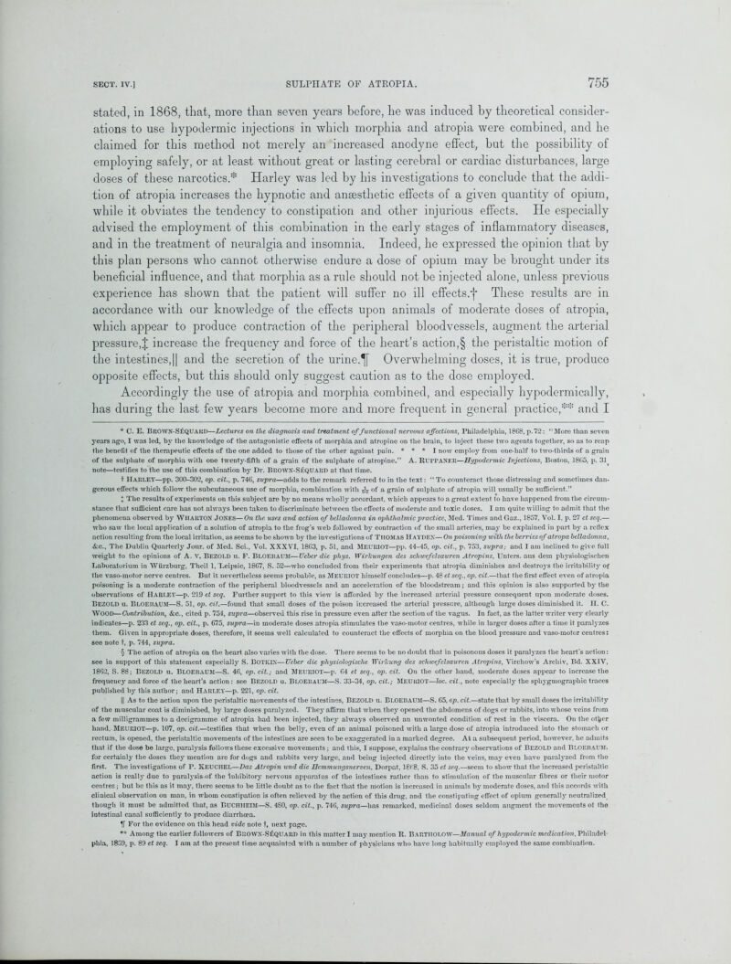 stated, in 1868, that, more than seven years before, he was induced by theoretical consider- ations to use hypodermic injections in which morphia and atropia were combined, and he claimed for this method not merely an increased anodyne effect, but the possibility of employing safely, or at least without great or lasting cerebral or cardiac disturbances, large doses of these narcotics.* Harley was led by his investigations to conclude that the addi- tion of atropia increases the hypnotic and anaesthetic effects of a given quantity of opium, while it obviates the tendency to constipation and other injurious effects. He especially advised the employment of this combination in the early stages of inflammatory diseases, and in the treatment of neuralgia and insomnia. Indeed, he expressed the opinion that by this plan persons who cannot otherwise endure a dose of opium may be brought under its beneficial influence, and that morphia as a rule should not be injected alone, unless previous experience has shown that the patient will suffer no ill effects.'}* * § These results are in accordance with our knowledge of the effects upon animals of moderate doses of atropia, which appear to produce contraction of the peripheral bloodvessels, augment the arterial pressure,J increase the frequency and force of the heart’s action,§ the peristaltic motion of the intestines,11 and the secretion of the urine.^f Overwhelming doses, it is true, produco opposite effects, but this should only suggest caution as to the dose employed. Accordingly the use of atropia and morphia combined, and especially hypodermically, has during the last few years become more and more frequent in general practice,** and I * C. E. BR0WN-S£quakd—Lectures on the diagnosis and treatment of functional nervous affections, Philadelphia, 1868, p.72: “More than seven years ago, I was led, by the knowledge of the antagonistic effects of morphia and atropine on the brain, to inject these two agents together, so as to reap the benefit of the therapeutic effects of the one added to those of the other against pain. * * * I now employ from one-half to two-thirds of a grain of the sulphate of morphia with one twenty-fifth of a grain of the sulphate of atropine.” A. RurPANElt—Hypodermic Injections, Boston, 1865, p. 31 note—testifies to the use of this combination by Dr. BRO\VX-S£QUARD at that time. t HARLEY—pp. 300-302, op. cit., p. 746, supra—adds to the remark referred to in the text: “ To counteract those distressing and sometimes dan- gerous effects which follow the subcutaneous use of morphia, combination with fa of a grain of sulphate of atropia will usually be sufficient.” J The results of experiments on this subject are by no means wholly accordant, which appears to a great extent to have happened from the circum- stance that sufficient care has not always been taken to discriminate between the effects of moderate and toxic doses. I am quite willing to admit that the phenomena observed by Wharton Jones—On the. uses and action of belladonna in ophthalmic practice, Med. Times and Gaz., 1857, Vol. I, p. 27 ct seq.— who saw the local application of a solution of atropia to the frog’s web followed by contraction of the small arteries, may be explained in part by a reflex action resulting from the local irritation, as seems to be shown by the investigations of Thomas Hayden—On poisoning with the berries of atropa belladonna, &c., The Dublin Quarterly Jour, of Med. Sci., Vol. XXXVI, 1863, p. 51, and Meuriot—pp. 44-45, op. cit., p. 753, supra; and I am inclined to give full weight to the opinions of A. V. BEZOLD u. F. Bloebaum—TJeber die phys. Wirlcungen des schwefclsauren Atropins, Unters. aus dem physiologischen Laboratorium in Wurzburg, Theil 1, Leipsic, 1867, S. 52—who concluded from their experiments that atropia diminishes and destroys the irritability of the vaso-motor nerve centres. But it nevertheless seems probable, as MEURIOT himself concludes—p. 48 et seq., op. cit.—that the first effect even of atropia poisoning is a moderate contraction of the peripheral bloodvessels and an acceleration of the bloodstream; and this opinion is also supported by the observations of HARLEY—p. 219 et seq. Further support to this view is afforded by the increased arterial pressure consequent upon moderate doses. BEZOLD u. Bloebaum—S. 51, op. cit.—found that small doses of the poison increased the arterial pressure, although large doses diminished it. II. C. WOOD—Contribution, &c., cited p. 754, supra—observed this rise in pressure even after the section of the vagus. In fact, as the latter writer very clearly indicates—p. 233 et seq., op. cit., p. 675, supra—in moderate doses atropia stimulates the vaso-motor centres, while in larger doses after a time it paralyzes them. Given in appropriate doses, therefore, it seems well calculated to counteract the effects of morphia on the blood pressure and vaso-motor centres: see note t, p. 744, supra. § The action of atropia on the heart also varies with the dose. There seems to be no doubt that in poisonous doses it paralyzes the heart’s action: see in support of this statement especially S. BOTKIN—Ueber die physiologische TYirlcung des schwefclsauren Atropins, Virchow’s Archiv, Bd. XXIV, 1862, S. 88; Bezold u. Bloebaum—S. 46, op. cit.; and Meuriot—p. 64 et seq., op. cit. On the other hand, moderate doses appear to increase the frequency and force of the heart’s action: see Bezold u. Bloebaum—S. 33-34, op. cit.; Meuriot—loc. cit., note especially the sphygmograpliic traces published by this author; and HARLEY—p. 221, op. cit. || As to the action upon the peristaltic movements of the intestines, BEZOLD u. BLOEBAUM—S. 65, op. cit.—state that by small doses the irritability of the muscular coat is diminished, by large doses paralj-zed. They affirm that when they opened the abdomens of dogs or rabbits, into whose veins from a few milligrammes to a decigramme of atropia had been injected, they always observed an unwonted condition of rest in the viscera. On the ot^er hand, Meuriot—p. 107, op. cit.—testifies that when the belly, even of an animal poisoned with a large dose of atropia introduced into the stomach or rectum, is opened, the peristaltic movements of the intestines are seen to be exaggerated in a marked degree. At a subsequent period, however, he admits that if the dose be large, paralysis follows these excessive movements ; and this, I suppose, explains the contrary observations of BEZOLD and Bloebaum, for certainly the doses they mention are for dogs and rabbits very large, and being injected directly into the veins, may even have paratyzed from the first. The investigations of P. XEUCIIEL—Das Atropin und die Hcmmungsuerven, Dorpat, 1868, S. 35 et seq.—seem to show that the increased peristaltic action is really due to paralysis of the inhibitory nervous apparatus of the intestines rather than to stimulation of the muscular fibres or their motor centres; but be this as it may, there seems to be little doubt as to the fact that the motion is increased in animals by moderate doses, and this accords with clinical observation on man, in whom constipation is often relieved by the action of this drug, and the constipating effect of opium generally neutralized though it must be admitted that, as BUCHIIEIM—S. 480, op. cit., p. 746, supra—has remarked, medicinal doses seldom augment the movements of the intestinal canal sufficiently to produce diarrhoea. If For the evidence on this head vide note t, next page. ** Among the earlier followers of BltOWX-S£QUARD in this matter I may mention R. BARTIIOLOW—Manual of hypodermic medication, Philadel- phia, 1839, p. 89 et seq. I am at the present time acquainted with a number of physicians who have long habitually employed the same combination.