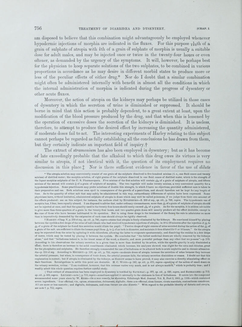 am disposed to believe that tliis combination might advantageously be employed whenever hypodermic injections of morphia are indicated in the fluxes. For this purpose youth of a grain of sulphate of atropia with 1th of a grain of sulphate of morphia is usually a suitable dose for adult males, and may be injected once or twice in the twenty-four hours or even oftener, as demanded by the urgency of the symptoms. It will, however, be perhaps best for the physician to keep separate solutions of the two sulphates, to be combined in various proportions in accordance as he may desire in different morbid states to produce more or less of the peculiar effects of either drug.* Nor do I doubt that a similar combination might often be administered internally with benefit in almost all the conditions in which the internal administration of morphia is indicated during the progress of dysentery or other acute fluxes. Moreover, the action of atropia on the kidneys may perhaps be utilized in those cases of dysentery in which the secretion of urine is diminished or suppressed. It should be borne in mind that this action is probably dependent, to a great extent at least, upon the modification of the blood pressure produced by the drug, and that when this is lessened by the operation of excessive doses the secretion of the kidneys is diminished. It is useless, therefore, to attempt to produce the desired effect by increasing the quantity administered, if moderate doses fail to act. The interesting experiments of Harley relating to this subject cannot perhaps be regarded as fully establishing all the conclusions he has drawn from them, but they certainly indicate an important field of inquiry.f The extract of stramonium has also been employed in dysentery; but as it has become of late exceedingly probable that the alkaloid to which this drug owes its virtues is very similar to atropia, if not identical with it, the question of its employment requires no discussion in this place.J Nor is there sufficient evidence in favor of the use of dilute * The atropia solution may conveniently consist of one grain of the sulphate dissolved in five hundred minims (ik e., one fluid ounce and twenty minims) of distilled water; the morphia solution, of eight grains of the sulphate dissolved in one fluid ounce of distilled water, which is the strength of the liquor morphias sulphatis of the U. S. Pharmacopoeia. Five minims of the first solution will contain of a grain of sulphate of atropia, and fifteen minims of the second will contain £ of a grain of sulphate of morphia. The two together will make twenty minims, a very convenient quantity for a hypodermic injection. Some practitioners may prefer solutions of double this strength, to which I have no objections, provided sufficient care is taken in their preparation and use. Both solutions soon spoil ir» consequence of the growth of a peniciliurn, and should therefore not be kept for any length of time. As to the quantity of either salt that may safely be administered in this way, extraordinary differences of opinion have been expressed. Some physicians have, without hesitation, administered sulphate of atropia in doses which may well be called poisonous, if we judge from their own account of the effects produced : see on this subject, for instance, the authors cited by Eulenburg—S. 209 et seq., op. cit., p. 748, supra. The hypodermic use of morphia has, 1 fear, been equally abused. I am disposed to advise that, under ordinary circumstances, more than & of a grain of sulphate of atropia should not be injected at once, and that the quantity used in the twenty-four hours should rarely exceed of a grain. As for the morphia, it is seldom advisable to give more than three-quarters of a grain in the twenty-four hours, and two quarter-grain doses will usually produce all the effect desirable, except in the case of those who have become habituated to its operation. But in using these drugs in the treatment of the fluxes the rule to administer no mere than is imperatively demanded by the exigencies of each case should always be rigidly observed. t Harley—Chap. V, p. 209 et seq., op. cit., p. 740, supra—states that .atropia is freely eliminated by the kidneys. He convinced himself by placing between the eyelids a few drops of the urine of individuals who had received hjrpodermic injections of atropia; in 18 to 20 minutes after the injection of to of a grain of the sulphate he found this secretion would dilate the pupil: “ Twelve drops of eight ounces of urine secreted during the action of the 3lg of a grain of the salt, are sufficient to dilate the human pupil from -fo to $ of an inch in diameter, and maintain it thus dilated for 8 or 10 hours.” Or the atropia may be separated from the urine by agitating it with chloroform, allowing the latter to evaporate spontaneously, and dissolving the residue in a few drops of water, which may be tested by placing it between the eyelids. He concludes that “the fullest medicinal doses are wholly removed by the kidneys alone,” and that “belladonna indeed is. in the truest sense of the word, a diuretic, and more powerful perhaps than any other that we possess”—p. 213. According to his observations the urinary secretion in a given time is more than doubled by its action, while the specific gravity is only diminished a tmrd; there is therefore an increase in the solid constituents eliminated, which increase, his analyses showed, was slight for the urea and chlorine, great for the phosphates and sulphates. He therefore strongly commended the use of belladonna or its alkaloid both in acute nephritis and in chronic albuminu- ria—p. 253 ct seq. According to Meuriot—p. 120, op. cit., p. 753, supra—moderate doses of atropia increase the secretion of urine because they increase the arterial pressure; but when, in consequence of toxic doses, the arterial pressure falls, the urinary secretion diminishes or ceases. I doubt not that this explanation is correct; but if atropia is eliminated by the kidneys, as HARLEY seems to have proved, it may also exercise a directly stimulating effect on their functions. Investigations to settle this point are desirable. H. C. WOOD—p. 242, op. cit., p. 675, supra—speaking of the action of small doses on the urinary secretion, writes: “I am confident, however, that this increase varies very much, and is not always marked,” which is probably true ; and I readily admit this whole question requires further careful study. J That extract of stramonium has been employed in dysentery is testified by SAVIGNAC—p. 377, op. cit., p. G20, supra, and Barrallier—p. 713, op. cit., p. 603, supra. LECLERC—note \, p. 753, supra—sometimes applied it externally to the abdomen inTieu of belladonna. It enters into the compound recommended some years since by W. KERR—On a new remedy for dysentery, Edinburgh Med. Journal, Vol. X, Part 2, 1865, p. 1106—which contained seven ingredients, “four officinal, viz., opium, stramonium, dulcamara, digitalis; three Eon-officinal, sium lineare, cicuta maculata, conioselinum canadensc. All are more or less narcotic; and digitalis, dulcamara, and sium lineare are also diuretic.” With regard to the probable identity of daturia and atropia, see note t, p. 752, supra.
