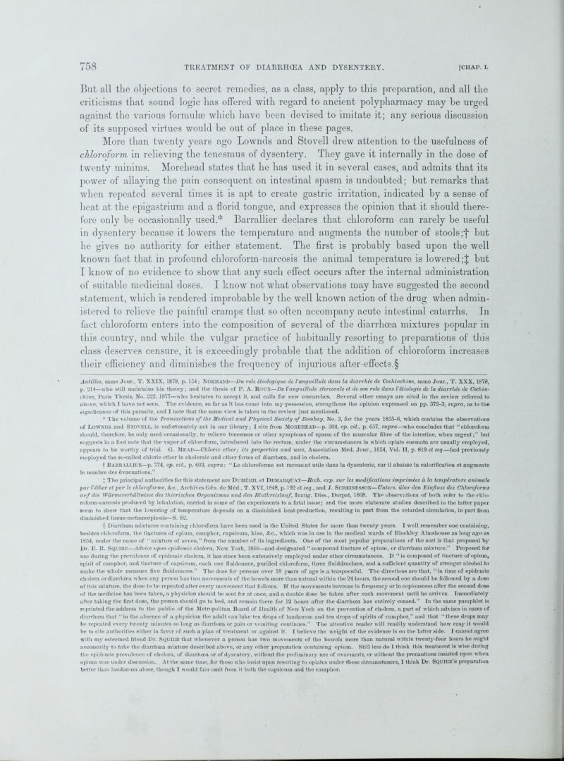 But all the objections to secret remedies, as a class, apply to this preparation, and all the criticisms that sound logic has offered with regard to ancient polypharmacy may be urged against the various formulae which have been devised to imitate it; any serious discussion of its supposed virtues would be out of place in these pages. More than twenty years ago Lownds and Stovell drew attention to the usefulness of chloroform in relieving the tenesmus of dysentery. They gave it internally in the dose of twenty minims. Morehead states that he has used it in several cases, and admits that its power of allaying the pain consequent on intestinal spasm is undoubted; but remarks that when repeated several times it is apt to create gastric irritation, indicated by a sense of heat at the epigastrium and a florid tongue, and expresses the opinion that it should there- fore only be occasionally used.* * Barrallier declares that chloroform can rarely be useful in dysentery because it lowers the temperature and augments the number of stools;*}* but he gives no authority for either statement. The first is probably based upon the well known fact that in profound chloroform-narcosis the animal temperature is lowered;! but I know of no evidence to show that any such effect occurs after the internal administration of suitable medicinal doses. I know not what observations may have suggested the second statement, which is rendered improbable by the well known action of the drug when admin- istered to relieve the painful cramps that so often accompany acute intestinal catarrhs. In fact chloroform enters into the composition of several of the diarrhoea mixtures popular in this country, and while the vulgar practice of habitually resorting to preparations of this class deserves censure, it is exceedingly probable that the addition of chloroform increases their efficiency and diminishes the frequency of injurious after-effects.§ Antilles, same Jour., T. XXIX, 1878, p. 154 ; NORMAND—Du role ctiologique de Vanguillule dans la diarrhee de Cochinchine, same Jour., T. XXX, 1878, p. 214—who still maintains liis theory; and the thesis of I*. A. Roux—De Vanguillule stercorale et de son role dans Vetiologie de la diarrhee de Cochin- chine, Paris Thesis, No. 222, 1877—who hesitates to accept it, and calls for new researches. Several other essays are cited in the review referred to above, which I have not seen. The evidence, so far as it has come into my possession, strengthens the opinion expressed on pp. 372-3, supra, as to the significance of this parasite, and I note that the same view is taken in the review just mentioned. * The volume of the Transactions of the Medical and Physical Society of Bombay, No. 3, for the years 1855-6, which contains the observations of Lownds and Stovell, is unfortunately not in our library; I cite from MOREHEAD—p. 304, op. cit., p. 657, supra—who concludes that “chloroform should, therefore, be only used occasionally, to relieve tenesmus or other symptoms of spasm of the muscular fibre of the intestine, when urgent;’’ but suggests in a foot note that the vapor of chloroform, introduced into the rectum, under the circumstances in which opiate enemata are usually employed, appears to be w’orthy of trial. G. Mead—Chloric ether; its properties and uses, Association Med. Jour., 1854, Vol. II, p. 819 et seq.—had previously employed the so-called chloric ether in choleraic and other forms of diarrhoea, and in cholera. t BARRALLIER—p. 774, op. cit., p. 603, supra: “Lc chloroforme est rarement utile dans la dysenterie, car il abaisse la calorification et augmento le nombre des Evacuations.” I The principal authorities for this statement are DUMfchlL et Demarquay—Rech. exp. sur les modifications imprimies d la temperature animate par Vethcr et par lc chloroforme, &c., Archives G6n. de MEd., T. XVI, 1848, p. 192 et seq., and J. SCHEINESSON—Unters. uber den Einfuss des Chloroforms avf die Wurmcverhultnisse des thierischen Organismus und den Blutkreislauf, Inaug. Diss., Dorpat, 1868. The observations of both refer to the chlo- roform-narcosis produced by inhalation, carried in some of the experiments to a fatal issue; and the more elaborate studies described in the latter paper seem to show that the lowering of temperature depends on a diminished heat-production, resulting in part from the retarded circulation, in part from diminished tissue-metamorphosis—S. 82. $ Diarrhoea mixtures containing chloroform have been used in the United States for more than twenty years. I well remember one containing, besides chloroform, the tinctures of opium, camphor, capsicum, kino, &c., which was in use in the medical wards of Blockley Almshouse as long ago as 1854, under the name of “ mixture of seven,” from the number of its ingredients. One of the most popular preparations of the sort is that proposed by Dr. E. R. Squiur—Advice upon epidemic cholera, New York, 1866—and designated “compound tincture of opium, or diarrhoea mixture.” Proposed for use during the prevalence of epidemic cholera, it has since been extensively employed under other circumstances. It “is composed of tincture of opium, spirit of camphor, and tincture of capsicum, each one fluidounce, purified chloroform, three fluiddrachms, and a sufficient quantity of stronger alcohol to make the whole measure five fluidounces.” The dose for persons over 18 years of age is a teaspoonful. The directions are that, “in time of epidemic cholera or diarrhoea w’hcn any person has two movements of the bowels more than natural within the 24 hours, the second one should be followed by a dose of this mixture, the dose to be repeated after every movement that follows. If the movements increase in frequency' or in copiousness after the second dose of the medicine has been taken, a physician should be sent for at once, and a double dose be taken after each movement until he arrives. Immediately after taking the first dose, the person should go to bed, and remain there for 12 hours after the diarrhoea has entirely ceased.” In the same pamphlet is reprinted the address to the public of the Metropolitan Board of Health of New York on the prevention of cholera, a part of which advises in cases of diarrhoea that “in the absence of a physician the adult can take ten drops of laudanum and ten drops of spirits of camphor,” and that “these drops may be repeated every' twenty minutes so long as diarrhoea or pain or vomiting continues.” The attentive reader will readily understand how easy' it would be to cite authorities either in favor of such a plan of treatment or against it. I believe the weight of the evidence is on the latter side. I cannot agree with my esteemed friend Dr. SQUIBB that whenever a person has two movements of the bowels more than natural within twenty’-four hours he ought necessarily to take the diarrhoea mixture described above, or any other preparation containing opium. Still less do 1 think this treatment is wise during the epidemic prevalence of cholera, of diarrhoea or of dy'senterv, without the preliminary use of cvacuants, or without the precautions insisted upon when opium was under discussion. At the same time, for those who insist upon resorting to opiates under these circumstances, I think Dr. SQUIBB’s preparation better than laudanum alone, though I would fain omit from it both the capsicum and the camphor.