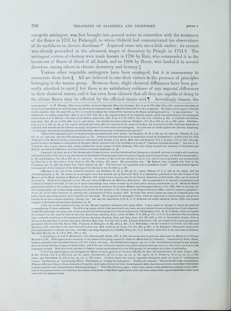 energetic astringent, was first brought into general notice in connection with the treatment of the fluxes in 1757 by Fothergill, to whom Oldfield had communicated his observations of its usefulness in chronic diarrhoeas.* * * * § Logwood came into use a little earlier; its extract was already prescribed in the advanced stages of dysentery by Pringle in 1751.f The astringent virtues of rhatany were made known in 1796 by Ruiz, who commended it in the 'treatment of fluxes of blood of all kinds, and in 1806 by Reece, who lauded it in several disorders, among others in chronic dysentery and lientery.J Various other vegetable astringents have been employed, but it is unnecessary to enumerate them here.§ All are believed to owe their virtues to the presence of principles belonging to the tannin group. Between these, slight chemical differences have been gen- erally admitted to exist,|| but there is no satisfactory evidence of any material differences in their chemical nature, and it has even been claimed that all they are capable of doing in the alvine fluxes may be effected by the officinal tannic acid.^[ Accordingly tannin, the terrae exotic#.” G. W. WEDEL—Usus novus catechu, seu terra Japonicse, Misc. Cur. German., Dec. I, an. 2,1671, Obs. 128, p. 209—mentions that when he wrote it was regarded as an earth by some, by others as an expressed juice, while others believed it to be a compound. He added a short paper—Tinctura catechu styptica, Obs. 130, same Vol., p. 211—in which he praises the virtues of the tincture in the fluxes, including dysentery, “in ipsa dysenteria.” L. ScillJfECK—De catechu, same Jour., Dec. I, an. 8, 1G77, Obs. 54, p. 88—argued in favor of its vegetable nature, which was established b}r the subsequent observations of J. O. IlELBIG—De rebus variis Indicis, same Jour., Dec. I, an. 9 et 10, 1C78-9, Obs. 194, § 26, Caatchu, p. 463; A. Cleyer—De catechu, same Jour., Dec. II, an. 4, 1685, Obs. 3, p. 6 ; and others. See, besides the above citations, Pereira—Vol. II, p. 832, op. cit., p. 746, supra. Degner— Cap. 5, § 12, p. 2G9, op. cit., p. 625, supra—declared that when, after the removal of the cause of the flux, (by evacuants,) it still continued, simaruba or cascarilla bark and the succus catechu can supply the place of all other tonics and astringents. In a foot note he chiefly praises the last two, remarking, “in diarrhoeis, dysenteriis, similibusque alvinis fluxibus, cfficacissima sane et tutissima sunt remedia.” * Kino is the inspissated juice of thepterocarpus marsupium and other plants : see PEREIRA—T. II, p. 824, op. cit., last note; Still£—T. I, p. 237, op. cit., last note; and the Pliarmacographia, p. 170. Attention was first attracted to its medicinal virtues by FOTHERGILL—A letter from Dr. John Fothergill. to the Medical Society, concerning an astringent gum brought from Africa, Med. Obs. and Inquiries, Vol. I, London, 1757, p. 358—who sug- gested its use iu the fluxes in consequence of the good effects obtained with it by Oldfield in a case of “obstinate chronical diarrhoea.” See also C. A. SCHENCK—Diss. inaug. chemico-med., sistens gummi-kino usum ejusque virtutes, Marburg, 1784—who brings forward the testimony of Schaefer and EHELIX, as well as FOTHERGILL, as to its virtues in inveterate diarrhoeas—p. 30. t Logwood, the heart wood of the hsematoxylon Campechianum, wTas first introduced into Europe as a dyestuff, and was not employed in medicine until shortly before 1716, when it was introduced into the London Pharmacopoeia under the name of lignum tinetile Campecliense: see the Pliarmacographia, p. 186, and PEREIRA—Vol. II, p. 837, op. cit., last note. An extract of this wood was already in use in 1751, and its use in dysentery was recommended by PRINGLE ill the first edition of his work—p. 285, Ed. cited p. 693, supra. His prescription was: “I;l. Extract. Lign. Campecli. Siij. Solv. in Aq. Cinnamom. spir. 3j. add. Aq. fontan. 5vij. Tinct. Japonic. 5ij. M.” The dose was “two spoonfuls once in four or five hours.” The same formula figures in his account of the treatment of the third stage of the disease in the 7th edition, p. 281. * Rhatany is the root of the krameria triandra: see PEREIRA—T. II, p. 995, op. cit., supra; STILLft—T. I, p. 238, op. cit., supra; and the Pliarmacographia, p. 74. Its virtues as an astringent were first pointed out by IIIPOLITO Ruiz in a dissertation published in the first volume of the Memoirs of the Royal Academy of Medicine of Madrid, 1797, which I have not seen, but cite the French translation of BOURDOIS—Diss. sur la racine de la ratanhia. Traduite de Vespagnol. en Van J806, par ordre du Ministre des Relations Exterieures. He recommended it in excessive menstruation and in fluxes of blood of all kinds, as well as to arrest hemorrhage from recent wounds by its local action and as a mouthwash—p. 16. Richard Reece published an article on the medicinal virtues of this root and its extract in the London Medical and Chirurgical Review, Vol. XIII, 1806—1 cite from the Pliarmacographia, the volume being missing from the file of this journal in the Library of the Surgeon General’s Office—and in a separate pamphlet— Pract. obs. on the radix rhatanite, or, rhatany root, a production of Peru, London, 18C8. It seems that shortly before, the cargo of a Spanish prize was sold in the London drug market, and it thus fell into his hands. He recognized its astringent virtues, which lie employed in various diseases, and gives a formula for its use in chronic dysentery, lientery, <fcc. See also the dissertation of E. L. A. V. ECKARD—De radice ratanliise, Berlin, 1822—who praises it highly in diarrhoea and rheumatic dysentery—p. 24. § The list would embrace not only all the officinal vegetable astringents but many others. I have made no attempt to collect the scattered commendations of these substances. The following papers, which I find mentioned in my notes, are only referred to here as illustrations of their character: J ames Woodhouse—An inaug. diss. on the chemical and medical properties of the persimmon tree, Philadelphia, 1792; D. M. P. Reiss—Note sur Vemploi de Vextrait dy ai relle myrtille dans la diarrhee, [vaccinium myrtillus, Linn.,J Jour, de Med., T. I, 1843, p. 115; J. C. C. BLACKBURN—The strawberry leaf, a valuable auxiliary in the treatment of chronic dysentery, Southern Med. and Surg. Jour., Vol. Ill, 1847, p. G57; C. HANDFIELD Jones—Note on the use of Ashantee bark in chronic dysentery, The Brit. Med. Jour., Vol. I for 1871, p. 588; LEVRAT-PERROTON—Obs. sur Vemploi de la renoufa [polj'gonum aviculare] dans la diarrhde, Revue Med. Fran^aise et £trang6re, T. Ill, 1815, p. 421; J. C. WHITE HILL—On the treatment of chronic diarrhoea and dysentery, with a decoction of the inner bark of the pine tree, Med. Archives, St. Louis, Vol. VI, 1871, p. 327; A. D. BlNKERD—Therapeutic value of the fresh pecan [nuts] in subacute diarrhoea, The Med. and Surg. Reporter, Vol. XXXII, 1875, p. 58; S. C. PARSONS—Cota bark in the diarrhoea of children, The Med. Record, (N. Y.,) Vol. XIV, 1878, p. 288. || According to A. and T. HUSEMANN—Die PJlanzenstoffe, Berlin, 1871, S. 996—the tannic acid of galls was discovered by DEYEUX in 1793 and SEGUIN in 1795. With regard to the chemistry of the bodies of this group, consult L. Gmelix—Hand-Book of Chemistry. Translated by Henry Watts, London, printed for the Cavendish Society, Vol. XV, 1862, p. 449 ctseq. The IIUSEMANNS suggest—op. cit., S. 520—that further investigation ma}’ perhaps show the actual identity of many of these bodies: and if the new views with regard to the nature of tannic acid (see note ||, p. 768, infra) are coirect, this is probable enough. Both their work and that of GMELIN contain good references to the bibliography of the subject up to date of publication. U As to the phj'siological and therapeutical effects of tannic ^cid, see J. CLARI S—Handb. der Spec. Arzneimittellelire, 3te Aufl., Leipsic, 1860, S. 454; SlTLLfe—Vol. I, p. 220 et seq., op. cit., supra; Notiinagel—S. 315 et seq., op. cit.. p. 746, supra; II. C. WOOD—p. 26 et scq., op. cit., p. 675, supra; and BUCHIIEIM—S. 418 et seq., op. cit., p. 746, supra. Clarus classes the various vegetable astringents under the head of “ medicainenta tannica,” Nothxagel, as “ tanninhaltige Mittel,” BUCHHEIM, as “Gruppe der Gerbsauren.” NOTHNAGEL remarks : “ Die Gerbstoffe in den verschiedenen Pflanzen differiren etwas in ilirem chemischen Verhalten, doch liaben wirbis jetzt keine Anhaltepuncte dafiir, dass dies auch einen merklichen Unterschied in physiologischer oder therapeutischer Beziehung bedingte.” With this I heartily agree; I have been unable to find satisfactory evidence of any differ- ence in therapeutical action even between the tannins which strike a blue-black (gallo-tannic acid) and those which strike a green-black (kino-tannic acid) color with the persalts of iron.