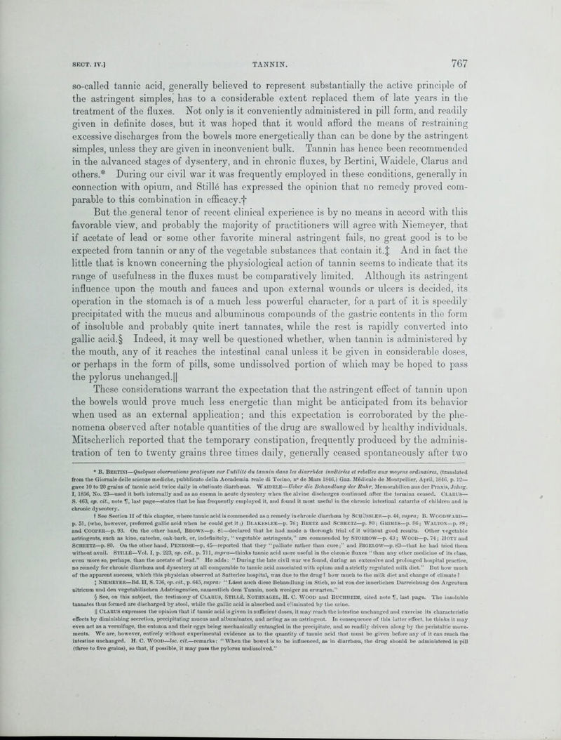 so-called tannic acid, generally believed to represent substantially the active principle of the astringent simples, has to a considerable extent replaced them of late years in the treatment of the fluxes. Not only is it conveniently administered in pill form, and readily given in definite doses, but it was hoped that it would afford the means of restraining excessive discharges from the bowels more energetically than can be done by the astringent simples, unless they are given in inconvenient bulk. Tannin has hence been recommended in the advanced stages of dysentery, and in chronic fluxes, by Bertini, Waidele, Clarus and others.* * * § During our civil war it was frequently employed in these conditions, generally in connection with opium, and Stillh has expressed the opinion that no remedy proved com- parable to this combination in efficacy.f But the general tenor of recent clinical experience is by no means in accord with this favorable view, and probably the majority of practitioners will agree with Niemeyer, that if acetate of lead or some other favorite mineral astringent fails, no great good is to be expected from tannin or any of the vegetable substances that contain it. J And in fact the little that is known concerning the physiological action of tannin seems to indicate that its range of usefulness in the fluxes must be comparatively limited. Although its astringent influence upon the mouth and fauces and upon external wounds or ulcers is decided, its operation in the stomach is of a much less powerful character, for a part of it is speedily precipitated with the mucus and albuminous compounds of the gastric contents in the form of insoluble and probably quite inert tannates, while the rest is rapidly converted into gallic acid.§ Indeed, it may well be questioned whether, when tannin is administered by the mouth, any of it reaches the intestinal canal unless it be given in considerable doses, or perhaps in the form of pills, some undissolved portion of which may be hoped to pass the pylorus unchanged. || These considerations warrant the expectation that the astringent effect of tannin upon the bowels would prove much less energetic than might be anticipated from its behavior when used as an external application; and this expectation is corroborated by the phe- nomena observed after notable quantities of the drug are swallowed by healthy individuals. Mitscherlich reported that the temporary constipation, frequently produced by the adminis- tration of ten to twenty grains three times daily, generally ceased spontaneously after two * B. BEltTINl—Quelques observations pratiques sur Vutilitc du tannin dans les diarrhtes inv£tcrAes et rebelles aux moyens ordinaires, (translated from the Giornale delle scienze mediche, pubblicato della Accademia reale di Torino, n° de Mars 1846,) Gaz. M6dicale de Montpellier, April, 1846, p. 12— gave 10 to 20 grains of tannic acid twice daily in obstinate diarrhoeas. Waidele—Ueber die Bcliandlung der Ruhr, Meinorabilien aus der Praxis, Jalug. I, 1856, No. 23—used it both internally and as an enema in acute dysentery when the alvine discharges continued after the tormina ceased. CLARUS— S. 463, op. cit., note If, last page—states that he has frequently employed it, and found it most useful in the chronic intestinal catarrhs of children and in chronic dysentery. t See Section II of this chapter, where tannic acid is commended as a remedy in chronic diarrhoea by ScijDssler—p. 44, supra; B. Woodward— p. 51, (who, however, preferred gallic acid when he could get it;) Blakeslee—p. 76; Bretz and SCHEETZ—p. 80; Grimes—p. 06; WALTON—p. 88; and Cooper—p. 93. On the other hand, Brown—p. 81—declared that he had made a thorough trial of it without good results. Other vegetable astringents, such as kino, catechu, oak-bark, or, indefinitely, “vegetable astringents,” are commended by STORROW—p. 43; WOOD—p. 74; Hoyt and SCHEETZ—p. 80. On the other hand, PENROSE—p. 45—reported that they “palliate rather than cure;” and BIGELOW—p. 83—that he had tried them without avail. STILL&—Yol. I, p. 223, op. cit., p. 711, supra—thinks tannic acid more useful in the chronic fluxes “ than any other medicine of its class, even more so, perhaps, than the acetate of lead.” He adds: “ During the late civil war we found, during an extensive and prolonged hospital practice, no reined}’ for chronic diarrhoea and dysentery at all comparable to tannic acid associated with opium and a strictly regulated milk diet.” But how much of the apparent success, which this physician observed at Satterlee hospital, was due to the drug? how much to the milk diet and change of climate ? I NlEMEYER—Bd. II, S. 756, op. cit., p. 645, supra: “ Lasst aucli diese Behandlung im Stich, so ist von der innerlichen Darreichung des Argeutum nitricum und den vegetabilischen Adstringentien, namentlich dem Tannin, uoch weniger zu erwarten.” § See, on this subject, the testimony of Clarus, Still*:, NOTHXAGEL, II. C. WOOD and BUCHHEIM, cited note If, last page. The insoluble tannates thus formed are discharged by stool, while the gallic acid is absorbed and eliminated by the urine. || CLARUS expresses the opinion that if tannic acid is given in sufficient doses, it may reach the intestine unchanged and exercise its characteristic effects by diminishing secretion, precipitating mucus and albuminates, and acting as an astringent. In consequence of this latter effect, he thinks it may even act as a vermifuge, the entozoa and their eggs being mechanically entangled in the precipitate, and so readily driven along by the peristaltic move- ments. We are, however, entirely without experimental evidence as to the quantity of tannic acid that must be given before any of it can reach the intestine unchanged. H. C. WOOD—loc. cit.—remarks: “When the bowel is to be influenced, as in diarrhoea, the drug should be administered in pill (three to five grains), so that, if possible, it may pass the pylorus undissolved.”