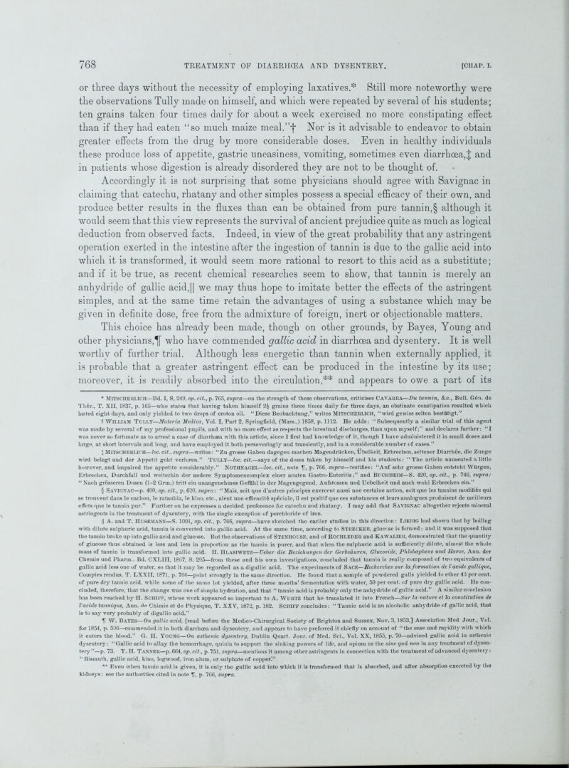 or three days without the necessity of employing laxatives.* * * § Still more noteworthy were the observations Tully made on himself, and which were repeated by several of his students; ten grains taken four times daily for about a week exercised no more constipating effect than if they had eaten “so much maize meal.”f Nor is it advisable to endeavor to obtain greater effects from the drug by more considerable doses. Even in healthy individuals these produce loss of appetite, gastric uneasiness, vomiting, sometimes even diarrhoea,! and in patients whose digestion is already disordered they are not to be thought of. Accordingly it is not surprising that some physicians should agree with Savignac in claiming that catechu, rhatany and other simples possess a special efficacy of their own, and produce better results in the fluxes than can be obtained from pure tannin,§ although it would seem that this view represents the survival of ancient prejudice quite as much as logical deduction from observed facts. Indeed, in view of the great probability that any astringent operation exerted in the intestine after the ingestion of tannin is due to the gallic acid into which it is transformed, it would seem more rational to resort to this acid as a substitute; and if it be true, as recent chemical researches seem to show, that tannin is merely an anhydride of gallic acid,|| we may thus hope to imitate better the effects of the astringent simples, and at the same time retain the advantages of using a substance which may be given in definite dose, free from the admixture of foreign, inert or objectionable matters. This choice has already been made, though on other grounds, by Bayes, Young and other physicians,^] who have commended gallic acid in diarrhoea and dysentery. It is well worthy of further trial. Although less energetic than tannin when externally applied, it is probable that a greater astringent effect can be produced in the intestine by its use; moreover, it is readily absorbed into the circulation,** and appears to owe a part of its * MITSCHERLICH—Bd. I, S, 249. op.cit., p. 765, supra—on the strength of these observations, criticises CAVAKRA—Du tannin, &.C., Bull. G6n. de Th6r., T. XII, 1837, p. 165—who states that having taken himself 2$ grains three times daily for three days, an obstinate constipation resulted which lasted eight days, and only yielded to two drops of croton oil. “Diese Beobachtung,” writes MITSCHERLICH, “wird gewiss selten bestatigt.” t WILLIAM Tully—Materia Medica, Vol. I, Part 2, Springfield, (Mass.,) 1858, p. 1112. He adds: “Subsequently a similar trial of this agent was made by several of my professional pupils, and with no more effect as respects the intestinal discharges, than upon myselfand declares further: “I was never so fortunate as to arrest a case of diarrhoea with this article, since I first had knowledge of it, though I have administered it in small doses and large, at short intervals and long, and have employed it both persevering^ and transiently, and in a considerable number of cases.” + MITSCHERLICH—loc. cit., supra—writes: “Zu grosse Gabeu dagegen machen Magendriicken, Ubelkeit, Erbrechen, seltener Diarrhoe, die Zunge wird belegt und der Appetit geht verloren.” TULLY—loc. cit.—says of the doses taken by himself and his students: “The article nauseated a little however, and impaired the appetite considerably.” NOTHNAGEL—loc. cit., note ff, p. 766, supra—testifies: “Auf sehr grosse Gaben entstelit Wiirgen, Erbrechen, Durchfall und weiterhin der andere Symptomencomplex einer acuten Gastro-Enteritis;” and BucmiEJM—S. 420, op.cit., p. 746, supra: “ Nach grosseren Dosen (1-2 Grm.) tritt ein unangenehmes Gefllhl in der Magengegend, Aufstossen und Uebelkeit und auch wohl Erbrechen ein.” § Savignac—p. 400, op. cit., p. 620, supra: “ Mais, soit que d’autres principes exercent aussi une certaine action, soit que les tannins modifies qui se trouvent dans le cachou, le ratanhia, le kino, etc., aient une efficaciti speciale, il est positif que ces substances et lcurs analogues produisent de meilleurs effets que le tannin pur.” Further on he expresses a decided preference for catechu and rhatany. I may add that Savignac altogether rejects mineral astringents iu the treatment of d}’sentery, with the single exception of perchloride of iron. || A. and T. Husemann—S. 1001, op. cit., p. 766, supra—have sketched the earlier studies in this direction : LIE RIG had shown that by boiling with dilute sulphuric acid, tannin is converted into gallic acid. At the same time, according to STRECKER, glucose is formed; and it was supposed that the tannin broke up into gallic acid and glucose. But the observations of Steniiousk, and of ROCHLEDER aud Kawalier, demonstrated that the quantity of glucose thus obtained is less and less in proportion as the tannin is purer, and that when the sulphuric acid is sufficientl}' dilute, almost the whole mass of tannin is transformed into gallic acid. II. IlLASIWETZ—Ueber die Beziehungen der Gerbsduren, Glucoside, Phlobapliene und Uarze, Ann. der Chemie und Pharrn.. Bd. CXLIII, 1867, S. 295—from these and his own investigations, concluded that tannin is really composed of two equivalents of gallic acid less oue of water, so that it may be regarded as a digallic acid. The experiments of Sace—Recherches sur la formation de Vacide galliquc, Comptes rendus, T. LXXII, 1871, p. 766—point strongly in the same direction. He found that a sample of powdered galls yielded to ether 43 percent, of pure dry tannic acid, while some of the same lot yielded, after three months’ fermentation with water, 50 per cent, of pure dry gallic acid. He con- cluded, therefore, that the change was one of simple lij'dration, and that “ tannic acid is probably only the anhydride of gallic acid.” A similar conclusion has been reached by H. Sciiiff, whose work appeared so important to A. Wurtz that he translated it into French—Sur la nature et la constitution de Vacide tannique, Ann. dp Chimie et de Physique, T. XXY, 1872, p. 182. SCHIFF concludes: “Tannic acid is an alcoholic anhydride of gallic acid, that, is to say very probably of digallic acid.” If W. Bayes—On gallic acid, [read before the Medico-Cliirurgical Society of Brighton and Sussex, Nov. 3,1853,] Association Med Jour., Yol. for 1854, p. 506—commended it in both diarrhoea and dysentery, and appears to have preferred it chiefly on account of “the ease and rapidity with which it enters the blood.” G. H. YOUNG—On asthenic dysentery, Dublin Quart. Jour, of Med. Sci., Vol. XX, 1855, p. 70—advised gallic acid in asthenic dysentery: “Gallic acid to allay the hemorrhage, quinia to support the sinking powers of life, and opium as the sine qud non in any treatment of dysen- tery ”—p. 73. T. II. TANNER—p. 664, op. cit., p. 751, supra—mentions it among other astringents in connection with the treatment of advanced dysentery: “Bismuth, gallic acid, kino, logwood, iron alum, or sulphate of copper.” *A Even when tannic acid is given, it is only the gallic acid into which it is transformed that is absorbed, and after absorption excreted by the kidneys: see the authorities cited in note If, p. 766, supra.
