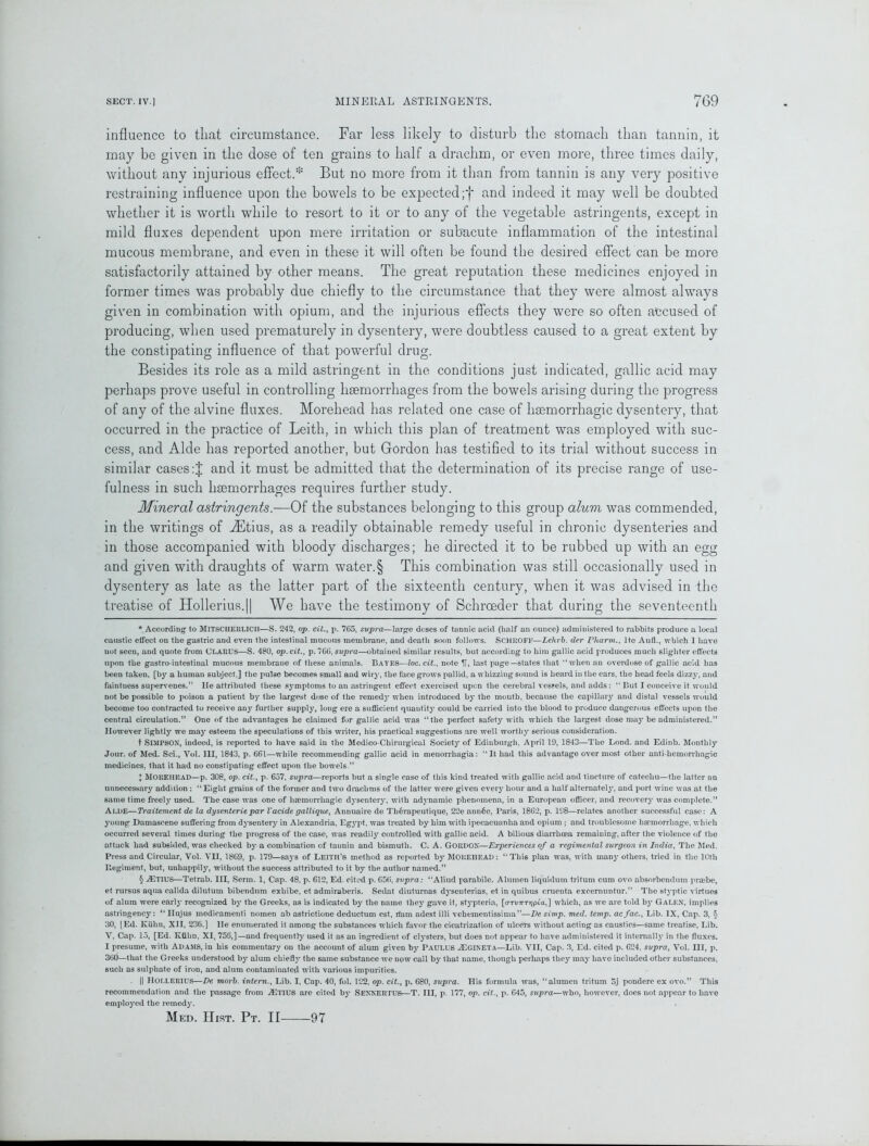 influence to that circumstance. Far less likely to disturb the stomach than tannin, it may be given in the dose of ten grains to half a drachm, or even more, three times daily, without any injurious effect.* But no more from it than from tannin is any very positive restraining influence upon the bowels to be expected;f and indeed it may well be doubted whether it is worth while to resort to it or to any of the vegetable astringents, except in mild fluxes dependent upon mere irritation or subacute inflammation of the intestinal mucous membrane, and even in these it will often be found the desired effect can be more satisfactorily attained by other means. The great reputation these medicines enjoyed in former times was probably due chiefly to the circumstance that they were almost always given in combination with opium, and the injurious effects they were so often accused of producing, when used prematurely in dysentery, were doubtless caused to a great extent by the constipating influence of that powerful drug. Besides its role as a mild astringent in the conditions just indicated, gallic acid may perhaps prove useful in controlling haemorrhages from the bowels arising during the progress of any of the alvine fluxes. Morehead has related one case of haemorrhagic dysentery, that occurred in the practice of Leith, in which this plan of treatment was employed with suc- cess, and Aide has reported another, but Gordon has testified to its trial without success in similar cases :J and it must be admitted that the determination of its precise range of use- fulness in such haemorrhages requires further study. Mineral astringents.—Of the substances belonging to this group alum was commended, in the writings of JEtius, as a readily obtainable remedy useful in chronic dysenteries and in those accompanied with bloody discharges; he directed it to be rubbed up with an egg and given with draughts of warm water.§ This combination was still occasionally used in dysentery as late as the latter part of the sixteenth century, when it was advised in the treatise of Hollerius.|| We have the testimony of Schroeder that during the seventeenth * According to MlTSCHERUCll—S. 242, op. cit., p. 765, svpra—large dcses of tannic acid (half an ounce) administered to rabbits produce a local caustic elfect on the gastric and even the intestinal mucous membrane, and death soon follows. SCHROFF—Lelirb. der Pharm., lte Aufl., which 1 have not seen, and quote from CLARU5—S. 480, op. cit., p. 766, supra—obtained similar results, but according to him gallic acid produces much slighter effects upon the gastro-intestinal mucous membrane of these animals. Bayes—loc.cit., note last page—states that “when an overdose of gallic acid has been taken, [by a human subject,] the pulse becomes 6mall and wiry, the face grows pallid, a whizzing sound is heard in the ears, the head feels dizzy, and faintness supervenes.’5 He attributed these symptoms to an astringent effect exercised upen the cerebral vessels, and adds: “ But I conceive it would not be possible to poison a patient by the largest dose of the remed}7 when introduced by the mouth, because the capillary and distal vessels would become too contracted to receive any further supply, long ere a sufficient quantity could be carried into the blood to produce dangerous effects upon the central circulation.” One of the advantages he claimed for gallic acid was “the perfect safety with which the largest dose may be administered.” However lightly we may esteem the speculations of this writer, his practical suggestions are well worthy serious consideration. t SIMPSON, indeed, is reported to have said in the Medico-Chirurgical Society of Edinburgh, April 19, 1843—The Lond. and Edinb. Monthly Jour, of Med. Sci., Vol. Ill, 1843, p. 661—while recommending gallic acid in menorrhagia: “It had this advantage over most other anti-hemorrhagic medicines, that it had no constipating effect upon the bowels.” + MOREHEAD—p. 308, op. cit., p. 657, supra—reports but a single case of this kind treated with gallic acid and tincture of catechu—the latter an unnecessar}7 addition : “Eight grains of the former and two drachms of the latter were given every hour and a half alternately, and port wine was at the same time freely used. The case was one of haemorrhagic dysentery, with adynamic phenomena, in a European officer, and recovery was complete.” Alde—Traitemcnt de la dysenteric par Vacide gallique, Annuaire de Th6rapeutique, 22e ann6e, Paris, 1862, p. 198—relates another successful case: A young Damascene suffering from dysentery in Alexandria, Egypt, was treated by him with ipecacuanha and opium ; and troublesome haemorrhage, which occurred several times during the progress of the case, was readily controlled with gallic acid. A bilious diarrhoea remaining, after the violence of the attack had subsided, was checked by a combination of tannin and bismuth. C. A. GORDON—Experiences of a regimental surgeon in India, The Med. Press and Circular, Vol. VII, 1869, p. 179—says of Leith’s method as reported b}7 MOREHEAD: “This plan was, with manj’others, tried in the 10th llegiment, but, unhappily, without the success attributed to it by the author named.” § ^ETIUS—Tetrab. Ill, Serm. 1, Cap. 48, p. 612, Ed. cited p. 656, svpra: “Aliud parabile. Alumen liquidum tritum cum ovo absorbendum praibe, et rursus aqua calida dilutum bibendum exhibe, et admiraberis. Sedat diuturnas dysenterias, et in quibus cruenta excemuntur.” The styptic virtues of alum were early recognized by the Greeks, as is indicated by the name they gave it, 6typteria, [aTunrrjpCa,] which, as we are told by Galen, implies astringency: “ Hujus medicamenti nomen ab astrictione deductum est, ifam adest illi vcheraentissima”—De simp. med. temp, ac fac.. Lib. IX, Cap. 3, 5 30, [Ed. Kuhn, XII, 236.] He enumerated it among the substances which favor the cicatrization of ulcers without acting as caustics—same treatise, Lib. V, Cap. 13, [Ed. Kiihu, XI, 756,]—and frequently used it as an ingredient of clysters, but does not appear to have administered it internally in the fluxes. I presume, with Adams, in his commentary on the account of alum given by PAULU6 uEgineta—Lib. VII, Cap. 3, Ed. cited p. 624. supra, Vol. Ill, p. 360—that the Greeks understood by alum chiefly the same substance we now call by that name, though perhaps they may have included other substances, such as sulphate of iron, and alum contaminated with various impurities. || Hollerius—De morb. intern., Lib. I, Cap. 40, fol. 122, op. cit., p. 680, supra. His formula was, “alumen tritum 5j pondere ex ovo.” This recommendation and the passage from ^ETIUS are cited by SENNERTUS—T. Ill, p. 177, op. cit., p. 645, supra—who, however, docs not appear to have employed the remedy.