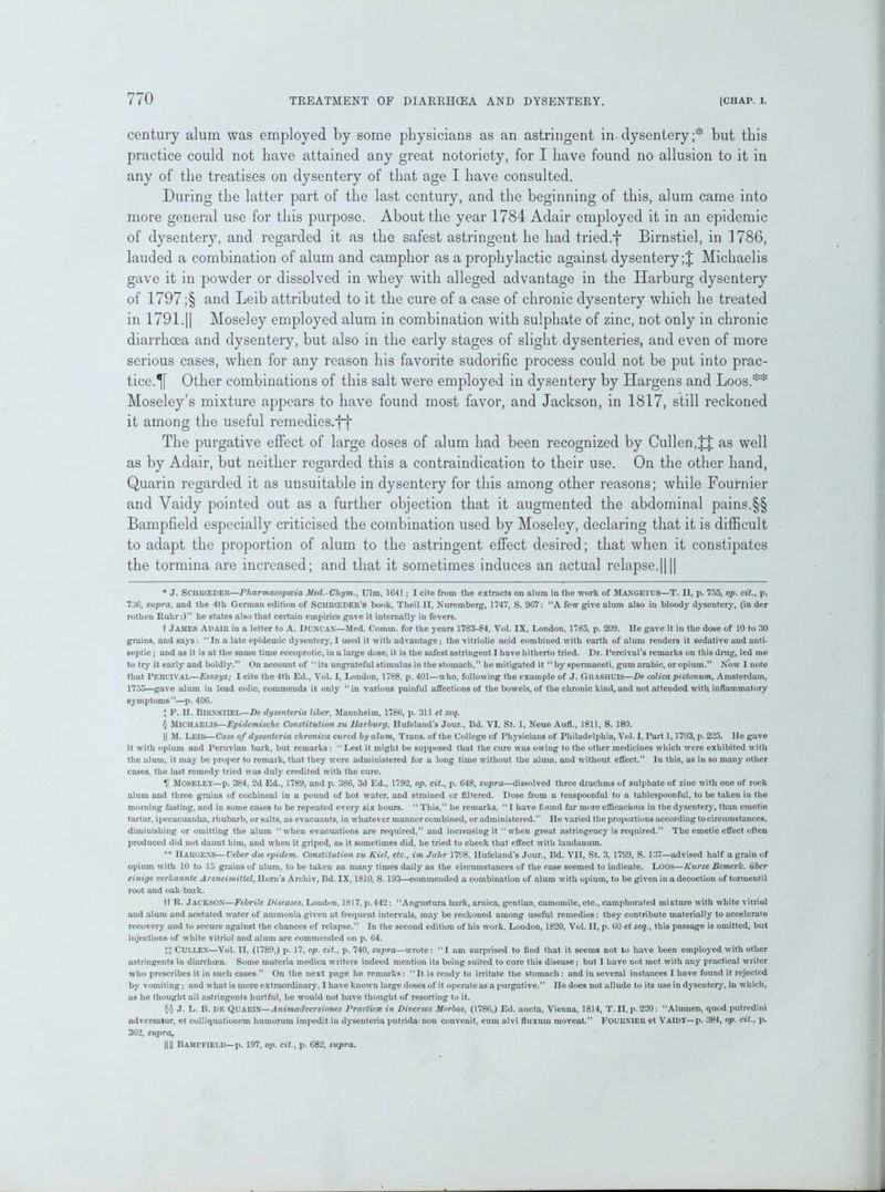 century alum was employed by some physicians as an astringent in- dysentery;* * * § but this practice could not have attained any great notoriety, for I have found no allusion to it in any of the treatises on dysentery of that age I have consulted. During the latter part of the last century, and the beginning of this, alum came into more general use for this purpose. About the year 1784 Adair employed it in an epidemic of dysentery, and regarded it as the safest astringent he had tried.f Birnstiel, in 1786, lauded a combination of alum and camphor as a prophylactic against dysentery ;J Michaelis gave it in powder or dissolved in whey with alleged advantage in the Harburg dysentery of 1797 ;§ and Leib attributed to it the cure of a case of chronic dysentery which he treated in 1791.|| Moseley employed alum in combination with sulphate of zinc, not only in chronic diarrhoea and dysentery, but also in the early stages of slight dysenteries, and even of more serious cases, when for any reason his favorite sudorific process could not be put into prac- tice.^ Other combinations of this salt were employed in dysentery by Hargens and Loos.** * * §§ Moseley’s mixture appears to have found most favor, and Jackson, in 1817, still reckoned it among the useful remedies.ff The purgative effect of large doses of alum had been recognized by Cullen,as well as by Adair, but neither regarded this a contraindication to their use. On the other hand, Quarin regarded it as unsuitable in dysentery for this among other reasons; while Fournier and Vaidy pointed out as a further objection that it augmented the abdominal pains.§§ Bampfield especially criticised the combination used by Moseley, declaring that it is difficult to adapt the proportion of alum to the astringent effect desired; that when it constipates the tormina are increased; and that it sometimes induces an actual relapse.|||| * J. SCIIRCEDER—Pharmacopoeia Med.-Chym., Ulm, 1G41; I cite from the extracts on alum in the work of MANGETUS—T. II, p. 755, op. cit., p. 736, supra, and the 4th German edition of SCHRCEDER’S book, Tlieil II, Nuremberg, 1747, S. 967: “A few give alum also in bloody dysentery, (in der rothen Ruhr:)” he states also that certain empirics gave it internally in fevers. t JAMES Adair in a letter to A. DUNCAN—Med. Comm, for the years 1783-84, Vol. IX, London, 1785, p. 209. He gave it in the dose of 10 to 30 grains, and says: “In a late epidemic dysentery, I used it with advantage; the vitriolic acid combined with earth of alum renders it sedative and anti- septic ; and as it is at the same time eccoprotic, in a large dose, it is the safest astringent I have hitherto tried. Dr. Percival’s remarks on this drug, led me to try it early and boldly.” On account of “ its ungrateful stimulus in the stomach,” he mitigated it “ by spermaceti, gum arabic, or opium.” Now I note that PERCIVAL—Essays; I cite the 4th Ed., Vol. I, London, 1788, p. 401—who, following the example of J. GRASHUIS—De colica pi donum, Amsterdam, 1755—gave alum in lead colic, commends it only “in various painful affections of the bowels, of the chronic kind, and not attended with inflammatory symptoms”—p. 406. ♦ F. II. BIRNSTIEL—De dysenteria liber, Mannheim, 1786, p. 311 et seq. § Michaelis—Epidemische Constitution zu Harburg, Hufeland’s Jour., Bd. VI, St. 1, Neue Aufl., 1811, S. 180. || M. Leib—Case of dysonteria chronica cured by alum, Trans, of the College of Physiciaus of Philadelphia, Vol. I, Part 1,1793, p. 225. He gave it with opium and Peruvian bark, but remarks: “Lest it might be supposed that the cure was owing to the other medicines which were exhibited with the alum, it may be proper to remark, that they were administered for a long time without the alum, and without effect.” In this, as in so many other cases, the last remedy tried was duly credited with the cure. U MOSELEY—p. 384, 2d Ed., 1789, and p. 386, 3d Ed., 1792, op. cit., p. 648, supra—dissolved three drachms of sulphate of zinc with one of rock alum and three grains of cochineal in a pound of hot water, and strained or filtered. Dose from a teaspoonful to a tablespoonful, to be taken in the morning fasting, and in some cases to be repeated every six hours. “ This,” he remarks, “ I have found far more efficacious in the dysentery, than emetic tartar, ipecacuanha, rhubarb, or salts, as evacuants, in whatever manner combined, or administered.” He varied the proportions according to circumstances, diminishing or omitting the alum “when evacuations are required,” and increasing it “when great astringency is required.” The emetic effect often produced did not daunt him, and when it griped, as it sometimes did, he tried to check that effect with laudanum. ** Hargens—Ueber die epidem. Constitution zu Kiel, etc., im Jahr 1798, llufeland’s Jour., Bd. VII, St. 3, 1799, S. 137—advised half a grain of opium with 10 to 15 grains of alum, to be taken as many times daily as the circumstances of the case seemed to indicate. Loos—Kurze BemerJc. iiber einige verlcannte Arzneimittel, Horn’s Arcliiv, Bd. IX, 1810, S. 193—commended a combination of alum with opium, to be given in a decoction of tormentil root and oak-bark. tf R. JACKSON—Febrile Diseases, Loudon, 1817, p. 442: “Angustura bark, arnica, gentian, camomile, etc., camphorated mixture with white vitriol and alum and acetated water of ammonia given at frequent intervals, may be reckoned among useful remedies: they contribute materially to accelerate recovery and to secure against the chances of relapse.” In the second edition of his work, Loudon, 1820, Vol. II, p. 60 et seq., this passage is omitted, but injections of white vitriol and alum are commended on p. 64. H CULLEN—Vol. II, (1789,) p. 17, op. cit.., p. 740, supra—wrote: “I am surprised to find that it seems not to have been employed with other astringents in diarrhoea. Some materia medica writers indeed mention its being suited to cure this disease ; but I have not met with any practical writer who prescribes it in such cases.” On the next page he remarks: “It is ready to irritate the stomach: and in several instances I have found it rejected by vomiting; and what is more extraordinary, I have known large doses of it operate as a purgative.” He does not allude to its use in dysentery, in which, as he thought all astringents hurtful, he would not have thought of resorting to it. §§ J. L. B. DE Quarin—Animadversiones Practicse in Diversos Morbos, (1786,) Ed. aucta, Vienna, 1814, T. II, p. 220: “Alumen, quod putredini adversatur, et colliquationem humorum impedit iu dysenteria putrida non convenit, cum alvi fluxuin moveat.” FOURNIER et Vaidy—p. 384, op. cit., p. 362, supra, HU Bampfield—p. 197, op. cit., p. 682, supra.