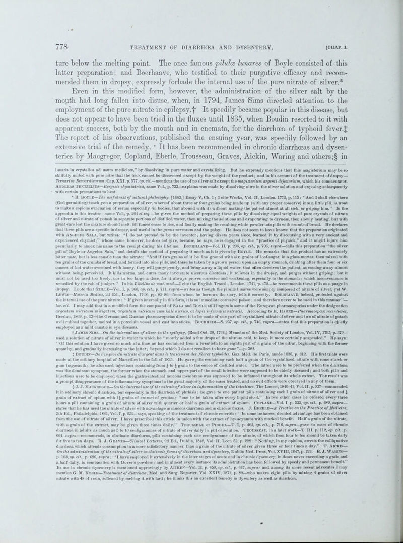 ture below the melting point. The once famous pilulce lunares of Boyle consisted of this latter preparation; and Boerhaave, who testified to their purgative efficacy and recom- mended them in dropsy, expressly forbade the internal use of the pure nitrate of silver.* * * * § Even in this modified form, however, the administration of the silver salt by the mouth had long fallen into disuse, when, in 1794, James Sims directed attention to the employment of the pure nitrate in epilepsy.*{■ It speedily became popular in this disease, but does not appear to have been tried in the fluxes until 1835, when Boudin resorted to it with apparent success, both by the mouth and in enemata, for the diarrhoea of typhoid fever.J The report of his observations, published the ensuing year, was speedily followed by an extensive trial of the remedy. * It has.been recommended in chronic diarrhoeas and dysen- teries by Macgregor, Copland, Eberle, Trousseau, Graves, Aickin, Waring and others;§ in lunaris in crystallos ad usum medicinae,” by dissolving in pure water and crystallizing. But he expressly mentions that this magisterium may be so skilfully united with pure nitre that the trick cannot be discovered except by the weight of the product; and in his account of the treatment of dropsy— Temarius Bezoardicorum, Cap. XXI, p. 577, op. cit.—mentions the use of no silver salt except the magisterium argenti dejectorium, which his commentator, Andiieas Textzelius—Exegesis chymiatrica, same Vol., p. 733—explains was made by dissolving nitre in the silver solution and exposing subsequently with certain precautions to heat. * R. BOYLE—The usefulness of natural philosophy, [1G63,] Essay V, Ch. 1; I cite Works, Vol. II, London. 1772, p. 115: “And I shall elsewhere (God permitting) teach you a preparation of silver, whereof about three or four grains being made up (with any proper conserve) into a little pill, is wont to make a copious evacuation of serum especially (in bodies, that abound with it) without making the patient almost at all sick, or griping him.” Iu the appendix to this treatise—same Vol., p. 204 et seq.—he gives the method of preparing these pills by dissolving equal weights of pure crystals of nitrate of silver and nitrate of potash in separate portions of distilled water, then mixing the solutions and evaporating to dryness, then slowly heating, but with great care lest the mixture should melt, till fumes cease to rise, and finally making the resulting white powder into pills with crumb of bread. He declares that these pills are a specific in dropsy, and useful in the genus nervosum and the palsy. He does not seem to have known that the preparation originated with ANGELUS Sala, but writes: “I do not preteud to be the inventor; having divers years since, learned it by discoursing with a very ancient and experienced chymist;” whose name, however, he does not give, because, he says, he is engaged in the “practice of physick,” and it might injure him pecuniarily to annex his name to the receipt during his lifetime. Boerhaave—Vol. II, p. 296, op. cit., p. 706, supra—calls this preparation “the silver pill of Boyle or Angelus Sala,” and details the method of preparing it much as it is given by BOYLE. He remarks that the product has an extremely bitter taste, but is less caustic than the nitrate: “And if two grains of it be fine ground with six grains of loaf-sugar, in a glass-mortar, then mixed with ten grains of the crumbs of bread, and formed into nine pills, and these be taken by a grown person upon an empty stomach, drinking after them four or six ounces of hot water sweetned with honey, they will purge gentty, and bring away a liquid water, that often deceives the patient, as coming away almost without being perceived. It kills worms, and cures many inveterate ulcerous disorders; it relieves in the dropsy, and purges without griping: but it must not be used too freely, nor in too large a dose, for it always proves corrosive and weakening, especially to the stomach; which inconvenience is remedied by the rob of juniper.” In his Libellus de mat. med.—I cite the English Transl., London, 1741, p. 172—he recommends these pills as a purge iu dropsy. I note that STlLLfi—Vol. I, p. 3G0, op. cit., p. 711, supra—writes as though the pilulae lunares wrere simply composed of nitrate of silver, yet W. Lewis—Materia Medica, 2d Ed., London, 17( 8, pp. 85-86—from whom he borrows the story, tells it correctly. BOERHAAVE, indeed, protested against the internal use of the pure nitrate: “ If given internally in this form, it is an immediate corrosive poison ; and therefore never to be used in this manner”— loc. cit. I may add that in a modified form the compound of Sala and BOYLE still lingers in some of the European pharmacopoeias under the designation argentum nitricum mitigatum, argentum nitricum cum kali nilrico, or lapis infernalis nitratis. According to H. Hager—Pliarmacopoete recentiores, Breslau, 1869, p. 23—the German and Russian pharmacopoeias direct it to be made of one part of crystallized nitrate of silver and two of uitrate of potash well rubbed together, melted in a porcelain vessel and cast into sticks. BUCIIHEIM—S. 257, op. cit., p. 74G, supra—states that this preparation is chiefly employed as a mild caustic in eye diseases. t James Sims—On the internal use of silver in the epilepsy, (Read Oct. 20, 1794,) Memoirs of the Med. Society of Loudon, Vol. IV, 1795, p. 379— used a solution of nitrate of silver in water to which he “ mostly added a few drops of the nitrous acid, to keep it more certainly suspended.” He says: “Of this solution I have given so much at a time as has contained from a twentieth to an eighth pari of a grain of the nitrat, beginning with the former quantity, and gradually increasing to the latter; beyond which I do not recollect to have gone”—p. 382. I BOUDIN—De Vcmploi du nitrate d'argent dans le traitement des fievres typhoides, Gaz. M6d. de Paris, ann6e 1836, p. 812. His first trials were made at the military hospital of Marseilles in the fall of 1835. He gave pills containing each half a grain of the crystallized nitrate with some starch or gum tragacanth; he also used injections containing from £ to £ grain to the ounce of distilled water. The latter were to be preferred when the diarrhoea was the dominant symptom, the former when the stomach and upper part cf the small intestine were supposed to be chiefly diseased; and both pills and injections were to be employed when the gastro-intestinal mucous membrane was supposed to be inflamed throughout its whole extent. The result was a prompt disappearance of the inflammatory symptoms in the great majority of the cases treated, and no evil effects were observed in any of them. § J. J. MACGREGOR—On the internal use of the nitrate of silver in inflammation of the intestines, The Lancet, 1840-41, Vol. II, p. 937—commended it in ordinary chronic diarrhoea, but especially in the diarrhoea of phthisis : he gave to one patient pills containing each 1 grain of nitrate of silver and \ grain of extract of opium with 1| grains of extract of gentian ; “one to be taken after every liquid stool.” In two other cases he ordered every three hours a pill containing a grain of nitrate of silver with quarter or half a grain of extract of opium. CorLAND—Vol. I, p. 535, op. cit., p. 682, supra— states that he has used the nitrate of silver with advantage in mucous diarrhoea and in chronic fluxes. J. Eberle—A Treatise on the Practice of Medicine, 5th Ed., Philadelphia, 1841, Vol. I, p.252—says, speaking of the treatment of chronic enteritis: “In some instances, decided advantage has been obtaiued from the use of nitrate of silver; I have prescribed this article in union with the extract ( f hyoscyamus with marked benefit. Half a grain of the nitrate, with a grain of the extract, may be given three times daily.” TROU6SEAU et PlDOUX—T. I, p. 403, op. cit., p. 716, supra—gave to cases of chronic diarrhoea iu adults as much as 5 to 10 centigrammes of nitrate of silver daily in pill or solution. TROUSSEAU, in a later work—T. Ill, p. 112, op. cit., p. 664, supra—recommends, in obstinate diarrhoeas, pills containing each one centigramme < f the nitrate, of which from four to ten should be taken daily for five to ten days. R. J. Graves—Clinical Lectures, 2d Ed., Dublin, 1848, Vol. II, Lect. 52, p. 228: “Nothing, in my opinion, arrests the colliquative diarrhoea which attends consumption in a more satisfactory manner, than a grain of the nitrate of silver given three or four times a day.” T. Aickin— On the administration of the nitrate of silver in obstinate forms of diarrhoea and dysentery, Dublin Med. Press, Vol. XVIII, 1847, p. 193. E. J. WARING— p. 103, op. cit., p. 696, supra: “ I have employed it extensively in the later stages of acute and in chronic dysentery, in doses never exceeding a grain and a half daily, iu combination with Dover’s powders; and in almost every instance its administration has been followed by speedy and permanent benefit.” Its use in chronic dysentery is mentioned approvingly b}r Aitkex—Vol. II. p. 659, op. cit., p. 647, supra; and among its more recent advocates I may mention G. M. NOBLE—Treatment of diarrhoea, Med. and Surg. Reporter, Vol. XXIV, 187], p. 89—who makes eight pills by mixing 4 grains of silver nitrate with 48 of resin, softened by melting it with lard ; he thinks this an excellent remedy in dysentery as well as diarrhoea.