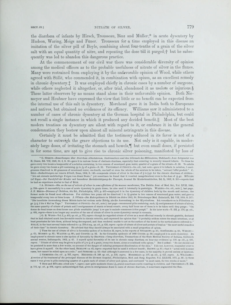 the diarrhoea of infants by Hirsch, Trousseau, Binz and Muller;* * * § in acute dysentery by Hudson, Waring, Meigs and Fiiner. Trousseau for a time employed in this disease an imitation of the silver pill of Boyle, combining about four-tenths of a grain of the silver salt with an equal quantity of nitre, and repeating the dose till it purged;f but he subse- quently was led to abandon this dangerous practice. At the commencement of our civil war there was considerable diversity of opinion among the medical officers as to the probable usefulness of nitrate of silver in the fluxes. Many were restrained from employing it by the unfavorable opinion of Wood, while others agreed with Stille, who commended it, in combination with opium, as an excellent remedy in chronic dysentery.J It was employed chiefly in chronic cases by a number of surgeons, while others neglected it altogether, or, after trial, abandoned it as useless or injurious.§ These latter observers by no means stand alone in their unfavorable opinion. Both Nie- meyer and Heubner have expressed the view that little or no benefit can be expected from the internal use of this salt in dysentery. Morehead gave it in India both to Europeans and natives, but obtained no evidences of its efficacy. Williams saw it administered to a number of cases of chronic dysentery at the German hospital in Philadelphia, but could not recall a single instance in which it produced any decided benefit.|| Most of the best modern treatises on dysentery are silent with regard to it, or embrace it in the general condemnation they bestow upon almost all mineral astringents in this disease. Certainly it must be admitted that the testimony adduced in its favor is not of a character to outweigh the grave objections to its use. Hot only is it capable, in moder- ately large doses, of irritating the stomach and bowels,but even small doses, if persisted in for some time, are apt to give rise to chronic silver poisoning, manifested by loss of * G. TIlRSCH—Bemerlcungen iiber Diarrhoea ablactatorum, Gastromalacie und den Gebrauch des Hollensteins, Hufeland’s Jour, fortgesetzt von E. Osann, Bd. VII, 1840, St. 4, S. 30—gave it in various forms of obstinate diarrhoea, especially that occurring in recently weaned infants. To these ho gave every two hours a teaspoonful of a solution containing, in two ounces of sweetened gum water, quarter of a grain of the nitrate—S. 50. To adults he gave every two hours a pill containing to of a grain—S. 52. TROUSSEAU et PlDOUX—loc. cit., last note—gave it to infants in solution, 1 centi- gramme dissolved in 40 grammes of sweetened water, one-fourth, one-half or even the whole of the mixture to be taken, “suivant 1’effet produit.” C. BINZ—Beobachtungen zur innern Klinik, Bonn, 1864, S. 148—commends nitrate of silver in the dose of £ to $ gr. for the chronic diarrhoea of children : “Icli sail niemals nachtheilige Folgen von dieser Dosis;” yet sometimes he found that it vomited (ausgebrochen) even in the dose of T\j gr. MtlLLER (of Riga)—Der Durchfallder Kinder mit besonderer Berucksiclitigung der Therapie, Journal fur Kinderkrankheiten, Bd. L, 18G8, S. 331—reports that he had an experience similar to that of BlXZ. t A. HUDSON—Obs. on the use of nitrate of silver in some affections of the mucous membranes, The Dublin Jour, of Med. Sci., Vol. XVII, 1840, p. 234—gave it successfully to a case of acute dysentery in grain doses; he also used it internally in gastralgia. WARING—loc. cit., note J, last page. J. F. MEIGS—Diseases of Children, 4th Ed., Philadelphia, 1870. p. 403—employed it in the dysentery of children both by the mouth and rectum ; the former mode he found most efficacious. For children two years old he dissolved 1 to 1£ grains in two ounces of sweetened gum water, and gave a teaspoonful every two or three hours. J. FtlNER—Die Ruhrepidemie in Tobolsk im Jahre 1863, St. Petersburger Med. Zeitschrift, Bd. VII, 1864. S. 317: “Die innerliche Anwendung dieses Mittels hatte bei weitem mehr Erfolg, als die Anwendung in der Klj’Stierform. Ich verorduete es in Pillenform zu gr. 2 bis 4 Mai im Tage.” TROUSSEAU et PlDOUX—loc. cit., note ||. last page—recommend pills containing, each, 2£ centigrammes of nitrate of silver, the same quantity of nitrate of potash and 5 centigrammes of starch or bread crumb; every half hour one of these is to be taken until they purge : “On donne de demi-heure en demi-heure line pilule semblable jusqu’ a ce que le malade commence & etre purg6.” In his later work—T. Ill, p. 170, op. cit., p. 664, supra—there is no longer any mention of the use of nitrate of silver in acute dysentery except in enemata. X G. B. WOOD—Vol. I, p. 403, op. cit., p. 775, supra—though he regarded nitrate of silver as a most effectual remedy in chronic gastritis, declared that he had obtained much less favorable results in chronic enteritis, and expressed the opinion that “it probably seldom enters the small intestines, or at least penetrates far into them, without being decomposed, and thus rendered unable to act on the surface of the bowel in the method above referred to.” STILLti, in the tract several times referred to—p. 378 et seq., op. cit., p. 650, supra—spoke of nitrate of silver and acetate of lead as “ the most useful remedies of their class” in chronic dysentery. He advised that they should always be associated with a small proportion of opium. § Thus the use of nitrate of silver is favorably spoken of in Section II, supra, in the reports of STORROW—p. 43; SCIIUSSLER—p. 44 ; WRIGHT— p. 62; MUSSEY—p. 82; WALTON—p. 88; and CoorER—p. 93. In the Columbia epidemic of 1668 COUES—p. 64—employed it in acute dysentery. Its employment in chronic cases is also spoken of favorably by Brower—Camp diarrhoea, Transactions of the State Medical Society of Indiana, thirteenth annual session, Indianapolis, 1863, p. 45. 1 myself spoke favorably of its use in chronic camp diarrhoea on hear say evidence—p. 258, op. cit., p. 006, supra: “ Nitrate of silver may be given in pills of & to £ of a grain, every two hours, alone or combined with opium.” But I added: “ Its use should nut be persisted in more than a few weeks, on account of the danger of inducing permanent discoloration of the skin.” I do not, however, remember ever to have given it myself. On the other hand, BIGELOW—d. 83, supra—reported that he used it without benefit; BltOWN—p. 81—that it “acted well in some cases, but cannot be relied upon as a rule;” and PENROSE—p. 45—that although it answered in a few cases, in the majority it proved useless or injurious. || Niemeyer—loc. cit, p. 767, supra. Heubner—S. 548, op. cit., p. 529, supra. Morehead—p. 307, op. cit., p. 657, supra. A. Williams— A review of the treatment of the principal diseases at the German hospital, Philadelphia, Med. and Surg. Reporter, Vol. XXXIII, 1875, p. 48; in these cases it was given in pills containing quarter of a grain each of nitrate of silver and opium, and continued “in most cases, for two weeks or more.” IT Binz and Muller—cited note *, supra—saw quite moderate doses (y1^ grain) sometimes excite vomiting in children, aud TROUSSEAU—T. Ill, p. 112, op. cit., p. 664, supra—acknowledged that, given in centigramme doses to cases of chronic diarrhoea, it sometimes augmented the flux.