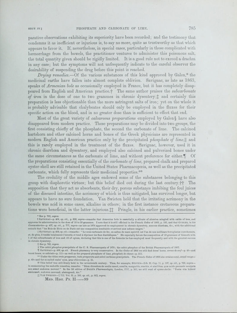 parative observations exhibiting its superiority have been recorded; and the testimony that condemns it as inefficient or injurious is, to say no more, quite as trustworthy as that which appears to favor it. If, nevertheless, in special cases, particularly in those complicated with haemorrhage from the bowels, the practitioner ventures to administer this poisonous salt, the total quantity given should be rigidly limited. It is a good rule not to exceed a drachm in any case; but the symptoms will not unfrequently indicate to the careful observer the desirability of suspending the drug before this point is reached. Drying remedies.—Of the various substances of this kind approved by Galen,* * * § the medicinal earths have fallen into almost complete oblivion. Savignac, as late as 1863, speaks of Armenian bole as occasionally employed in France, but it has completely disap- peared from English and American practice.f The same author praises the subcarbonate of iron in the dose of one to two grammes in chronic dysentery;! and certainly this preparation is less objectionable than the more astringent salts of iron; yet on the whole it is probably advisable that clialybeates should only be employed in the fluxes for their specific action on the blood, and in no greater dose than is sufficient to effect that end. Most of the great variety of calcareous preparations employed by Galen § have also disappeared from modern practice. These preparations may be divided into two groups, the first consisting chiefly of the phosphate, the second the carbonate of lime. The calcined hartshorn and other calcined horns and bones of the Greek physicians are represented in modern English and American practice only by the precipitated phosphate of lime,|| and this is rarely employed in the treatment of the fluxes. Savignac, however, used it in chronic diarrhoea and dysentery, and employed also calcined and pulverized bones under the same circumstances as the carbonate of lime, and without preference for either.Of the preparations consisting essentially of the carbonate of lime, prepared chalk and prepared oyster-shell are still retained in the United States Pharmacopoeia, as well as the precipitated carbonate, which fully represents their medicinal properties.** The credulity of the middle ages endowed some of the substances belonging to this group with diaphoretic virtues; but this belief died out during the last century.j~j* The supposition that they act as absorbents, their dry, porous substance imbibing the foul juices of the diseased intestine, the acrimony of which is thus mitigated, has survived longer, but appears to have no sure foundation. Van Swieten held that the irritating acrimony in the bowels was acid in some cases, alkaline in others; in the first instance cretaceous prepara- tions were beneficial, in the latter injurious.!! Pringle, in his earlier practice, sometimes * See p. 762, supra. t SAVIGNAC—p. 404, op. cit., p. 620, supra—remarks that Armenian bole is essentially a silicate of alumina mingled with oxide of iron, and approves its administration in the dose of 10 to 20 grammes. I note that it is still officinal in the French Codex of 1866, p. 100, and that Gubler, in his Commentaries—p. 457, op. cit., p. 777, supra—as late as 1874 approved its employment in chronic dysentery, mucous diarrhoea, &c., with the additional remark that “ les Bols de Blois ou de Paris ont une composition semblable et servent aux memes usages.” ! Savignac—p. 409, op.cit.—remarks: “Le sous-carbonate de fer, ou safran de mars aperitif, est l’un de nos meilleurs ferrugineux corroborants, et, de plus, il tonifie localement l'intestin et tend d reprimer les flux diarrliffiques.” He especially favors the composition of 10 grammes of bismuth with 1 of the subcarbonate of iron and .05 of opium, declaring that this is one of the formulae he has employed most frequently and with the greatest success in chronic dysentery. § See p. 762, supra. || The calcii phosphas prxcipitata of the U. S. Pharmacopoeia of 1870; the calcis pliosplias of the British Pharmacopoeia of 1867. IT Savignac—p. 408, op. cit. French pharmacy is very conservative. In the Codex of 1866 we still find deers’ horns, comes de cerf—p. 49—and burnt bones, os calcinds—p. Ill—as well as the prepared phosphate of lime, phosphate de cliaux—p. 215. ** Under the titles creta prseparata, testa prseparata and calcii carbonas prsecipitata. The French Codex of 1866 also retains coral, corail rouge— p. 49—and the so-called crabs’ eyes, yeux d'ecrevisse—p. 51. ft This belief was still firmly held in the seventeenth century. Thus, for example, Sylvius—Lib. II, Cap. 11, p. 107, op. cit., p. 730, supra— in enumerating the sudorific remedies, remarks: “Idem dicendumde oculis cancri, coraliis, margaritis, conchis, ct similibus, quae acido peccante usurpata non semel sudorem movent.” In the 3d edition of Dale’s Pharmacologia, London, 1737, p. 365, we still read of oyster-shells: “Testae vim liabent exsiccandi, sudorem movendi. abstergendi, &c.” !! Van Swieten—§ 722, Vol. II, p. 389, op. cit., p. 663, supra. Med. Hist. Pt. II 99