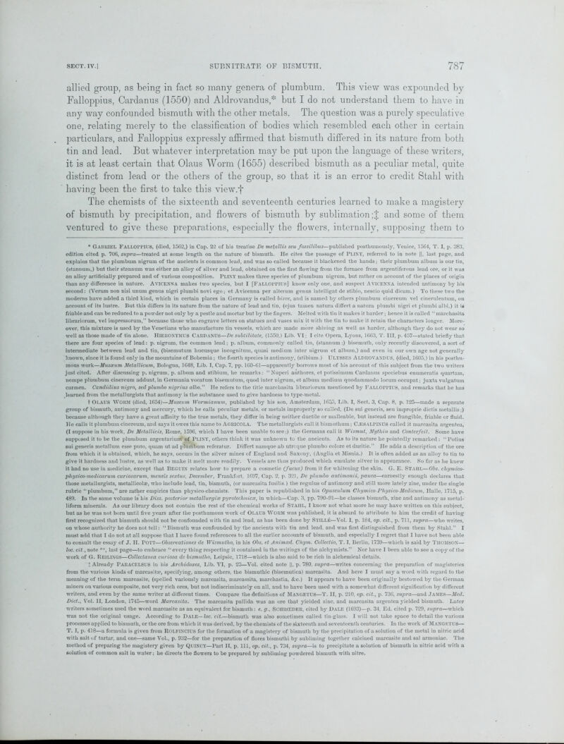 allied group, as being in fact so many genera of plumbum. This view was expounded by Falloppius, Cardanus (1550) and Aldrovandus,* but I do not understand them to have in any way confounded bismuth with the other metals. The question was a purely speculative one, relating merely to the classification of bodies which resembled each other in certain particulars, and Falloppius expressly affirmed that bismuth differed in its nature from both tin and lead. But whatever interpretation may be put upon the language of these writers, it is at least certain that Olaus Worm (1655) described bismuth as a peculiar metal, quite distinct from lead or the others of the group, so that it is an error to credit Stahl with having been the first to take this view.f The chemists of the sixteenth and seventeenth centuries learned to make a magistery of bismuth by precipitation, and flowers of bismuth by sublimation ;J and some of them ventured to give these preparations, especially the flowers, internally, supposing them to * GAISUIEL Falloppius, (died, 156*2,) in Cap. 22 of his treatise De metallis seu fossilibus—published posthumously, Venice, 1564, T. I, p. 383, edition cited p. 706, supra—treated at some length on the nature of bismuth. He cites the passage of PUNY, referred to in note ||, last page, and explains that the plumbum nigrum of the ancients is common lead, and was so called because it blackened the hands; their plumbum album is our tin, (stannum,) but their stannum was either an alloy of silver and lead, obtained on the first flowing from the furnace from argentiferous lead ore, or it was an alloy artificially prepared and of various composition. PLINY makes three species of plumbum nigrum, but rather on account of the places of origin than any difference in nature. Avicenna makes two species, but I [Falloppius] know only one, and suspect Avicenna intended antimony by his second: (Verum non nisi unum genus nigri plumbi novi ego; et Avicenna per alteruin genus intelligat dc stibio, nescio quid dieam.) To these two the moderns have added a third kind, which in certain places in Germany is called bisve, and is named by others plumbum ciuereum vel cinerulentum, on account of its lustre. But this differs in its nature from the nature of lead and tin, (ejus tamen natura diff'ert a uatura plumbi nigri et plumbi albi,) it is friable and can be reduced to a powder not only by a pestle and mortar but by the fingers. Melted with tin it makes it harder; hence it is called “ marchasita librariorum, vel impressorum,” because those who engrave letters on statues and vases mix it with the tin to make it retain the characters longer. More- over, this mixture is used by the Venetians who manufacture tin vessels, which are made more shining as well as harder, although they do not wear so well as those made of tin alone. HIERONYMUS Cardanus—De subtilitate, (1550,) Lib. VI; I cite Opera, Lj*ons, 1663, T. Ill, p. 457—staled briefly that, there are four species of lead: p. nigrum, the common lead; p. album, commonly called tin, (stannum;) bisemuth, only recently discovered, a sort of intermediate between lead and tin, (bisemutum liucusque incognitutn, quasi medium inter nigrum et album,) and even in our own age not generally known, since it is found only in the mountains of Bohemia ; the fourth species is antimony, (stibium.) ULYSSES Aldrovandus, (died, 1605,) in his posthu- mous work—Musseum MetaUicum, Bologna, 1648, Lib. I, Cap. 7, pp. 160-61—apparently borrows most of his account of this subject from the two writers just cited. After discussing p. nigrum, p. album and stibium, he remarks: “Nuperi authores, et potissimum Cardanus speciebus enumeratis quartam, nempe plumbum cinereum addunt, in Germania vocatum bisemutum, quod inter nigrum, et album medium quodammodo locum occupat; juxta vulgatum carmen. Candidius nigro, sedplumbo nigrius albo.” He refers to the title marchasita librariorum mentioned by FALLOPPIUS, and remarks that he has learned from the metallurgists that antimony is the substance used to give hardness to type-metal. t OLAUS Worm (died, 1654)—Museum Wormianum, published by his son, Amsterdam, 1655, Lib. I, Sect. 3, Cap. 8, p. 125—made a separate group of bismuth, antimonjT and mercury, which he calls peculiar metals, or metals improperly so called, (De sui generis, seu improprie dictis metallis;) because although they have a great affinity to the true metals, they differ in being neither ductile or malleable, but instead are frangible, friable or fluid. He calls it plumbum cinereum, and says it owes this name to Agricola. The metallurgists call it bismutlium; C^ESALPINUS called it marcasita argentea, (I suppose in his work, De Metallicis, Rome, 1596, which I have been unable to see;) the Germans call it Wismut, Mythin and Conterfeit. Some have supposed it to be the plumbum argentarium of PLINY, others think it was unknown to the ancients. As to its nature he pointedly remarked: “Potius sui generis metallum esse puto, quam ut ad plumbum referatur. Differt namque ab utreque plumbo colore et duritie.” He adds a description of the ore from which it is obtained, which, he says, occurs in the silver mines of England and Saxony, (Anglia et Misnia.) It is often added us an alloy to tin to give it hardness and lustre, as well as to make it melt more readily. Vessels are thus produced which emulate silver in appearance. So far as he knew it had no use in medicine, except that BEGUIN relates how to prepare a cosmetic (fucus) from it for whitening the skin. G. E. STAUL—Obs. chymico- physico-medicarum curiosarum, vnensis sextus, December, Frankfort, 1697, Cap. 2, p. 321, De plumbo antimonii, pauca—earnestly enough declares that those metallurgists, metallicolae, who include lead, tin, bismuth, (or marcasita fusilis.) the regulus of antimony and still more lately zinc, under the single rubric “plumbum,” are rather empirics than physico-chemists. This paper is republished in his Opusculum CJtymico-Physico-Mcdicum, Halle, 1715, p. 489. In the same volume is his Diss. posterior metallurgist pyrotec1nticse} in which—Cap. 3, pp. 790-91—he classes bismuth, zinc and antimony as metal- liform minerals. As our library does not contain the rest of the chemical works of Staiil, I know not what more he may have written on this subject, but as he was not born until five years after the posthumous work of Olaus WORM was published, it is absurd to attribute to him the credit of having first recognized that bismuth should not be confounded with tin and lead, as has been done by STILLE—Vol. I, p. 184, op. cit., p. 711, supra—who writes, on whose authority he does not tell: “Bismuth was confounded by the ancients with tin and lead, and was first distinguished from them by Stahl.” I must add that I do not at all suppose that I have found references to all the earlier accounts of bismuth, and especially I regret that I have not been able to consult the essajr of J. II. Pott—Observations de Wismutho, in his Obs. et Animad. Chym. Collectio, T. I, Berlin, 1739—which is said by THOMSON— loc. cit.y note **, last page—to embrace “ every thing respecting it contained in the writings of the alchymists.” Nor have I been able to see a copy of the work of G. Reilixgs—Collectanea curiosa dc bismutho, Leipsic, 1718—which is also said to be rich in alchemical details. ? Already PARACELSUS in his Arcliidoxes, Lib. VI, p. 23—Vol. cited note ||, p. 780. supra—writes concerning the preparation of magisteries from the various kinds of marcasita?, specifying, among others, the bismuthic (bisemutica) marcasita. And here I must say a word with regard to the meaning of the term marcasite, (spelled variously marcasita, marcassita, marchastia, &c.) It appears to have been originally bestowed by the German miners on various composite, not very rich ores, but not indiscriminately on all, and to have been used with a somewhat different signification by different writers, and even by the same writer at different times. Compare the definitions of MANGETUS—T. II, p. 210, op. cit., p. 736, supra—and JAMES—Med. Dict.y Vol. II, London, 1745—word Marcasita. The marcasita pallida was an ore that yielded zinc, and marcasita argentea yielded bismuth. Later writers sometimes used the word marcasite as an equivalent for bismuth: e. g., SCHRCEDER, cited by Dale (1693)—p. 34. Ed. cited p. 729, supra—which was not the original usage. According to Dale— loc. cit.—bismuth was also sometimes called tin-glass. I will not take space to detail the various processes applied to bismuth, or the ore from which it was derived, by the chemists of the sixteenth aud seventeenth centuries. In the work of Mangktus— T. I, p. 418—a formula is given from ROLFINCIUS for the formation of a magistery of bismuth by the precipitation of a solution of the metal in nitric acid with salt of tartar, and one—same Vol., p. 932—for the preparation of flores bismuthi by subliming together calcined marcasite and sal armoniac. The method of preparing the magistery given by QUINCY—Part II, p. Ill, op. cit., p. 734, supra—is to precipitate a solution of bismuth in nitric acid with a solution of common salt in water; he directs the flowers to be prepared by sublimiug powdered bismuth with nitre.