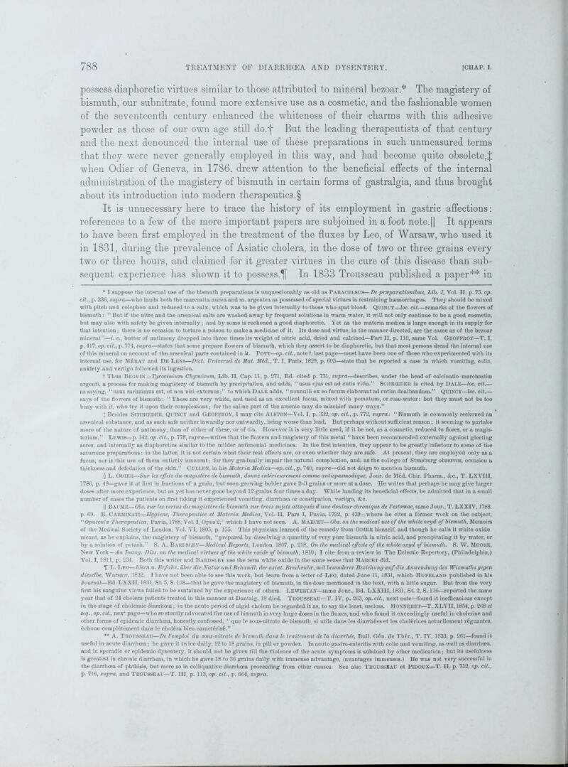 possess diaphoretic virtues similar to those attributed to mineral bezoar.* The magistery of bismuth, our subnitrate, found more extensive use as a cosmetic, and the fashionable women of the seventeenth century enhanced the whiteness of their charms with this adhesive powder as those of our own age still do.j* * § But the leading therapeutists of that century and the next denounced the internal use of these preparations in such unmeasured terms that they were never generally employed in this way, and had become quite obsolete,! when Odier of Geneva, in 1786, drew attention to the beneficial effects of the internal administration of the magistery of bismuth in certain forms of gastralgia, and thus brought about its introduction into modern therapeutics. § It is unnecessary here to trace the history of its employment in gastric affections: references to a few of the more important papers are subjoined in afoot note.|| It appears to have been first employed in the treatment of the fluxes by Leo, of Warsaw, who used it in 1831, during the prevalence of Asiatic cholera, in the dose of two or three grains every two or three hours, and claimed for it greater virtues in the cure of this disease than sub- sequent experience has shown it to possess.^ In 1833 Trousseau published a paper** in * I suppose the internal use of the bismuth preparations is unquestionably as old as PARACELSUS—De prseparationibus, Lib. I, Vol. II, p. 75. op. cit., p. 336, supra—who lauds both the marcasita aurea and in. argentea as possessed of special virtues in restraining haemorrhages. They should be mixed with pitch and colophon and reduced to a calx, which was to be given internally to those who spat blood. QUINCY—loc. cit.—remarks of the flowers of bismuth: “ But if the nitre and the arsenical salts are washed away by frequent solutions in warm water, it will not only continue to be a good cosmetic, but may also with safety be given internally; and by some is reckoned a good diaphoretic. Yet as the materia medica is large enough in its supply for that intention; there is no occasion to torture a poison to make a medicine of it. Its dose and virtue, in the manner directed, are the same as of the bezoar mineral”—i. e., butter of antimony dropped into three times its weight of nitric acid, dried and calcined—Part II, p. 110, same Vol. GEOFFROY—T. I, p. 417, op. cit., p. 774, supra—states that some prepare flowers of bismuth, which they assert to be diaphoretic, but that most persons dread the internal use of this mineral on account of the arsenical parts contained in U. POTT—op. cit., note t, last page—must have been one of those who experimented with its internal use, for M£rat and DE LENS—Diet. Universel de Mat. Mid., T. I, Paris, 1820, p. 605—state that be reported a case in which vomiting, colic, anxiety and vertigo followed its ingestion. t Thus Begl'IN — Tirocinium Chymicum, Lib. II, Cap. 11, p. 271, Ed. cited p. 731, supra—describes, under the head of calcinatio marchastiae argenti, a process for making magistery of bismuth by precipitation, and adds, ‘‘usus ejus est ad cutis vitia.” SCHRCEDER is cited by DALE—loc. cit.— as saying, “ usus rarissimus est, et non nisi externus;” to which Dale adds, “ nonnulli ex eo fucum elaborant ad cutim dealbandam.” QUINCY—loc. cit.— says of the flowers of bismuth : “ These are very white, and used as an excellent fucus, mixed with pomatum, or rose-wTater: but they must not be too busy with it, who try it upon their complexions; for the saline part of the arsenic may do mischief many ways.” ! Besides Sci!R(EDER, QUINCY and GEOFFROY, I may cite ALSTON—Vol. I, p. 332, op. cit., p. 772, supra: “Bismuth is commonly reckoned an arsenical substance, and as such safe neither inwardly nor outwardly, being worse than lead. But perhaps without sufficient reason; it seeming to partake more of the nature of antimony, than of either of these, or of tin. However it is very little used, if it be not, as a cosmetic, reduced to flores, or a magis* terium.” Lewis—p. 14*2, op. cit., p. 778, supra—writes that the flowers and magistery of this metal “ have been recommended externally against gleeting sores, and internally as diaphoretics similar to the milder antimonial medicines. In the first intention, they appear to be greatly inferiour to some of the saturnine preparations: in the latter, it is not certain what their real effects are, or even whether they are safe. At present, they are employed only as a fucus, nor is this use of them entirely innocent; for they gradually impair the natural complexion, and, as the college of Strasburg observes, occasion a thickness and defedation of the skin.” CULLEN, in his Materia Medica—op. cit., p. 740, supra—did not deign to mention bismuth. § L. Odier—Sur les effets du magisUre de bismuth, donne interieurement commc antispasmodique, Jour, de Med. Chir. Pharm., &c., T. LXVI1I, 1786, p. 49—gave it at first in fractions of a grain, but soon growing bolder gave 2-3 grains or more at a dose. He writes that perhaps he may give larger doses after more experience, but as yet has never gone beyond 12 grains four times a day. While lauding its beneficial effects, he admitted that in a small number of cases the patients on first taking it experienced vomiting, diarrhoea or constipation, vertigo, &c. || Baume—Obs. sur les vertus du magistire de bismuth sur trois sujets atlaques d'une douleur chronique de Vestomac, same Jour., T. LXXIV, 1788. p. 69. B. CARMIXATI—Hygiene, Therapcutice et Materia Medica, Vol. II, Pars I, Pavia, 1792, p. 439—where he cites a former work on the subject, “ Opuscula Therapeulica. Pavia, 1788, Vol. I, Opus 2,” which I have not seen. A. Marcet—Obs. on the medical use of the white oxyd of bismuth, Memoirs of the Medical Society of London, Vol. VI, 1805, p. 155. This physician learned of the remedy from ODIER himself, and though he calls it white oxide, meant, as he explains, the magistery of bismuth, “prepared by dissolving a quantity of very pure bismuth in nitric acid, and precipitating it by water, or by a solution of potash.” S. A. Bardsley—Medical Reports, London, 1807, p. 218, On the medical effects of the white oxyd of bismuth. S. W. MOORE, New York-An Inaug. Diss. on the medical virtues of the white oxide of bismuth, 1810; I cite from a review in The Eclectic Repertory, (Philadelphia,) Vol. I, 1811, p. 234. Both this writer and BARDSLEY use the term white oxide in the same sense that MARCET did. V L. Leo—Ideen u. Erfahr. uber die Natur und Behandl. der asiat. Brechruhr, mit besonderer Bezieliung aufdie Anwendung des Wismuthsgegen dieselbe, Warsaw, 1832. I have not been able to see this work, but learn from a letter of LEO, dated June 11, 1831, which HUFELAND published in his Journal—Bd. LXXII. 1831, St. 5, S. 138—that he gave the magistery of bismuth, in the dose mentioned in the text, with a little sugar. But from the very first his sanguine views failed to be sustained by the experience of others. LEWESTAN—same Jour., Bd. LXXIII, 1831, St. 2, S. 116—reported the same year that of 24 cholera patients treated in this manner at Dantzig, 18 died. TROUSSEAU—T. IV, p. 263, op. cit., next note—found it inefficacious except in the stage of choleraic diarrhoea; in the acute period of algid cholera he regarded it as, to say the least, useless. MOXNERET—T. XLVII, 1854, p. 268 et seq., op. cit., nex* page—who so stoutly advocated the use of bismuth in very large doses in the fluxes,'and who found it exceedingly useful in cholerine and other forms of epidemic diarrhoea, honestly confessed, “ que le sous-nitrate de bismuth, si utile dans les diarrh6es et les cholerines actuellement r6gnantes, 6choue completement dans le cholera bien caracterise.” ** A. TROUSSEAU—De Vemploi du sous-nitrate de bismuth dans le traitement de la diarrhie, Bull. G6n. de Th6r., T. IV, 1833, p. 261—found it useful in acute diarrhoea; he gave it twice daily, 12 to 18 grains, in pill or powder. In acute gastro enteritis with colic and vomiting, as well as diarrhoea, and in sporadic or epidemic dysentery, it should not be given till the violence of the acute symptoms is subdued by other medication; but its usefulness is greatest in chronic diarrhoea, in which he gave 18 to 36 grains daily with immense advantage, (avantages immenses.) He was not very successful in the diarrhoea of phthisis, but more so in colliquative diarrhoea proceeding from other causes. See also TROUSSEAU et PlDOUX—T. II, p. 752, op. cit., p. 716, supra, and TROUSSEAU—T. Ill, p. 113, op. cit., p. 664, supra.