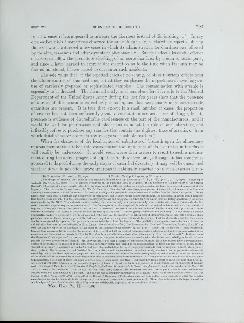 in a few cases it lias appeared to increase the diarrhoea instead of diminishing it.* In my own earlier trials I sometimes observed the same thing; nay, as elsewhere reported, during the civil war I witnessed a few cases in which its administration for diarrhoea was followed by tormina, tenesmus and other dysenteric phenomena.'}' But this effect I have still oftener observed to follow the premature checking of an acute diarrhoea by opium or astringents; and since I have learned to exercise due discretion as to the time when bismuth may be first administered, I have ceased to encounter such accidents. The sole value then of the reported cases of poisoning, or other injurious effects from the administration of this medicine, is that they emphasize the importance of avoiding the use of carelessly prepared or sophisticated samples. The contamination with arsenic is especially to be dreaded. The chemical analyses of samples offered for sale to the Medical Department of the United States Army during the last few years show that the presence of a trace of this poison is exceedingly common, and that occasionally more considerable quantities are present. It is true that, except in a small number of cases, the proportion of arsenic has not been sufficiently great to constitute a serious source of danger, but its presence is evidence of discreditable carelessness on the part of the manufacturers; and it would be well for pharmacists and physicians to adopt the rule of our laboratory, and inflexibly refuse to purchase any samples that contain the slightest trace of arsenic, or from which distilled water abstracts any recognizable soluble matters.J When the character of the local action of subnitrate of bismuth upon the alimentary mucous membrane is taken into consideration the limitations of its usefulness in the fluxes will readily be understood. It would seem worse than useless to resort to such a medica- ment during the active progress of diphtheritic dysentery, and, although it has sometimes appeared to do good during the early stages of catarrhal dysentery, it may wTell be questioned whether it would not often prove injurious if habitually resorted to in such cases as a sub- * De MUSSY—loc. cit., note t, p. 789, supra. t Circular No. 6, p. 126, op. cit., p. 571, supra. { The danger of arsenical contamination was especially insisted upon t>y TROUSSEAU—T. II, p. 753, op. cit., p. 716, supra. According to TAYLOR—loc. cit., p. 791, supra—it is of common occurrence in the suhnitrate used in England. It has happened in the Laboratory of the Surgeon General’s Office that, of a dozen samples offered to the department by different dealers on a single occasion, all have been rejected on account of this impurity. The rule adopted by our chemist, Dr. WM. M. Mew, is to filter distilled water through one portion of the sample and evaporate the filtrate to dryness; another portion is tested for arsenic. All samples which yield a perceptible trace of arsenic or of residue from the filtrate are rejected. Yet we have always been able to purchase any quantity of the pure drug; and if others would follow our example, the contaminated article would disappear from the American market. For the convenience of country physicians and druggists, I mention the very simple means of testing qualitatively for arsenio recommended by Dr. MEW: The materials required are fragments of chemically pure zinc, chemically pure muriatic acid, corrosive sublimate, distilled water, test-tubes, a spirit-lamp and some cotton-wool. Half a teaspoonful of the sample of bismuth to be examined is introduced into a test-tube with a fragment of zinc; the tube is filled about a third full with a mixture of one part of muriatic acid to five of distilled water, and a plug of cotton-wool introduced loosely into its mouth to prevent the mixture from splashing over. It is then gently heated over the spirit-lamp. If any arsenic be present, arseniuretted hydrogen is generated, which is recognized by holding over the mouth of the tube a piece of filtering paper moistened with a solution of one part of corrosive sublimate to twenty parts of distilled water; a yellow stain is produced if arsenic be present. That the chemicals arc all free from arsenic can be demonstrated by repeating the operation in another test-tube without the bismuth. The possibility of an injurious contamination with selenium and tellurium has recently been indicated by E. A. LETTS—Some bismuth residues, The Pharmaceutical Jour, and Transactions, London, Nov., 1878, p. 405: See also the report of the discussion of this paper in the Pharmaceutical Society—op. cit., p. 417. Examining the residues of some commercial bismuth from Australia, Letts detected the presence of betwen 12 and 20 per cent, of tellurium, besides selenium, gold and silver, and arrived at the conclusion that these residues ‘consist in all probability of a mixture of tellurides and sclenides of the metals gold, silver and bismuth.” In the course of the discussion of this paper Prof. Atti'IELD stated “that a very disagreeable odour was communicated to the breath and probably to the skin of some patients who took preparations of bismuth. Mr. Erownen had stated that a sample of carbonate of bismuth which had caused these unpleasant effects contained tellurium, so the public, or at any rate, certain newspaper writers had jumped to the conclusion that the foetor was due to the tellurium, but this was not yet proved.” He asked if any such effect had been observed to follow the use of the preparations made from the sample of bismuth which yielded these residues. Mr. SCHACHT, who had furnished Mr. LETTS with the residues, stated that “ he had not the slightest doubt that the preparations did contain something that caused these unpleasant symptoms. Some of the accounts he had received were scarcely credible, aud he could not think that the whole of the effects said to be caused by an exceedingly small dose of tellurium were due to that cause. A fellow pharmacist had told him that he had given to his daughter, a little girl of about six year's of age, a dose of this bismuth, and that it had made her breath smell of garlic for more than a week.” Mr. J. S. TAYLOR called attention to lead as another impurity of bismuth. Lead has also been signalized, as an adulteration of the subnitrate of bismuth sold in the shops of Paris, by A. Caf.XOT—Note de Voxyde dcplomb dans le sous-nilrate de bismuth dcs pharmacies, read to the Acad, des Sci., March 18, 1878; I cite Gaz. Hebdomadaire, T. XV, 1878, p. 199—who found many samples which contained from one to three parts to the thousand, while others yielded to analysis as much as .6 to 1 per cent. The subject was subsequently investigated by A. UlCIlF.—ltcch. sur le sous-nitrate de bismuth, Bull, de l’Acad. dc Med., T. VII, 1878, p. 741—on behalf of the School of Pharmacy of Paris, who asserts that he found but a single sample in which the quantity exceeded one part to the thousand; in that the quantity was between three and four parts per thousand. These observations show the importance of the whole subject of bismuth adulteration, which is by no means satisfactorily disposed of when arsenic is excluded. Med. Hist. Pt. II 100