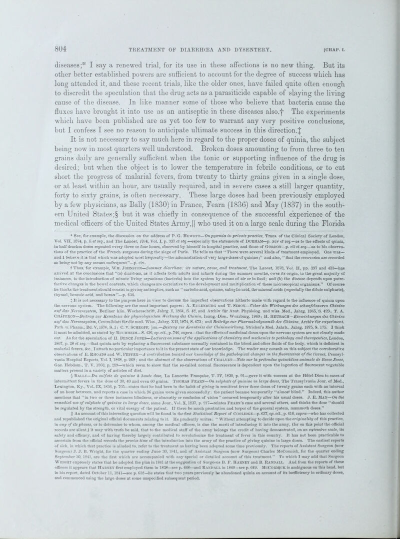 diseases ;* * * § I say a renewed trial, for its use in these affections is no new thing. But its other better established powers are sufficient to account for the degree of success which has long attended it, and these recent trials, like the older ones, have failed quite often enough to discredit the speculation that the drug acts as a parasiticide capable of slaying the living cause of the disease. In like manner some of those who believe that bacteria cause the fluxes have brought it into use as an antiseptic in these diseases also.f The experiments which have been published are as yet too few to warrant any very positive conclusions, but I confess I see no reason to anticipate ultimate success in this direction.J It is not necessary to say much here in regard to the proper doses of quinia, the subject being now in most quarters well understood. Broken doses amounting to from three to ten grains daily are generally sufficient when the tonic or supporting influence of the drug is desired; but when the object is to lower the temperature in febrile conditions, or to cut short the progress of malarial fevers, from twenty to thirty grains given in a single dose, or at least within an hour, are usually required, and in severe cases a still larger quantity, forty to sixty grains, is often necessary. These large doses had been previously employed by a few physicians, as Bally (1830) in France, Fearn (1836) and May (1837) in the south- ern United States ;§ but it was chiefly in consequence of the successful experience of the medical officers of the United States Army,|| who used it on a large scale during the Florida * See, for example, the discussion on the address of P. G. HEWETT—On pyaemia in private practice, Trans, of the Clinical Society of London, Vol. VII, 1874, p. li et seq., and The Lancet, 1874, Vol. I, p. 337 ct seq.—especially the statements of DURHAM—p. xcv et seq.—as to the effects of quinia, in half-drachm doses repeated every three or four hours, observed by himself in hospital practice, and those of GORDON—p. cii et seq.—as to his observa- tions of the practice of the French surgeons during the siege of Paris. He tells us that “ There were several kinds of treatment employed. One was — and I believe it is that which was adopted most frequently—the administration of very large doses of quinineand also, “ that the recoveries are recorded as being not by any means unfrequent”—p. civ. t Thus, for example, WM. JOHNSTON—Summer diarrhoea: its nature, cause, and treatment, The Lancet, 1878, Vol. II, pp. 397 and 433—has arrived at the conclusions that “(a) diarrhoea, as it affects both adults and infants during the summer months, owes its origin, in the great majority of instances, to the introduction of minute living organisms (bacteria) into the system by means of air or in food; and (b) the disease depends upon putre- faciive changes in the bowel contents, which changes are correlative to the development and multiplication of these microscopical organisms.” Of course he thinks the treatment should consist in giving antiseptics, such as “ carbolic acid, quinine, salicylic acid, the mineral acids (especially the dilute sulphuric), thymol, benzoic acid, and borax”—p. 434. X It is not necessary to the purpose here in view to discuss the imperfect observations hitherto made with regard to the influence of quinia upon the nervous system. The following are the most important papers: A. EULENBURG und T. SIMON—Ueber die Wirlcungen des schwefelsauren Chinins auf das Nervensystem, Berliner klin. Wochenschrift, Jahrg. I, 1864, S. 48, and Archiv filr Anat. Physiolog. und wiss. Med., Jahrg. 1865, S. 423; T. A. ChXdehon—Beitrag zur Kcnntniss der physiologischen Wirkung des Chinin, lnaug.-Diss., Wurzburg, 1869; II. IlEUBACH—Einwirkungen des Chinins auf das Nervensystem, Centralblatt fur die med. Wiss., Jahrg. XII, 1874, S. 673; and Beitrdge zur Pharmakodynamik des Chinins, Archiv fiir experiment. Path. u. Pharm., Bd. V, 1876, S. 1; C. V. SCHROFF, jun.—Beitrag zur Kenniniss der Chininwirkung, Strieker’s Med. Jahrb., Jahrg. 1875, S. 175. I think it must be admitted, as stated by BUCHIIEIM—S. 436, op. cit., p. 746, supra—that the effects of medicinal doses upon the nervous system are not clearly made out. As for the speculation of H. BENCE .TONES—Lectures on some of the applications of chemistry and mechanics to pathology and therapeutics, London, 1867, p. 28 et seq.—that quinia acts by replacing a fluorescent substance normally contained in the blood aud other fluids of the body, which is deficient in malarial fevers, &c., I attach no particular importance to it in the present state of our knowledge. The reader may consult on this subject the corroborative observations of E. RHOADS and W. PEPPER—A contribution toward our knowledge of the pathological changes in the fluorescence of the tissues, Pennsyl- vania Hospital Reports, Vol. 1,1868, p. 269; and the abstract of the observations of Chalvet—Note sur lapretendue quinoidine animate de Bence Jones, Gaz. Hebdom., T. V, 1868, p. 289—which seem to show that the so-called normal fluorescence is dependent upon the ingestion of fluorescent vegetable matters present in a variety of articles of diet. § Bally—Du sulfate de quinine d haute dose, La Lancette Franqaise, T. IV, 1830, p. 91—gave it with success at the Hotel-Dieu to cases of intermittent fevers in the dose of 30, 40 and even 60 grains. Thomas Fearn—On sulphate of quinine in large doses, The Transylvania Jour, of Med., Lexington, Ky., Vol. IX, 1836, p. 705—states that he had been in the habit of giving in remittent fever three doses of twenty grains each with an interval of an hour between, and reports a case in which 96 grains were given successfully: the patient became temporarily “almost blind.” Indeed, this author mentions that “in two or three instances blindness, or obscurity or confusion of vision” occurred temporarily after his usual doses. J. E. May—On the remedial use of sulphate of quinine in large doses, same Jour., Vol. X, 1837, p. 217—relates Fearn’s case and several others, and thinks the dose “should be regulated by the strength, or vital energy of the patient. If there be much prostration and torpor of the general system, mammoth doses.” || An account of this interesting question will be found in the first Statistical Report of COOLIDGE—p. 637, op. cit., p. 416, supra—who has collected and republished the original official documents relating to it. He prudently writes: “ Without attempting to decide upon the originality of this practice, in any of its phases, or to determine to whom, among the medical officers, is due the merit of introducing it into the army, (for on this point the official records arc silent,) it may with truth be said, that to the medical staff of the army belongs the credit of having demonstrated, on an extensive scale, its safety and efficacy, and of having thereby largely contributed to revolutionize the treatment of fever in this country. It has not been practicable to ascertain from the official records the precise time of the introduction into the army of the practice of giving quinine in large doses. The earliest reports of sick, in which that practice is .alluded to. refer to the treatment as having been adopted some time previously. The reports of Assistant Surgeon (now Surgeon) J. J. B. Wright, for the quarter ending June 30, 1841, and of Assistant Surgeon (now Surgeon) Charles McCormick, for the quarter ending September 30, 1841, are the first which are accompanied with any special or detailed account of this treatment.” To which I may add that Surgeon WRIGHT expressly states that he adopted the plan in 1841 at the suggestion of Surgeons B. F. Harney and B. Randall. And from the reports of these officers it appears that Harney first employed them in 1838—see p. 648—and Randall in 1840 — see p. 649. McCormick is ambiguous on this head, but in his report, dated October 11,1841—see p. 633—he states that two years previously he abandoned quinia on account of its inefficiency in ordinary doses, and commenced using the large doses at some unspecified subsequent period.