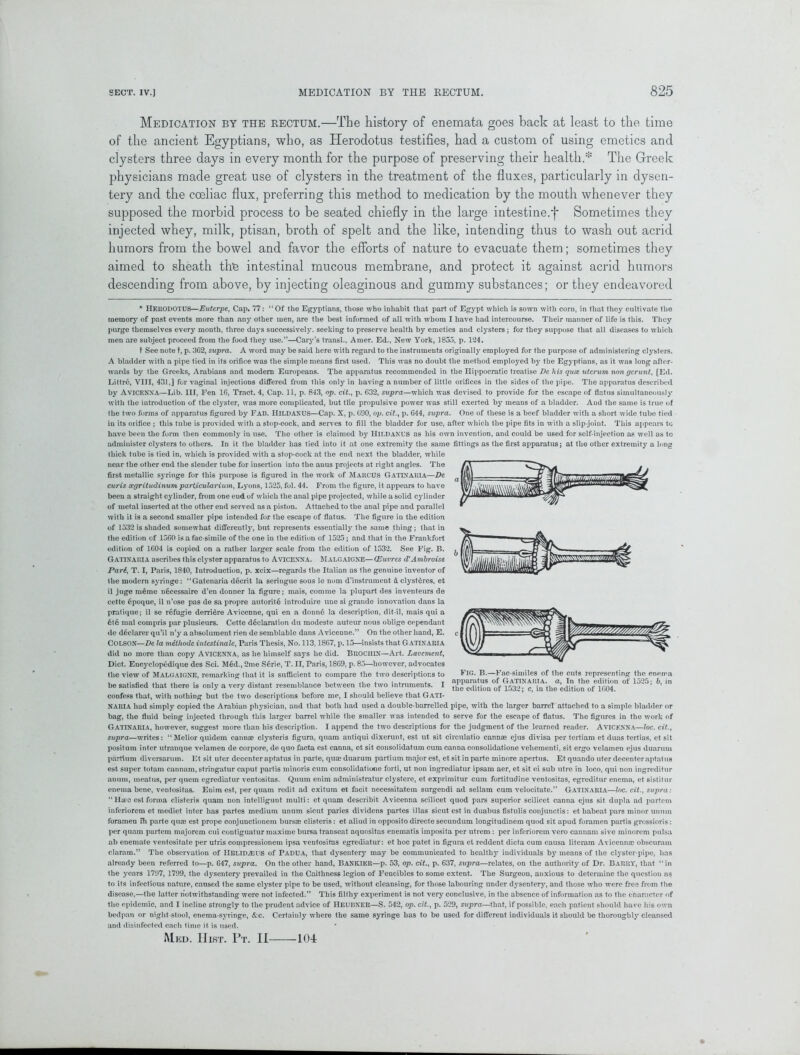 Medication by the rectum.—Tbe history of enemata goes back at least to the time of the ancient Egyptians, who, as Herodotus testifies, had a custom of using emetics and clysters three days in every month for the purpose of preserving their health.* The Greek physicians made great use of clysters in the treatment of the fluxes, particularly in dysen- tery and the coeliac flux, preferring this method to medication by the mouth whenever they supposed the morbid process to be seated chiefly in the large intestine.*)* Sometimes they injected whey, milk, ptisan, broth of spelt and the like, intending thus to wash out acrid humors from the bowel and favor the efforts of nature to evacuate them; sometimes they aimed to sheath the intestinal mucous membrane, and protect it against acrid humors descending from above, by injecting oleaginous and gummy substances; or they endeavored * HERODOTUS—Euterpe, Cap, 77: “Of the Egyptians, those who inhabit that part of Egypt which is sown with corn, in that they cultivate the memory of past events more than any other men, are the best informed of all with whom I have had intercourse. Their manner of life is this. They purge themselves every month, three days successively, seeking to preserve health by emetics and clysters ; for they suppose that all diseases to which men are subject proceed from the food they use.”—Cary’s transl., Amer. Ed., New York, 1855, p. 124. t See note t, p. 362, supra. A word may be said here with regard to the instruments originally employed for the purpose of administering clysters. A bladder with a pipe tied in its orifice was the simple means first used. This was no doubt the method employed bjr the Egyptians, as it was long after- wards by the Greeks, Arabians .and modern Europeans. The apparatus recommended in the Hippocratic treatise De his quie utcrum non gerunt, [Ed. Littro, VIII, 431,] for vaginal injections differed from this only in having a number of little orifices in the sides of the pipe. The apparatus described by AVICENNA—Lib. Ill, Fen 16, Tract. 4, Cap. 11, p. 843, op. cit., p. 632, supra—which was devised to provide for the escape of flatus simultaneously with the introduction of the clyster, was more complicated, but tlie propulsive power was still exerted by means of a bladder. And the same is true of the two forms of apparatus figured by Fab. HlLDANUS—Cap. X, p. 690, op. cit., p. 644, supra. One of these is a beef bladder with a short wide tube tied in its orifice ; this tube is provided with a stop-cock, and serves to fill the bladder for use, after which the pipe fits in with a slip-joint. This appears to have been the form then commonly in use. The other is claimed by HlLDANUS as his own invention, and could be used for self-injection as well as to administer clysters to others. In it the bladder has tied into it at one extremity the same fittings as the first apparatus; at the other extremity a long thick tube is tied in, which is provided with a stop-cock at the end next the bladder, while near the other end the slender tube for insertion into the anus projects at right angles. The first metallic syringe for this purpose is figured in the work of Marcus GATINARIA—De curis segritudinumparticularium, Lyons, 1525, fol. 44. From the figure, it appears to have been a straight cylinder, from one eud of which the anal pipe projected, while a solid cyliuder of metal inserted at the other end served as a piston. Attached to the anal pipe and parallel with it is a second smaller pipe intended for the escape of flatus. The figure in the edition of 1532 is shaded somewhat differently, but represents essentially the same thing; that in the edition of 1560 is a fac simile of the one in the edition of 1525; and that in the Frankfort edition of 1604 is copied on a rather larger scale from the edition of 1532. See Fig. B. Gatinaria ascribes this clyster apparatus to Avicenna. Malgaigne— (Euvres d'Ambroise Pari, T. I, Paris, 1840, Introduction, p. xeix—regards the Italian as the genuine inventor of the modern syringe: “Gatenaria decrit la seringue sous le nom d’instrument & clysteres, et il juge meme n6cessaire d’en donner la figure; mais, comme la plupart des inventeurs de cette 6poque, il n’ose pas de sa propre autorite introduire line si grande innovation dans la pratique; il se refugie derriere Avicenne, qui en a donn6 la description, dit-il, mais qui a 6te mal compris par plusieurs. Cette declaration du modeste auteur nous oblige cependant de declarer qu’il n’y a absolument rien de semblable dans Avicenne.” On the other hand, E. COLSON—De la mithode intestinale, Paris Thesis, No. 113,1867, p. 15—insists that GATINARIA did no more than copy AVICENNA, as he himself says he did. BROCHIN—Art. Lavement, Diet. Encyclopedique des Sci. Med., 2me S6rie, T. II, Paris, 1869, p. 85—however, advocates the view of Malgaigne, remarking that it is sufficient to compare the two descriptions to be satisfied that there is only a very distant resemblance between the two intruments. I confess that, with nothing but the two descriptions before me, I should believe that GATI- NARIA had simply copied the Arabian physician, and that both had used a double-barrelled pipe, with the larger barrel attached to a simple bladder or bag, the fluid being injected through this larger barrel while the smaller was intended to serve for the escape of flatus. The figures in the work of Gatinaria, however, suggest more than his description. I append the two descriptions for the judgment of the learned reader. Avicenna—loc. cit., supra—writes: “Melior quidem cannae clysteris figura, quam antiqui dixerunt, est lit sit circnlatio cannae ejus divisa per tertiam et duas tertias, et sit positum inter utranque velamen de corpore, de quo facta est canna, et sit consolidatum cum canna consolidatione veliementi, sit ergo velamen ejus duarum partium diversarum. Et sit uter decenter aptatus in parte, quae duarum partium major est, et sit in parte minore apertus. Et quando uter decenter aptatus est super totam cannam, stringatur caput partis minoris cum consolidatione forti, ut non ingrediatur ipsam aer, et sit ei sub litre in loco, qui non ingreditur anum, meatus, per quern egrediatur ventositas. Quum enim administratur clystere, et exprimitur cum fortitudine ventositas, egreditur enema, et sistitur enema bene, ventositas. Enim est, per quam redit ad exitutn et facit necessitatem surgendi ad sellam cum velocitate.” Gatinaria—loc. cit., supra: “Hues est forma clisteris quam non intelligunt multi: et quam describit Avicenna scilicet quod pars superior scilicet canna ejus sit dupla ad partem inferiorem et mediet inter has partes medium unum sicut paries dividens partes illas sicut est in duabus fistulis conjunctis: et habeat pars minor unurn foramen ih parte qua; est prope conjunctionem bursae clisteris: et aliud in oppositodirectesecundum longitudinem quod sit apud foramen partis grossioris: per quam partem majorem cui contiguatur maxime bursa transeat aquositas enematis iinposita per utrem: per inferiorem vero cannam sive minorem pulsa ab enemate ventositate per utris compressionem ipsa ventositas egrediatur: et hoc patet in figura et reddent dicta cum causa literam Avicenna; obscurain claram.” The observation of IlELlDASUS of Padua, that dysentery may be communicated to healthy individuals by means of the clyster-pipe, has already been referred to—p. 647, supra. On the other hand, BanKIKR—p. 53, op. cit., p. 637, supra—relates, on the authority of Dr. Barry, that “ in the years 1797, 1799, the dysentery prevailed in the Caithness legion of Fencibles to some extent. The Surgeon, anxious to determine the question ns to its infectious nature, caused the same clyster pipe to be used, without cleansing, for those labouring under dysentery, and those who were free from the disease,—the latter notwithstanding were not infected.” This filthy experiment is not very conclusive, in the absence of information as to the character of the epidemic, and I incline strongly to the prudent advice of HEUBNER—S. 542, op. cit., p. 529, supra—that, if possible, each patient should have his own bedpan or night stool, enema-syringe, &c. Certainly where the same syringe has to be used for different individuals it should be thoroughly cleansed and disinfected each time it is used. Med. Hist. Ft. II Fig. B.—Fac similes of the cuts representing the enema apparatus of Gatinaria. a, In the edition of 1525; 6, in the edition of 1532; c, in the edition of 1604. 104