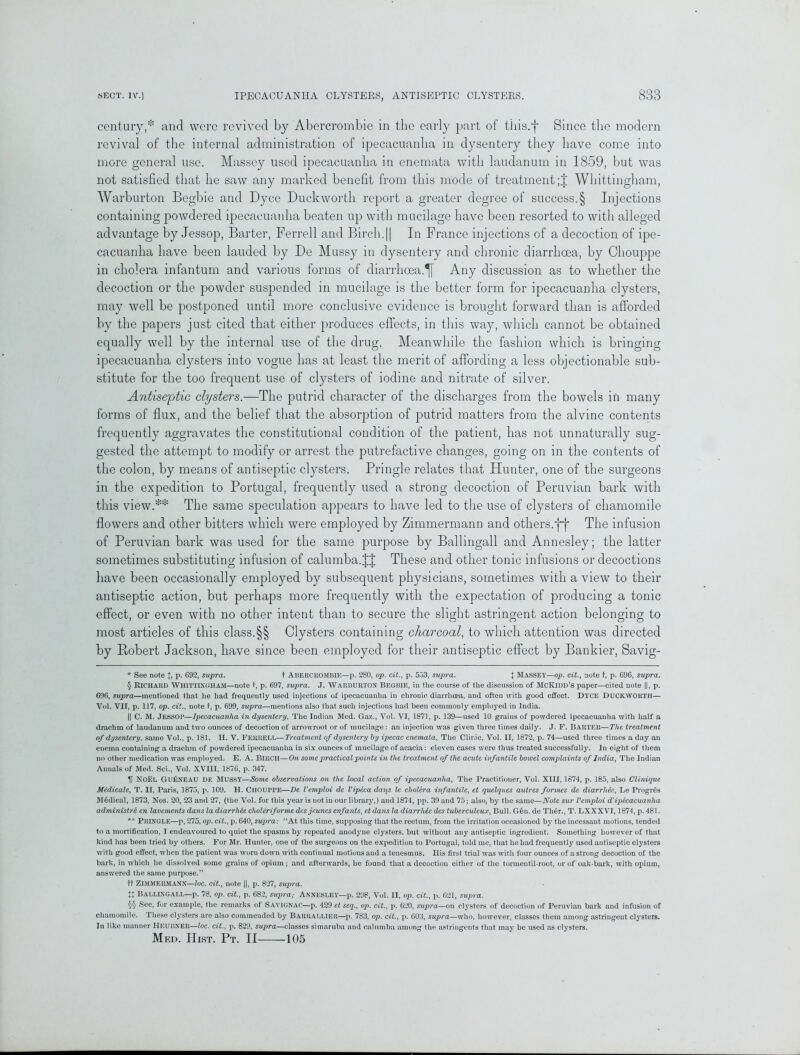 century,* and were revived by Abercrombie in the early part of tliis.f Since the modern revival of the internal administration of ipecacuanha in dysentery they have come into more general use. Massey used ipecacuanha in enemata with laudanum in 1859, but was not satisfied that he saw any marked benefit from this mode of treatment;! Whittingham, Warburton Begbie and Dyce Duckworth report a greater degree of success.§ Injections containing powdered ipecacuanha beaten up with mucilage have been resorted to with alleged advantage by Jessop, Barter, Ferrell and Birch.|| In France injections of a decoction of ipe- cacuanha have been lauded by De Mussy in dysentery and chronic diarrhoea, by Chouppe in cholera infantum and various forms of diarrhoea.^! Any discussion as to whether the decoction or the powder suspended in mucilage is the better form for ipecacuanha clysters, may well be postponed until more conclusive evidence is brought forward than is afforded by the papers just cited that either produces effects, in this way, which cannot be obtained equally well by the internal use of the drug. Meanwhile the fashion which is bringing ipecacuanha clysters into vogue has at least the merit of affording a less objectionable sub- stitute for the too frequent use of clysters of iodine and nitrate of silver. Antiseptic clysters.—The putrid character of the discharges from the bowels in many forms of flux, and the belief that the absorption of putrid matters from the alvine contents frequently aggravates the constitutional condition of the patient, has not unnaturally sug- gested the attempt to modify or arrest the putrefactive changes, going on in the contents of the colon, by means of antiseptic clysters. Pringle relates that Hunter, one of the surgeons in the expedition to Portugal, frequently used a strong decoction of Peruvian bark with this view.** The same speculation appears to have led to the use of clysters of chamomile flowers and other bitters which were employed by Zimmermann and others/}-)' The infusion of Peruvian bark was used for the same purpose by Ballingall and Annesley; the latter sometimes substituting infusion of calumba.J! These and other tonic infusions or decoctions have been occasionally employed by subsequent physicians, sometimes with a view to their antiseptic action, but perhaps more frequently with the expectation of producing a tonic effect, or even with no other intent than to secure the slight astringent action belonging to most articles of this class.§§ Clysters containing charcoal, to which attention was directed by Robert Jackson, have since been employed for their antiseptic effect by Bankier, Savig- * See note J, p. 692, supra. t Abercrombie—p. 280, op. cit., p. 553, supra. J MASSEY—op. cit., note t, p. 696, supra. § Richard Whittingham—note t, p. 697, supra. J. Warburton Begbie, in the course of the discussion of McKidd’s paper—cited note ||, p. 696, supra—mentioned that he had frequently used injections of ipecacuanha in chronic diarrhoea, and often with good effect. DYCE DUCKWORTH— Vol. VII, p. 117, op. cit., note t, p. 699, supra—mentions also that such injections had been commonly employed in India. || C. M. JESSOP—Ipecacuanha in dysentery, The Indian Med. Gaz., Vol. VI, 1871, p. 139—used 10 grains of powdered ipecacuanha with half a drachm of laudanum and two ounces of decoction of arrowroot or of mucilage: an injection was given three times daily. J. F. BARTER—The treatment of dysentery, same Vol., p. 181. H. V. FERRELL—Treatment of dysentery by ipecac enemata, The Clinic, Vol. II, 1872, p. 74—used three times a day an enema containing a drachm of powdered ipecacuanha in six ounces of mucilage of acacia: eleven cases were thus treated successfully. In eight of them no other medication was employed. E. A. BIRCH—On some practical points in the treatment of the acute infantile bowel complaints of India, The Indian Annals of Med. Sci., Vol. XVIII, 1876, p. 347. H NOEL GuIsneau de mussy—Some observations on the local action of ipecacuanha, The Practitioner, Vol. XIII, 1674, p. 185, also Clinique Medicate, T. II, Paris, 1875, p. 109. H. CHOUPPE—De Vemploi de Vipcca darts le cholera infantile, et quelques autres formes de diarrhea, Le Progres Medical, 1873, Nos. 20, 23 and 27, (the Vol. for this year is not in our library,) and 1874, pp. 39 and 75; also, by the same—Note sur Vemploi d'ipecacuanha administre en lavements dans la diarrhee choleriforme dcsjeunes enfants, et dans la diarrhlc des tuberculeux, Bull. G§n. de Tli6r., T. LXXXVI, 1874, p. 481. ** PRINGLE—p, 275, op. cit., p. 640, supra: “At this time, supposing that the rectum, from the irritation occasioned by the incessant motions, tended to a mortification, I endeavoured to quiet the spasms by repeated anodyne clysters, but without any antiseptic ingredient. Something however of that kind has been tried by others. For Mr. Hunter, one of the surgeons on the expedition to Portugal, told me, that he had frequently used antiseptic clysters with good effect, when the patient was worn down with continual motions and a tenesmus. His first trial was with four ounces of a strong decoction of the bark, in which he dissolved some grains of opium; and afterwards, he found that a decoction either of the tormentil-root, or of oak-bark, with opium, answered the same purpose.” ft Zimmermann—loc. cit., note ||, p. 827, supra. U Ballingall—p. 78, op. cit., p. 682, sup>ra; Annesley—p. 298, Vol. II, op. cit., p. 621, supra. §§ See, for example, the remarks of Savignac—p. 429 et seq., op. cit., p. 620, supra—on clysters of decoction of Peruvian bark and infusion of chamomile. These clysters are also commended by Barrallier—p. 783, op. cit., p. 603, supra—who, however, classes them among astringent clysters. In like manner HEUBNER—loc. cit., p. 829, supra—classes simaruba and calumba among the astringents that may be used as clysters. Med. Hist. Pt. II 105