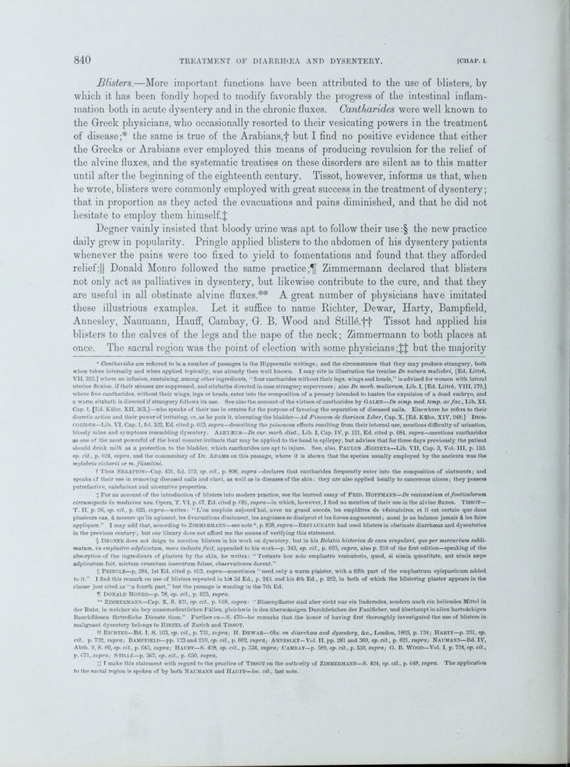 Blisters.—More important functions have been attributed to the use of blisters, by which it has been fondly hoped to modify favorably the progress of the intestinal inflam- mation both in acute dysentery and in the chronic fluxes. Cantharides were well known to the Greek physicians, who occasionally resorted to their vesicating powers in the treatment of disease;* the same is true of the Arabians,*}* § but I find no positive evidence that either the Greeks or Arabians ever employed this means of producing revulsion for the relief of the alvine fluxes, and the systematic treatises on these disorders are silent as to this matter until after the beginning of the eighteenth century. Tissot, however, informs us that, when he wrote, blisters were commonly employed with great success in the treatment of dysentery; that in proportion as they acted the evacuations and pains diminished, and that he did not hesitate to employ them himself.J Degner vainly insisted that bloody urine was apt to follow their use:§ the new practice daily grew in popularity. Pringle applied blisters to the abdomen of his dysentery patients whenever the pains were too fixed to yield to fomentations and found that they afforded relief;|| Donald Monro followed the same practice;^ Zimmermann declared that blisters not only act as palliatives in dysentery, but likewise contribute to the cure, and that they are useful in all obstinate alvine fluxes.** A great number of physicians have imitated these illustrious examples. Let it suffice to name Richter, Dewar, Harty, Bampfield, Annesley, Naumann, Hauff, Cambay, G. B. Wood and Stilld.*}**}* Tissot had applied his blisters to the calves of the legs and the nape of the neck; Zimmermann to both places at once. The sacral region was the point of election with some physicians but the majority * Caniliarides are referred to in a number of passages in the Hippocratic writings; and the circumstance that they may produce strangury, both when taken internally and when applied topically, was already then well known. I may cite in illustration the treatise De natura muliebri, [Ed. Littr6, VII. 325,] where an infusion, containing, among other ingredients, “ four cantharides without their legs, wings and heads,” is advised for women with lateral uterine flexion, if their menses are suppressed, and sitzbatlis directed in case strangury supervenes; also De morb. mulierum, Lib. I, [Ed. Littr§, VIII, 179,] where five cantharides, without their wings, legs or heads, enter into the composition of a pessary intended to hasten the expulsion of a dead embryo, and a warm sitzbath is directed if strangury follows its use. See also the account of the virtues of cantharides by Galen—De simp. med. temp, acfac., Lib. XI, Cap. 1. [Ed. Kuhn, XII, 363,]—who speaks of their use in cerates for the purpose of favoring the separation of diseased nails. Elsewhere he refers to their diuretic action and their power of irritating, or, as he puts it, ulcerating the bladder—Ad Pisoncm de theriaca Liber, Cap. X, [Ed. Ktlhn, XIV, 248.] DlOS- COEIDES—Lib. VI, Cap. 1, fol. 322, Ed. cited p. 623, supra—describing the poisonous effects resulting from their internal use, mentions difficulty of urination, bloody urine and symptoms resembling dysentery. Aketasus—De cur. morb. diut., Lib. I, Cap. IV, p. 121, Ed. cited p. G84, supra—mentions cantharides as one of the most powerful of the local counter irritants that may be applied to the head in epilepsy, but advises that for three days previously the patient should drink milk as a protection to the bladder, which cantharides are apt to injure. See, also. PAULUS JEgineta—Lib. VII, Cap. 3, Vol. Ill, p. 153. op. cit., p. 624, supra, and the commentary of Dr. Adams on this passage, where it is shown that the species usually employed by the ancients was the mylabris cicliorii or m. fusselini. t Thus SEKAPIOX—Cap. 431, fol. 193, op. cit., p. 806, supra —declares that cantharides frequently enter into the composition of ointments; and speaks cf their use in removing diseased nails and clavi, as well as in diseases of the skin : they are also applied locally to cancerous ulcers; they possess putrefactive, calefacicnt and ulcerative properties. * For an account of the introduction of blisters into modem practice, see the learned essay of FltlD. IIOFFMANN—De vesicantium et fonticulorum circumspecto in medicina usu. Opera, T. VI, p. 67, Ed. cited p. 681, supra—in which, however, I find no mention of their use in the alvine fluxes. TISSOT— T. II, p. 26, op. cit., p. 625, supra—writes: “L’on emploie aujourd'hui, avec un grand succds, les empl&tres de v6sicatoires, et il est certain que dans plusieurs cas, d mesure qiTils agissent, les 6vacuations diminuent, les angoisses se dissipent et les forces augmentent; aussi je ne balance jamais & les faire appliquer.” I may add that, according to ZIMMERMANN—see note*, p. 838, supra—Restaurand had used blisters in obstinate diarrhoeas and dysenteries in the previous century; but our library does not afford me the means of verifying this statement. § DEGNER does not deign to mention blisters in his work on dysentery, but in his Relatio historica de casu singulari, quo per mercurium subli- matum, in emplastro adplicatum, moi's inducta fuit, appended to his work—p. 345, op. cit., p. 625, supra, also p. 216 of the first edition—speaking of the absorption of the ingredients of plasters by the skin, he writes: ‘‘Testante hoc solo emplastro vesicatorio, quod, si nimia quantitate, aut nimis ssepe adplicatum fuit, mictum cruentum insecutum fuisse, observationes docent.” || Pringle—p. 284, 1st Ed. cited p. 6S3, supra—sometimes “used only a warm plaister, with a fifth part of the emplastrum epispasticum added to it.” I find this remark on use of blisters repeated in his 3d Ed., p. 243, and his 4th Ed., p. 282, in both of which the blistering plaster appears in the clause just cited as “a fourth part,” but the passage is wanting in the 7th Ed. Donald Monro—p. 78, op. cit., p. 625, supra. ** ZIMMERMANN—Cap. X, S. 421, op. cit., p. 648, supra: “ Blasenpflaster sind aber nicht nur ein linderndes, sondern auch ein lieilendes Mittel in der Ruhr, in welcher sie bey ausserordentlichen Fallen, gleicliwie in den iibermassigen Durchbriichen der Faulfieber, und uberhaupt in alien hartuackigen Bauclifliissen fiirtrefliche Dienste tliun.” Further on—S. 470—he remarks that .the honor of having first thoroughly investigated the use of blisters in malignant dysentery belongs to IIIRZEL of Zurich and TISSOT. ft Richter—Bd. I, S. 103, op. cit., p. 731, supra; II. Dewar—Obs. on diarrhoea and dysentery, <fcc., London, 1805, p. 134; IIARTY—p. 231, op. cit., p. 732, supra; BAMrFTELD—pp. 133 and 210, op. cit., p. 682, supra; ANNESLEY—Vol. II, pp. 281 and 369, op. cit., p. 621, supra; Naomann—Bd. IV, Abth. 2, S. 80, op. cit., p. 645, supra; IIaUFF—S. 428, op. cit., p. 534, supra; Camray—p. 589, op. cit., p. 550, supra; G. B. WOOD—Vol. I, p. 724, op. cit., p. 671, supra; STlLLf:—p. 367, op. cit., p. 650, supra. I make this statement with regard to the practice of TISSOT on the authority of ZIMMERMANN—S. 424, op. cit., p. 648, supra. The application to the sacral region is spoken of by both NAUMANN and HAUFF—loc. cit., last note.