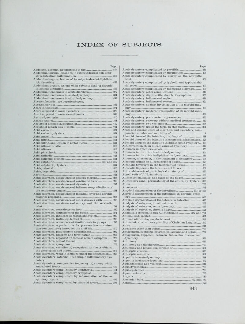 INDEX OF SUBJECTS Page. Abdomen, external applications to the 837 Abdominal organs, lesions of, in subjects dead of non-ulcer- ative intestinal inflammation 31G Abdominal organs, lesions of, in subjects dead of diphther- itic dysentery 459 Abdominal organs, lesions of, in subjects dead of chronic intestinal ulceration 546 Abdominal tenderness in acute diarrhoea 272 Abdominal tenderness in acute dysentery 384 Abdominal tenderness in chronic dysentery 492 Abscess, hepatic; see hepatic abscess. Abscess, perineal- 385 Acari in the stools 371 Acari supposed to cause dysentery 370 Acari supposed to cause exanthemata 368 Acarus dysenteriae 370 Acarus scabiei 3G8 Acetate of ammonia, solution of 732 Acetate of potash as a diuretic 734 Acid, carbolic 821 Acid, carbolic, clysters 834 Acid, muriatic 811 Acid, nitric 811 Acid, nitric, application to rectal ulcers 831 Acid, nitro-muriatic 812 Acid, nitrous 812 Acid, phosphoric 814 Acid, salicylic 821 Acid, salicylic, clysters 834 Acid, sulphuric 810 and 812 Acid, sulphuric, clysters 834 Acids, mineral 810 Acids, vegetable 814 Aconite 824 Acute diarrhoea, coexistence of cholera morbus 287 Acute diarrhoea, coexistence of continued fever 288 Acute diarrhoea, coexistence of dysentery 287 Acute diarrhoea, coexistence of inflammatory affections of the respiratory organs 288 Acute diarrhoea, coexistence of malarial fever and chronic malarial poisoning 287 Acute diarrhoea, coexistence of other diseases with 286 Acute diarrhoea, coexistence of scurvy and the scorbutic taint 288 Acute diarrhoea, convalescence from 290 Acute diarrhoea, definitions of the books 271 Acute diarrhoea, influence of season and region 290 Acute diarrhoea, initial epidemics of 286 Acute diarrhoea, occurrence of similar cases in groups 285 Acute diarrhoea, opportunities for postmortem examina- tion comparatively infrequent in civil life 270 Acute diarrhoea, post-mortem appearances 292 Acute diarrhoea, progress and termination 289 Acute diarrhoea, regarded by some as a mere symptom 270 Acute diarrhoea, seat of lesions 266 Acute diarrhoea, symptoms 272 Acute diarrhoea, varieties of, recognized by the Arabians, the Nosologists and others 273 Acute diarrhoea, what is included under the designation 266 Acute dysentery, catarrhal; see simple inflammatory dys- entery. Acute dysentery, comparative frequency of, among white and colored troops 430 Acute dysentery complicated by diphtheria 414 Acute dysentery complicated by erysipelas 409 Acute dysentery complicated by inflammation of the re- spiratory organs 406 Acute dysentery complicated by malarial fevers 398 Page. Acute dysentery complicated by parotitis 414 Acute dysentery complicated by rheumatism 406 Acute dysentery complicated by scurvy or the scorbutic taint 406 Acute dysentery complicated by typhoid and typho-mala- rial fever 403 Acute dysentery complicated by tubercular diarrhoea 409 Acute dysentery, other complications 414 Acute dysentery, diphtheritic, sketch of symptoms 350 Acute dysentery, influence of region 414 Acute dysentery, influence of season— 427 Acute dysentery, ancient investigation of its morbid anat- omy 433 Acute dysentery, modern investigation of its morbid anat- omy 438 Acute dysentery, post-mortem appearances 4.32 Acute dysentery, recovery without medical treatment 349 Acute dysentery, two varieties of 338 Acute dysentery, use of the term, in this work 337 Acute and chronic cases of diarrhoea and dysentery, com- parative number and mortality of 4 Adenoid tissue of the intestine, histology of. 318 Adenoid tissue of the intestine in catarrhal inflammation. 326 Adenoid tissue of the intestine in diphtheritic dysentery— 463 Air, corruption of, an alleged cause of dysentery 644 Albumen in dysenteric stools 359 Albumen in the urine in chronic dysentery.. 494 Albumen in the urine in diphtheritic dysentery 386 Albumen, solution of, in the treatment of dysentery 661 Alcoholic drinks an alleged cause of fluxes 620 Alcoholic beverages in the treatment of fluxes 660 Alcoholic liquors in the treatment of fluxes 661 Alexandrine school, pathological anatomy of 433 Algoid cells of J. H. Salisbury 373 Alimentation, faulty, as a cause of the fluxes 599 Alimentary canal, permeability of the entire, by clysters.. 836 Alum 769 Amoeba coli 371 Amyloid degeneration of the intestines 333 to 335 Amyloid degeneration of the intestines in chronic dysen- tery 563 Amyloid degeneration of the tubercular intestine 596 Analysis of autopsies, intestinal catarrh 309 Analysis of autopsies, acute dysentery 453 Analysis of autopsies, chronic fluxes 521 Anguillula stercoralis and A. intestinalis 372 and 757 Animal food, spoiled 627 Animalcular contagion, doctrine of 367 Animated or verminous putridity of Christian Langius 370 Anise 814 Anodynes other than opium 750 Antagonism, supposed, between belladonna and opium 751 Antagonism, supposed, between tubercular disease and dysentery 577 Antimony 6S9 Antimony as a diaphoretic 730 Antimony and potassium, tartrate of 691 Antiseptic clysters &33 Antiseptic remedies 821 Appetite in acute dysentery 348 Appetite in chronic dysentery 492 Aqua ammonia as a vesicant 841 Aqua dysenteriea 730 Aqua epidemica 730 Aqua theriacalis 729 Argyria 780 Armenian bole 762 and 785 Arnica 822