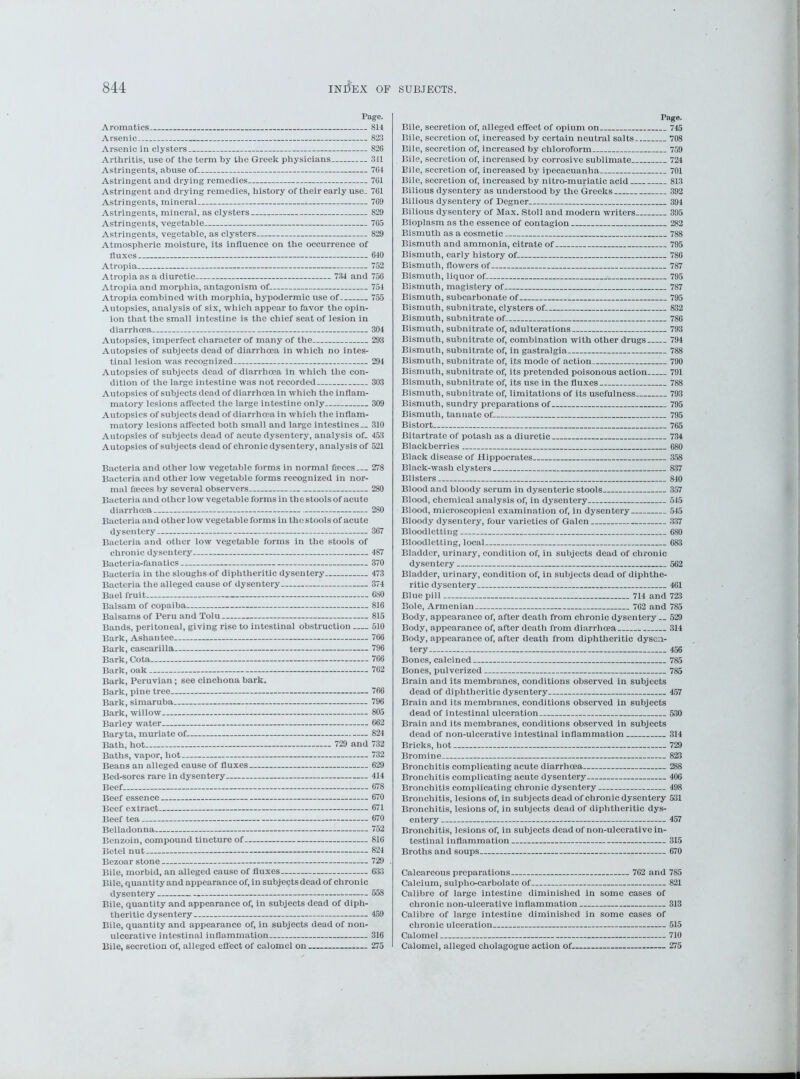 Tage. Aromatics Arsenic Arsenic in clysters Arthritis, use of the term by the Greek physicians Astringents, abuse of- Astringent and drying remedies Astringent and drying remedies, history of their early use_ Astringents, mineral Astringents, mineral, as clysters Astringents, vegetable Astringents, vegetable, as clysters Atmospheric moisture, its influence on the occurrence of fluxes Atropia Atropia as a diuretic 734 and Atropia and morphia, antagonism of Atropia combined with morphia, hypodermic use of Autopsies, analysis of six, which appear to favor the opin- ion that the small intestine is the chief seat of lesion in 814 823 826 311 764 761 761 769 829 765 829 640 752 756 754 755 diarrhoea 304 Autopsies, imperfect character of many of the 293 Autopsies of subjects dead of diarrhoea in which no intes- tinal lesion was recognized 294 Autopsies of subjects dead of diarrhoea in which the con- dition of the large intestine was not recorded 303 Autopsies of subjects dead of diarrhoea in which the inflam- matory lesions affected the large intestine only 309 Autopsies of subjects dead of diarrhoea in which the inflam- matory lesions affected both small and large intestines— 310 Autopsies of subjects dead of acute dysentery, analysis of. 453 Autopsies of subjects dead of chronic dysentery, analysis of 521 Bacteria and other low vegetable forms in normal freces 278 Bacteria and other low vegetable forms recognized in nor- mal fa:ces by several observers 280 Bacteria and other low vegetable forms in the stools of acute diarrhoea 280 Bacteria and other low vegetable forms in the stools of acute dysentery 367 Bacteria and other low vegetable forms in the stools of chronic dysentery 487 Bacteria-fanatics 370 Bacteria in the sloughs of diphtheritic dysentery 473 Bacteria the alleged cause of dysentery 374 Bael fruit 680 Balsam of copaiba 816 Balsams of Peru and Tolu 815 Bands, peritoneal, giving rise to intestinal obstruction 510 Bark, Ashantee 766 Bark, cascarilla 796 Bark, Cota 766 Bark, oak 762 Bark, Peruvian; see cinchona bark. Bark, pine tree 766 Bark, simaruba 796 Bark, willow 805 Barley water 662 Baryta, muriate of 821 Bath, hot 729 and 732 Baths, vapor, hot 732 Beans an alleged cause of fluxes 629 Bed-sores rare in dysentery 414 Beef 678 Beef essence 670 Beef extract 671 Beef tea 670 Belladonna 752 Benzoin, compound tincture of 816 Betel nut 824 Bezoar stone 729 Bile, morbid, an alleged cause of fluxes 633 Bile, quantity and appearance of, in subjects dead of chronic dysentery 558 Bile, quantity and appearance of, in subjects dead of diph- theritic dysentery 459 Bile, quantity and appearance of, in subjects dead of non- ulcerative intestinal inflammation 316 Bile, secretion of, alleged effect of calomel on 275 Tage. Bile, secretion of, alleged effect of opium on 745 Bile, secretion of, increased by certain neutral salts 768 Bile, secretion of, increased by chloroform 759 Bile, secretion of, increased by corrosive sublimate 724 Bile, secretion of, increased by ipecacuanha 701 Bile, secretion of, increased by nitro-muriatic acid 813 Bilious dysentery as understood by the Greeks 392 Bilious dysentery of Degner 394 Bilious dysentery of Max. Stoll and modern writers 395 Bioplasm as the essence of contagion 282 Bismuth as a cosmetic 788 Bismuth and ammonia, citrate of 795 Bismuth, early history of 786 Bismuth, flowers of 787 Bismuth, liquor of 795 Bismuth, magistery of 787 Bismuth, subcarbonate of 795 Bismuth, subnitrate, clysters of 832 Bismuth, subnitrate of 786 Bismuth, subnitrate of, adulterations 793 Bismuth, subnitrate of, combination with other drugs 794 Bismuth, subnitrate of, in gastralgia 788 Bismuth, subnitrate of, its mode of action 790 Bismuth, subnitrate of, its pretended poisonous action 791 Bismuth, subnitrate of, its use in the fluxes 788 Bismuth, subnitrate of, limitations of its usefulness 793 Bismuth, sundry preparations of 795 Bismuth, tannate of 795 Bistort 765 Bitartrate of potash as a diuretic 734 Blackberries 680 Black disease of Hippocrates 358 Black-wash clysters 837 Blisters 840 Blood and bloody serum in dysenteric stools 357 Blood, chemical analysis of, in dysentery 545 Blood, microscopical examination of, in dysentery 545 Bloody dysentery, four varieties of Galen 337 Bloodletting 680 Bloodletting, local 683 Bladder, urinary, condition of, in subjects dead of chronic dysentery 562 Bladder, urinary, condition of, in subjects dead of diphthe- ritic dysentery 461 Blue pill 714 and 723 Bole, Armenian 762 and 785 Body, appearance of, after death from chronic dysentery __ 529 Body, appearance of, after death from diarrhoea 314 Body, appearance of, after death from diphtheritic dysen- tery 456 Bones, calcined 785 Bones, pulverized 785 Brain and its membranes, conditions observed in subjects dead of diphtheritic dysentery 457 Brain and its membranes, conditions observed in subjects dead of intestinal ulceration 530 Brain and its membranes, conditions observed in subjects dead of non-ulcerative intestinal inflammation 314 Bricks, hot 729 Bromine 823 Bronchitis complicating acute diarrhoea 288 Bronchitis complicating acute dysentery 406 Bronchitis complicating chronic dysentery 498 Bronchitis, lesions of, in subjects dead of chronic dysentery 531 Bronchitis, lesions of, in subjects dead of diphtheritic dys- entery 457 Bronchitis, lesions of, in subjects dead of non-ulcerative in- testinal inflammation 315 Broths and soups 670 Calcareous preparations 762 and 785 Calcium, sulplio-carbolato of 821 Calibre of large intestine diminished in some cases of chronic non-ulcerative inflammation 313 Calibre of large intestine diminished in some cases of chronic ulceration 515 Calomel 710 Calomel, alleged cholagogue action of 275