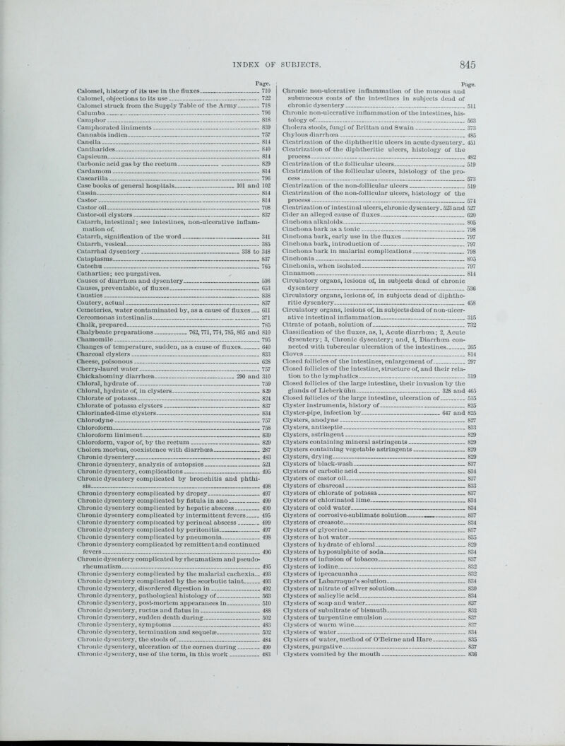 Page. Calomel, history of its use in the fluxes 710 Calomel, objections to its use 722 Calomel struck from the Supply Table of the Army 718 Caluxnba 796 Camphor 818 Camphorated liniments 839 Cannabis indica 757 Canella 814 Cantharides 810 Capsicum 814 Carbonic acid gas by the rectum 829 Cardamom 814 Cascarilla 796 Case books of general hospitals 101 and 102 Cassia 814 Castor 814 Castor oil 708 Castor-oil clysters 837 Catarrh, intestinal; see intestines, non-ulcerative inflam- mation of. Catarrh, signification of the word 341 Catarrh, vesical 385 Catarrhal dysentery 338 to 348 Cataplasms 837 Catechu 765 Cathartics; see purgatives. Causes of diarrhoea and dysentery 598 Causes, preventable, of fluxes 653 Caustics 838 Cautery, actual 837 Cemeteries, water contaminated by, as a cause of fluxes 611 Cercomonas intestinalis 371 Chalk, prepared 785 Chalybeate preparations 762,771, 774, 785, 805 and 810 Chamomile 795 Changes of temperature, sudden, as a cause of fluxes 640 Charcoal clysters 833 Cheese, poisonous 628 Cherry-laurel water 757 Chickahominy diarrhoea 290 and 310 Chloral, hydrate of 759 Chloral, hydrate of, in clysters 829 Chlorate of potassa. 824 Chlorate of potassa clysters 837 Chlorinated-lime clysters 834 Chlorodyne 757 Chloroform 758 Chloroform liniment 839 Chloroform, vapor of, by the rectum 829 Cholera morbus, coexistence with diarrhoea 287 Chronic dysentery 483 Chronic dysentery, analysis of autopsies 521 Chronic dysentery, complications 495 Chronic dysentery complicated by bronchitis and phthi- sis 498 Chronic dysentery complicated by dropsy 497 Chronic dysentery complicated by fistula in ano 499 Chronic dysentery complicated by hepatic abscess 499 Chronic dysentery complicated by intermittent fevers 495 Chronic dysentery complicated by perineal abscess 499 Chronic dysentery complicated by peritonitis 497 Chronic dysentery complicated by pneumonia 498 Chronic dysentery complicated by remittent and continued fevers 496 Chronic dysentery complicated by rheumatism and pseudo- rheumatism 495 Chronic dysentery complicated by the malarial cachexia.. 493 Chronic dysentery complicated by the scorbutic taint 493 Chronic dysentery, disordered digestion in 492 Chronic dysentery, pathological histology of 563 Chronic dysentery, post-mortem appearances in 510 Chronic dysentery, ructus and flatus in 488 Chronic dysentery, sudden death during 502 Chronic dysentery, symptoms 4S3 Chronic dysentery, termination and sequelae 502 Chronic dysentery, the stools of 484 Chronic dysentery, ulceration of the cornea during 499 Chronic dysentery, use of the term, in this work 483 Page. Chronic non-ulcerative inflammation of the mucous and submucous coats of the intestines in subjects dead of chronic dysentery 5U Chronic non-ulcerative inflammation of the intestines, his- tology of 563 Cholera stools, fungi of Brittan and Swain 373 Chylous diarrhoea 485 Cicatrization of the diphtheritic ulcers in acute dysentery. 451 Cicatrization of the diphtheritic ulcers, histology of the process 482 Cicatrization of the follicular ulcers 519 Cicatrization of the follicular ulcers, histology of the pro- cess 573 Cicatrization of the non-follicular ulcers 519 Cicatrization of the non-foil icular ulcers, histology of the process 574 Cicatrization of intestinal ulcers, chronic dysentery. 523 and 527 Cider an alleged cause of fluxes 620 Cinchona alkaloids 805 Cinchona bark as a tonic 798 Cinchona bark, early use in the fluxes 797 Cinchona bark, introduction of 797 Cinchona bark in malarial complications 798 Cinchonia 805 Cinchonia, when isolated 797 Cinnamon 814 Circulatory organs, lesions of, in subjects dead of chronic dysentery 536 Circulatory organs, lesions of, in subjects dead of diphthe- ritic dysentery 458 Circulatory organs, lesions of, in subjects dead of non-ulcer- ative intestinal inflammation 315 Citrate of potash, solution of 732 Classification of the fluxes, as, 1, Acute diarrhoea; 2, Acute dysentery; 3, Chronic dysentery; and, 4, Diarrhoea con- nected with tubercular ulceration of the intestines 265 Cloves 814 Closed follicles of the intestines, enlargement of 297 Closed follicles of the intestine, structure of, and their rela- tion to the lymphatics 319 Closed follicles of the large intestine, their invasion by the glands of Lieberkiihn 328 and 465 Closed follicles of the large intestine, ulceration of 515 Clyster instruments, history of 825 Clyster-pipe, infection by 647 and 825 Clysters, anodyne 827 Clysters, antiseptic 833 Clysters, astringent 829 Clysters containing mineral astringents 829 Clysters containing vegetable astringents 829 Clysters, drying 829 Clysters of black-wash 837 Clysters of carbolic acid 834 Clysters of castor oil 837 Clysters of charcoal 833 Clysters of chlorate of potassa 837 Clysters of chlorinated lime 834 Clysters of cold water 834 Clysters of corrosive-sublimate solution 837 Clysters of creasote 834 Clysters of glycerine 837 Clysters of hot water 835 Clysters of hydrate of chloral 829 Clysters of hyposulphite of soda 834 Clysters of infusion of tobacco 837 Clysters of iodine 832 Clysters of ipecacuanha 832 Clysters of Labarraque’s solution 834 Clysters of nitrate of silver solution 830 Clysters of salicylic acid 834 Clysters of soap and water 837 Clysters of subnitrate of bismuth 832 Clysters of turpentine emulsion 837 Clysters of warm wine 837 Clysters of water 834 Clysters of water, method of O’Beirne and Hare 835 Clysters, purgative 837 Clysters vomited by the mouth 836