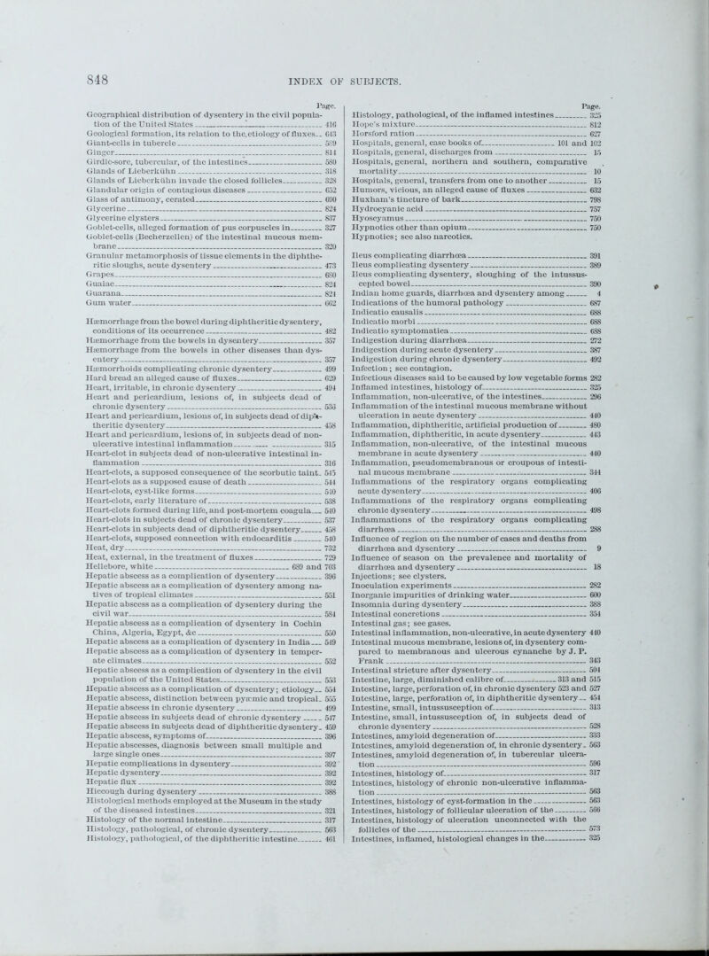 I’age. Geographical distribution of dysentery in the civil popula- tion of the United States I 41G Geological formation, its relation to the.etiology of fluxes— 013 Giant-cells in tubercle 589 Ginger _ 814 Girdle-sore, tubercular, of the intestines 580 Glands of Lieberkiihn 318 Glands of Lieberkiihn invade the closed follicles 328 Glandular origin of contagious diseases 052 Glass of antimony, cerated 090 Glycerine 824 Glycerine clysters 837 Goblet-cells, alleged formation of pus corpuscles in 327 Goblet-cells (Becherzellen) of the intestinal mucous mem- brane 320 Granular metamorphosis of tissue elements in the diphthe- ritic sloughs, acute dysentery 473 Grapes 6S0 Guaiac 824 Guarana 821 Gum water 002 Haemorrhage from the bowel during diphtheritic dysentery, conditions of its occurrence 482 Haemorrhage from the bowels in dysentery 357 Haemorrhage from the bowels in other diseases than dys- entery 357 Haemorrhoids complicating chronic dysentery 499 Hard bread an alleged cause of fluxes 029 Heart, irritable, in chronic dysentery 494 Heart and pericardium, lesions of, in subjects dead of chronic dysentery 530 Heart and pericardium, lesions of, in subjects dead of diph- theritic dysentery 458 Heart and pericardium, lesions of, in subjects dead of non- ulcerative intestinal inflammation 315 Heartrdot in subjects dead of non-ulcerative intestinal in- flammation 310 Heart-clots, a supposed consequence of the scorbutic taint- 545 Heart-clots as a supposed cause of death 544 Heart-clots, cyst-like forms 510 Heart-clots, early literature of 538 Heart-clots formed during life, and postmortem coagula—_ 510 Heart-clots in subjects dead of chronic dysentery 537 Heart-clots in subjects dead of diphtheritic dysentery 458 Heart-clots, supposed connection with endocarditis 540 Heat, dry 732 Heat, external, in the treatment of fluxes 729 Hellebore, white 089 and 703 Hepatic abscess as a complication of dysentery 390 Hepatic abscess as a complication of dysentery among na- tives of tropical climates 551 Hepatic abscess as a complication of dysentery during the civil war 5S4 Hepatic abscess as a complication of dysentery in Cochin China, Algeria, Egypt, &c 550 Hepatic abscess as a complication of dysentery in India— 549 Hepatic abscess as a complication of dysentery in temper- ate climates 552 Hepatic abscess as a complication of dysentery in the civil population of the United States 553 Hepatic abscess as a complication of dysentery; etiology— 554 Hepatic abscess, distinction between pyemic and tropical- 555 Hepatic abscess in chronic dysentery 499 Hepatic abscess in subjects dead of chronic dysentery 547 Hepatic abscess in subjects dead of diphtheritic dysentery. 459 Hepatic abscess, symptoms of 390 Hepatic abscesses, diagnosis between small multiple and large single ones 397 Hepatic complications in dysentery 392' Hepatic dysentery 392 Hepatic flux 392 Hiccough during dysentery 388 Histological methods employed at the Museum in the study of the diseased intestines 321 Histology of the normal intestine 317 Histology, pathological, of chronic dysentery 503 Histology, pathological, of the diphtheritic intestine 401 Page. Histology, pathological, of the inflamed intestines 325 Hope's mixture 812 Horsford ration 027 Hospitals, general, case books of 101 and 102 Hospitals, general, discharges from 15 Hospitals, general, northern and southern, comparative mortality 10 Hospitals, general, transfers from one to another 15 Humors, vicious, an alleged cause of fluxes 632 Huxham’s tincture of bark 798 Hydrocyanic acid 757 Hyoscyamus 750 Hypnotics other than opium 750 Hypnotics; see also narcotics. Ileus complicating diarrhoea 391 Ileus complicating dysentery 389 Ileus complicating dysentery, sloughing of the intussus- cepted bowel 390 Indian home guards, diarrhoea and dysentery among 4 Indications of the humoral pathology 687 Indicatio causalis 688 Indicatio morbi 688 Indicatio symptomatica 688 Indigestion during diarrhoea 272 Indigestion during acute dysentery 387 Indigestion during chronic dysentery 492 Infection; see contagion. Infectious diseases said to be caused by low vegetable forms 282 Inflamed intestines, histology of 325 Inflammation, non-ulcerative, of the intestines 290 Inflammation of the intestinal mucous membrane without ulceration in acute dysentery 440 Inflammation, diphtheritic, artificial production of 480 Inflammation, diphtheritic, in acute dysentery 443 Inflammation, non-ulcerative, of the intestinal mucous membrane in acute dysentery 440 Inflammation, pseudomembranous or croupous of intesti- nal mucous membrane 344 Inflammations of the respiratory organs complicating acute dysentery 400 Inflammations of the respiratory organs complicating chronic dysentery 498 Inflammations of the respiratory organs complicating diarrhoea 288 Influence of region on the number of cases and deaths from diarrhoea and dysentery 9 Influence of season on the prevalence and mortality of diarrhoea and dysentery 18 Injections; see clysters. Inoculation experiments 282 Inorganic impurities of drinking water 600 Insomnia during dysentery 388 Intestinal concretions 354 Intestinal gas; see gases. Intestinal inflammation, non-ulcerative, in acute dysentery 440 Intestinal mucous membrane, lesions of, in dysentery com- pared to membranous and ulcerous cynanche by J. P. Frank 343 Intestinal stricture after dysentery— 504 Intestine, large, diminished calibre of . 313 and 515 Intestine, large, perforation of, in chronic dysentery 523 and 527 Intestine, large, perforation of, in diphtheritic dysentery — 454 Intestine, small, intussusception of 313 Intestine, small, intussusception of, in subjects dead of chronic dysentery 528 Intestines, amyloid degeneration of 333 Intestines, amyloid degeneration of, in chronic dysentery. 503 Intestines, amyloid degeneration of, in tubercular ulcera- tion 596 Intestines, histology of 317 Intestines, histology of chronic non-ulcerative inflamma- tion 563 Intestines, histology of cyst-formation in the 563 Intestines, histology of follicular ulceration of the 500 Intestines, histology of ulceration unconnected with the follicles of the 573 Intestines, inflamed, histological changes in the 325