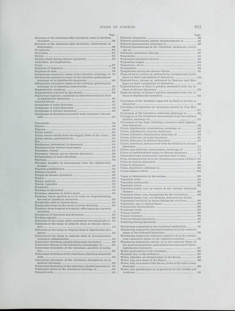 Page. Stricture of the intestines after dysentery, cases in medical literature ' 508 Stricture of the intestines after dysentery, observations of Rokitansky 506 Strigmenta - 361 Strychnia 807 Styrax 815 Sudden death during chronic dysentery 502 Sudorifics; see diaphoretics. Sugar , 667 Sulphate of magnesia 706 Sulphate of soda 706 Submucous connective tissue of the intestine, histology of- 318 Submucous connective tissue of the intestine, pathological histology of, in diphtheritic dysentery 468 Submucous connective tissue of the intestine, pathological histology of, in intestinal tuberculosis 595 Suppositories, anodyne 827 Suppositories vomited by the mouth 836 Suprarenal capsules, condition of, observed in subjects dead of diphtheritic dysentery 4C1 Swelled bellies 497 Symptoms of acute diarrhoea 272 Symptoms of acute dysentery 348 Symptoms of chronic dysentery 483 Symptoms of diarrhoea connected with intestinal tubercu- losis 578 Tamarinds 704 Tannin 766 Tapioca 666 Tartar emetic 691 Tartar emetic struck from the Supply Table of the Army— 690 Tartar emetic, pustulation by 842 Tea - 660 Tenderness, abdominal, in dysentery 384 Tenesmus from various local causes 338 Tenesmus, vesical 3S5 Tenesmus, vesical, rare in chronic dysentery 494 Terminations of acute diarrhoea 289 Theriaca 730 Thrombi invaded by micrococcus from the diphtheritic sloughs 479 Tinctura antiphthisica 781 Tobacco clysters 837 Tongue in chronic dysentery 493 Tonics 795 Tonics, mineral 810 Tonics, vegetable 795 Tormentil 765 Tormina in dysentery 3S3 Tormina, cessation of, before death 3S4 Tormina, Greek opinion as to its value in diagnosticating the seat of intestinal ulceration 3S3 Torularlike cells in normal faeces 280 Torula-like forms in the stools of acute diarrhoea 280 Transfers from hospital to hospital, effect upon the reported mortality 15 Treatment of diarrhoea and dysentery 654 Trichina spiralis 628 Tubercles of the lungs, early anatomical investigations of- 575 Tubercles of the lungs in subjects dead of chronic dysen- tery 535 Tubercles of the lungs in subjects dead of diphtheritic dys- entery 458 Tubercles of the lungs in subjects dead of non-ulcerative intestinal inflammation 315 Tubercular diarrhoea complicating acute dysentery 409 Tubercular disease of the intestines, iconography of 582 Tubercular ulceration of the intestines, analysis of autop- sies 585 Tubercular ulceration of the intestines, diarrhoea connected with 575 Tubercular ulceration of the intestines, descriptions of, in medical literature „ 576 Tubercular ulceration of the intestines, morbid anatomy of_ 579 Tubercular ulcers of the intestines, histology of 586 Tubercle cells 592 Page. Tubercle corpuscles 596 Tubercle granulations, cheesy metamorphosis of 595 Tubercle granulations, histology of— 5S8 Tubercle granulations in the intestinal submucosa, histol- ogy of 593 Tubercles, intestinal, etiology 597 Turpentine 815 Turpentine-emulsion clysters 837 Turpentine stupes 839 Turpentine, oil of 816 Tympanites 492 Tympanites during the chronic fluxes 491 Typhoid fever, lesions of, embraced by Aretseus and Archi- genes in their conceptions of dysentery 434 Typhoid fever, lesions of, embraced by Bonetus and Mor- gagni in their conceptions of dysentery 435 Typhoid lesions of Peyer’s patches associated with the le- sions of chronic dysentery 524 Typhoid lesions of Peyer’s patches associated with the le- sions of diphtheritic dysentery 455 Ulceration of the intestine supposed by Stoll to be rare in dysentery Ulceration of intestines in dysentery denied by Van Hcl- mont Ulceration of the intestines, follicular, histology of Ulceration of the intestines unconnected with the solitary follicles, histology of Ulceration of the large intestine, extensive, from diphthe- ritic dysentery Ulcers, diphtheritic, cicatrization, histology of Ulcers, diphtheritic, in acute dysentery Ulcers, follicular, cicatrization, histology of Ulcers, follicular, in acute dysentery Ulcers, follicular, in chronic dysentery Ulcers, intestinal, unconnected with the follicles in chronic dysentery Ulcers, non-follicular, cicatrization, histology of Ulcers of undetermined origin in chronic dysentery Unrecorded and erroneously reported cases of flux Urea, decomposition of, in the intestines as a cause of fluxes Urine in chronic dysentery Urine in dysentery Urine, dysenteric, albumen in Usnea humani cranii 342 811 506 573 520 4S2 44S 573 441 515 515 574 525 2 633 494 386 386 '824 Vapor of chloroform by the rectum 829 Vegetable acids 814 Vegetable astringents 765 Vegetable tonics 795 Vegetable forms, low, as causes of the various infectious diseases 282 Vegetable forms, low, transported by the circulation 282 Vegetable forms, low; see bacteria, micrococcus, torula. Vegetables beneficial in fluxes during the civil war 626 Vegetables, use of, during fluxes 678 Venesection during fluxes 680 Veratrum viride 824 Vesical catarrh 385 Vesical tenesmus 385 Voice in chronic dysentery 493 Vomiting during dysentery 3S7 Wandering corpuscles in the intestinal epithelium 321 Wandering corpuscles, increased number of, in the adenoid tissue of the inflamed intestines 320 Wandering corpuscles, increased number of, in the submu- cous connective tissue of the inflamed intestine 325 Wandering corpuscles, swarm of, in the adenoid tissue of the mucous membrane and submucous connective tissue, diphtheritic dysentery 467 Warm applications to the abdomen 838 Warmth, dry, to the abdomen 838 Water, alkaline, an alleged cause of the fluxes 606 Water, bad, as a cause of the fluxes 599 Water, bad, as a cause of the fluxes, views of the older Army Surgeons 600 Water, bad, purification of, as practised by the Greeks and Arabians : 599