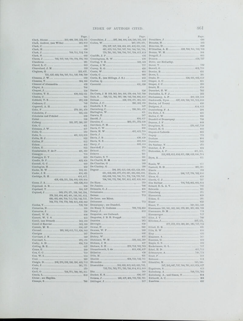 Page. Clark, Alonzo 312, 494, 500, 553,501 Clarlc, Andrew, (see Wilks) 363,812 Clark, C 391 Clark, II 696 Clark, J 709,711,712,798 Clark, S 602 Clarus, J 766,767, 769,770, 774,776,783 Clauderus 381 Clavel, L. C 665 Cleaveland, J. M 553 Cleghorn, G 353,437, 631, 637, 693,706,707,711,737,798,799 Clemens, J. W 602 Clemens, T ...364,366 Clement of Alexandr ia 432 Cleyer, A 766 Cloquet, J 354 Clouston, T. S 439,643,651 Clusius, C 765 Cobbold, T. S 372,628 Codreseu, C 748 Cogswell, A. H 421 Cohn, F 279,281,478 Coknheim, J 325, 635 Cohnlieim und Frankel 598 Coiter 538 Colberg 335, 577,580, 597 Cole, C .421 Coleman, J. W 427 Colin, G 379 Colin, L 401,610,822 Collin, H. J 822 Collins, F 812 Colson 405 Colson, E 825 Combalusier, F. deP 491,492 Comegys 719 Comegys, E. T 823 Condie, D. F 423,424 Conradi, G. C 440 Conringius, H 432 Cooke, H. W 312,561 Cooke, J. E 416,421 Coolidge, R. H 416,417, 418, 429, 551,554,602, 699, 804 Coons, J. A 425, 638,812 Copeland. A. B 836 Copeland, T 504,507 Copland, J 269,270, 271,338, 346,354, 378,395,404,485,491, 540, 541, 612, 682, 685, 686, 709, 715,732, 742,757, 764,772, 776, 778, 782, 817, 839, 842 Cordus, V 729, 730 Cornarius, D 399 Cornarius, J 336 Cornell, W. M 808 Cornett, W. T. S 425 Cornil, (see H(-rard) 563, 592 Cornil et Ranvier 563,592 Cornish, W. R 696, 697 Cornuel 395,562,615,711,834,842 Corrigan 367 Corvisart, J. N 540 Corvisart, L 675, 676 Cosby, A. D 626, 718 Cotting, B. E 627 Coues, E 500 Cox, C. C 719 Cox, W. 1 614 Coze 282 Craigie, D 268,270,292,336, 396,485, 712 Crato, J 361,771 Crisp . 379 Croll, O 736,771,780,781, 811 Crucis, L 818 Cruise; see Hayden. Crumpe, S 746 , Page. Cruveilhier, J 297,344,444, 514,540, 565, 582 ■Cullen, W 267,270,271, 274, 337, 347, 354,484,486,492, 631,648, 681, 693, 705, 706,707,740,744,746,764, 770,781, 782, 788, 796, 797, 798, 817, 819 Cunliffe, J. P 426 Cunningham, R. W 696 Curling, T. B 508,509 Curran, J. W 777 Currey, R. 0 426 Currie, W 402 Curtis, C 080 Curtis, E., (see Billings, J. S.) 465 Curtius, Q 618 Czemieki 651, 698 Dacier 656 Da Costa, J. M 269, 363, 364,366, 379, 494, 747, 780 Dale, S... .729,751,785,787, 788, 795,796, 806, 819 Dalnras 268, 270,271,285, 665 Dalton, J. C 280,282, 378 Danforth, I. N 327 Daremberg, C 336, 361,433 Darlington, W 421 Darwin, E 267 DaudS, J 824,837 Davaine, C 283, 371,372, 628 Davidson, F. M 812 Davis, C. W '. 808 Davis, H. W 402, 425,799 Davis, J 773 Davis, J. B 438,439 Davis, N. S 402, 824 Davy, J 609, 614 Dawidoff, J 379 Debout 671 Debove 321 De Castro, S. V 551 De Cbaill6, H. M 366 De Chauliac, G 368 De Claubry, G 390 Degner 394, 395, 625,648, 655, 659, 660, 061,663, 666, 677,679, 681, 685,690, 692, 693, 698, 705,706, 711,731,734,739,747, 764,766,772, 796, 797, 815, 827, 839, 840 De Haen 379 De Jussieu 796 Delasalle, C. J 404 Delasiauve 777 Deleau 773 De Lens; see MSrat. Delezenne 773 Demarquay; see DumSril. De Mussy N. Gueneau 789,793, 833 Denny, J 812 Desportes; see Guibourt. Desportes, J. B. R. Pouppe 665 DestrSes 365 Devergie 830 Dewar, H 840 Dewees, W. P 268 Dezeimeris 692 Dickey, W 425 Dickinson, W. H 333, 335, 580 Dickson, J. H 427 Dickson, S. H 270, 718,782,783 Diemerbroeck, I. de 819,836,837 Dillenius 438 Dills, M 831 Diodes 664,733,735, 761 Diemedes 345 Dioscorides 353,620, 623, 663, 683,708, 735,751,765,771, 795,796,814, 815, 840 Dix 549 Docker, E. S 696, 697 Dolaeus, J 346,437, 484,729,730,781 Dollinger, J 317 Page. Donaldson, J 696 Donatus, M 505 Donovan, D 829 D Ornellas, A. E 699,700,701, 702, 703 Dorran, W. M 544 Dougall, J 805 Dounou 659,757 Dove; see McCarthy. Dover, T 732 Dowell, G 402, 799 Dowler, B 001 Down, L 381 Drake, D 554,601,605, 619 Draper, A. C 421 Draper, J. C 286 Druitt, R 676 Ducachet, H. W 782 Duchadoz, L. F. J 505 Duchaussoy, A. P 390,508,510 Duckworth, Dyce 697,699,700,701,703, 833 Duclos, (of Tours) 830 Dudgeon, J 614, 615 Duesterberg, F. A 394 Du Hate, J. S 425 Dulles, C. W 836 DuinSril et Demarquay 758 Duncan, J. F 808 Dunglison, R 270, 647,718 Dunnel, H. G 422 Dupuis et Laborde 805 Dupuy 773 Durham 804 Duroziez 543 Du Saulsay, N 372 Dutcher, A. P 424 Dutroulau, A. F 401,551, 552,603, 615,618, 621, 626, 639, 646,704 Dyes, A 821 Eassie, W 611 Eastcott, R. D 380, 381 Eberle 378 Eberle, J 268,717, 778,782,816 Ebcrs, G 433 Eberth, C. J 327 Ebn Baithar 704,795,805, 806, 814 Eckard, E. L. A. V 766 Edwards 391 Ehrenberg 371 Ehrenreich 829 Eidam, E 281 Eimer 832 Eimer, T... 320,321,328 Eisenmann 336,341,343,346,379,381, 382,404, 724 Eisenmaun, D. M 775 Eisenmenger 717 Eller, J. T 740 Elliotson, J 267,271, 377,378, 379,380,381,382,757,775 Elliott, E. B 431 Ellis, It. W 816 Eloy 692 Elsaesser, A 367 Emerson, G 422 Empis, G. S 592 Enckeltnann, G. L 707 Erhel, H. D 405,715 Erlenmeyer, A 748,754 Ernst, F 318 Estieuue 614 EttmUUer, M 345,346. 347,393,647,737,764,781,819,824,827 Eugalenus, S 413 Eulenburg, A 748,756,783 Euleuburg, A., und Simon, T 804 Eulhardt, A. C 394 Eusebius 432