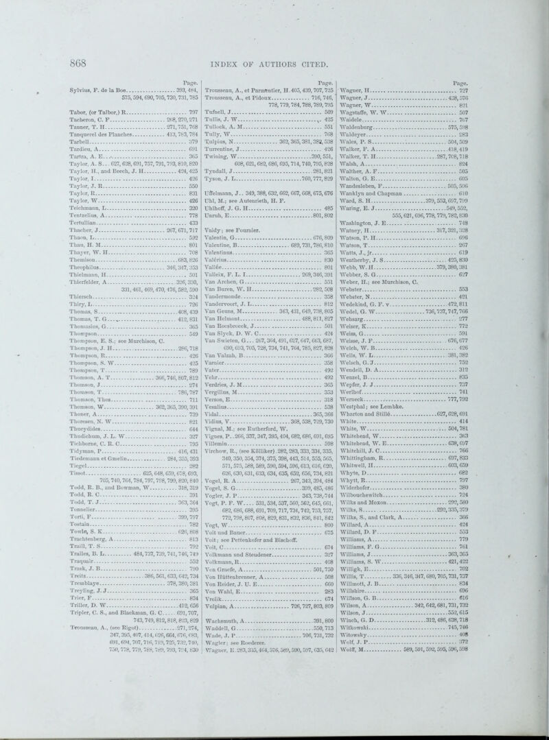 Page. Sylvius, F. de la Boe 393,484, 575,594, G90,705,730,731,785 Tabor, (or Talbor,) R 797 Tachcron, C. F 268, 270,271 Tanner, T. H 271,751,768 Tanquerel des Planches. 413,783,784 Tarbell 379 Tardieu, A 691 Tartra, A. E...- 365 Taylor, A. S... 627, 628, 691,757,791,793, 810, 820 Taylor, H., and Beech, J. H 424,425 Taylor, 1 426 Taylor, J. R 550 Taylor, R 831 Taylor, W 426 Teichmann, L 320 Tentzelius, A 778 Tertullian 433 Thacher, J 267,671,717 Thaon, L 592 Thau, H. M 801 Thayer, IV. II 708 Themison 683,826 Tlieophilus 346,347,353 Thielmann, II 501 Tliierfelder, A 326,330, 331,461, 469,470, 476,582, 590 Thiersch 324 Thiry.L 726 Thomas, S - 408,439 Thomas, T. G...„ 412,831 Thomasius, G 365 Thompson 549 Thompson, E. S.; see Murchison, C. Thompson, J. H 286,718 Thompson, R 426 Thompson, S. W 425 Thompson, T 789 Thomson, A. T 366,746,807,812 Thomson, J 274 Thomson, T 786,787 Thomson, Thos 711 Thomson, W 362,365, 390, 391 Thoner, A 739 Tlioresen, N. W 821 Thucydides 644 Thudichum, J. L. W 327 Tichborne, C. R. C 795 Tidyman, P 416,431 Tiedomann ct Gmelin 284, 355,393 Tiegel 282 Tissot 625,648, 659,678, G93, 705,740,764,784,797,798,799,820, 840 Todd, R. B., and Bowman, W 318,319 Todd, R. C 391 Todd, T. .1... 363,364 Tonnelier 395 Torti, F 399,797 Tostain 782 Towle, S. Ii 626,808 Trachtenberg, A 813 Traill, T. S 792 Tralles, B. L 484,737, 739,741,746, 749 Traquair 552 Trask, J. B 790 Treitz 386, 561, 633, G42,734 Tremblaye 378,380,381 Treyling, J. J 365 Trier, F 834 Triller, D. W 412,656 Tripler, C. S., and Blackman, G. C 691,707, 743, 749,812,818, 823,829 Trousseau, A., (see Rigot) 271,274, 347, 395, 407, 414, 626,664, 676, 683, 691,694, 707,716, 719, 725, 732, 740, 750, 778, 779, 788, 789, 793, 794, 830 Page. Trousseau, A., et Parmentier, H.405,439,707, 725 Trousseau, A., et Pidoux 716, 746, 778,779,784,788, 789,795 Tufnell, J 509 Tull is, J. W .,.425 Tullock, A. M ..551 Tully, W 768 Tulpius, N 3G2, 365, 381, 382, 538 Tnrrentine, J 426 Twining, W '.. 390,551, 608,621,682, 686,695,714,740,795,828 Tyndall, J 281,821 Tyson, J. L 760,777,829 Uffelmann, J.. 349,388,632, 662, 667, G68, 675, G76 Uhl, M.; see Autenrieth, II. F. Uhlhoff, J. G. H 485 Unruh, E 801,802 Vaidy; see Fournier. Valentin, G 676,809 Valentine, B 689,731,786,810 Valentinus 3G5 Valerius 830 VallOe 801 Valleix, F. L. 1 269,346, 391 Van Archen, G 551 Van Buren, IV. II 282, 508 Vandermonde 358 Vandervoort, J. L 812 Van Geuns, M 343, 431, 649,738,805 Van Helmont 488, 811,827 Van Roosbrocck, J 501 Van Slyck, D. W. C 424 Van Swieten, G... 267,364,491,627, 647, 663, 687, 690,693,705,728,734, 741, 7G4, 785,827,828 Van Valzah, B 366 Varnier 358 Vater 492 Vehr 492 Verdries, J. M 365 Vergilius, M 353 Verson, E 318 Vesalius 538 Vidal 365,366 Vidius, V 368, 538,729,730 Vignal, M.j see Rutherford, W. Vignes, P. .266, 337,347,395,404, G82, 686, 691, 695 Villemin 598 Virchow, R., (see Kolliker). 282,283, 333,334,335, 340,350,354,374,375,398,443,514,555, 565, 571, 575, 588, 589,590,594,596, 613, 616, G20, 626, 630,631, 633, G34, 635, G52, 656, 734, 821 Vogel, R. A 267,343, 394, 484 Vogel, S. G 399,485,486 Vogler, J. P 343,738, 744 Vogt, P. F. W.... 531, 534,537,560,562,645, 661, 682, 686,688,691, 709,717, 734,742,753,757, 772,798,807, 608, 829,831, 832, 836, 841, 842 Vogt, W 800 Voit und Bauer 675 Voit; see Pcttenkofer and Bischoff. Voit, C 674 Volkmann und Steudener 327 Volkmann, R 408 Vcn Graefe, A 501,750 Von Iliittenbrenner, A 508 Von Reider, J. U. E 660 Von Wahl, E 283 Vrolik 674 Vulpian, A 726,727,803,809 Waclismuth, A 391,800 Waddell, G 550,713 Wade, J. P 706,731,732 Waglerj seeRoederer. Wagner, E .283,335,4G4,576,589,590,597, 635, 042 Page. Wagner, II 727 Wagner, J 438,576 Wagner, W 821 Wagstaffe, W. W 507 Waidele 767 Waldenburg •. 575,598 Waldeyer 283 Wales, P. S 1 504,509 Walker, F. A 418,419 Walker, T. H 287,708,718 Walsh, A 824 Walther, A. F £05 Walton, G. E 605 Wandesleben, F 505,506 Wanklyn and Chapman 010 Ward, S. II 379,553,697,799 Waring, E. J 549,552, 555,621,696,778,779,782,830 Washington, J. E Watney, H Watson, P. H Watson, T Watts, J., jr Weatherby, J. S Webb, W. II Webber, S. G-. Weber, II.; see Murchison, C. Webster Webster, N ■ Wedekind, G. F. v Wedel, G. W Wehsarg Weiser, K Weiss, G Weisse, J. F Welch, W. B Wells, W. L Welsch, G. J Wendell, D. A Wenzel, B Wepfer, J. J Werlhof Werneck Westphal; see Lembke. Wharton and Still6 White White, W Whitehead, W Whitehead, W. E Whitehill, J. C Whittingliam, R Whitwcll, II 748 317,321,328 696 207 619 .... 425,830 379,380,381 627 553 421 472,811 736,737,747,766 277 772 591 676,677 426 381,382 752 312 835 737 741 777,792 G27,628,691 414 .... 504,781 363 ....C38,697 766 .... 697,833 .... G03,659 Whyte, D 682 Whytt, R 797 Widerhofer 380 Wilbouchewitch 724 Wilks and Moxon 292,580 Wilks, S 292,335,379 Wilks, S., and Clark, A 366 Willard, A , 424 Willard, D. F 553 Williams, A 779 Williams, F. G 761 Williams, J 363,365 Williams, S. W 421,422 Willigk, E .702 Willis, T 336,346, 347, G80,705,731,737 Willmott, J. B 834 Willshire 696 Willson, G. B 616 Wilson, A 342, 642,681,731,732 Wilson, J 552, 615 Winch, G. D 312,486, 638, 718 Witkowski 745,746 Witowsky 408 Wolf, J. P 372 Wolff, M 589,591,592,595,596,598